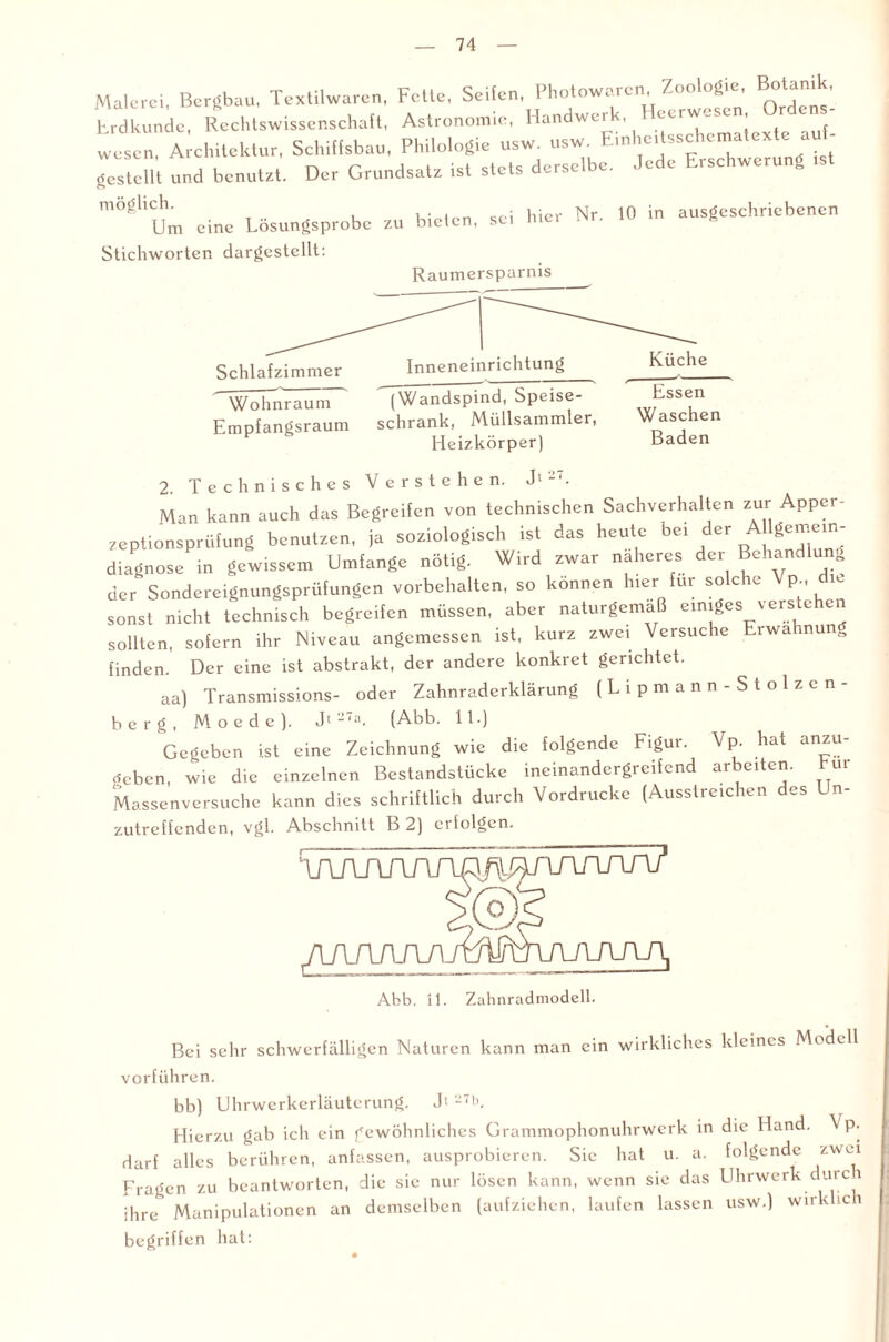 Malerei, Bergbau. Textilwaren, Fette, Seifen, Photowaren, Zoologie, B°‘an.k, Erdkunde, Rechtswissenschaft, Astronomie, Handwerk, Heerwesen, r Un¬ wesen, Architektur, Schiffsbau, Philologie usw. usw, E.nhertsschenratexte auf- gestellt und benutzt. Der Grundsatz ist stets derselbe. Jede Erschwerung .st m8äUCUm eine Lösungsprobe zu bieten, sei hier Nr. 10 in ausgeschriebenen Stichworten dargestellt: Raumersparnis Schlafzimmer Inneneinrichtung Wohnraum Empfangsraum (Wandspind, Speise¬ schrank, Müllsammler, Heizkörper) Küche Essen Waschen Baden 2. Technisches Verstehen. J'-'. Man kann auch das Begreifen von technischen Sachverhalten zur Apper¬ zeptionsprüfung benutzen, ja soziolog.sch ist das heute bei der A lgemem- diagnose in gewissem Umfange nötig. Wird zwar näheres der BchancHun^ der Sondereignungsprüfungen Vorbehalten, so können h,er für solche Vp , die sonst nicht technisch begreifen müssen, aber naturgemäß einiges verstehen sollten, solern ihr Niveau angemessen ist, kurz zwei Versuche Erwähnen, finden. Der eine ist abstrakt, der andere konkret gerichtet. aa) Transmissions- oder Zahnraderklärung (Lipmann-Stolzcn- berg, M o e d e ). Jt2‘a- (Abb. 11.) Gegeben ist eine Zeichnung wie die folgende Figur. Vp. hat anzu- rfeben, wie die einzelnen Bestandstückc incinandergreifend arbeiten. hm Massenversuche kann dies schriftlich durch Vordrucke (Ausstreichen des In¬ zutreffenden, vgl. Abschnitt B 2) erfolgen. /lAA/UWmi Abb. il. Zahnradmodell. Bei sehr schwerfälligen Naturen kann man ein wirkliches kleines Mtdell vorführen. bb) Uhrwerkerläuterung. J> -7E Hierzu gab ich ein gewöhnliches Grammophonuhrwerk in die Hand. \ p. darf alles berühren, anfassen, ausprobieren. Sie hat u. a. folgende zwei Fragen zu beantworten, die sic nur lösen kann, wenn sie das Uhrwerk durca ihre Manipulationen an demselben (aufziehen, laufen lassen usw.) wirkhc 1 begriffen hat: