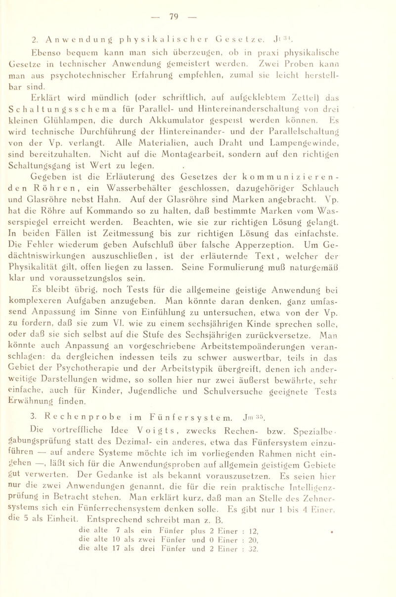 2. Anwendung physikalischer Gesetze. Jt :u. Ebenso bequem kann man sich überzeugen, ob in praxi physikalische Gesetze in technischer Anwendung gemeistert werden. Zwei Proben kann man aus psychotechnischer Erfahrung empfehlen, zumal sie leicht herstell¬ bar sind. Erklärt wird mündlich (oder schriftlich, auf aufgeklebtem Zettel) das Schaltungsschema für Parallel- und Hintereinanderschaltung von drei kleinen Glühlampen, die durch Akkumulator gespeist werden können. Es wird technische Durchführung der Hintereinander- und der Parallelschaltung von der Vp. verlangt. Alle Materialien, auch Draht und Lampengewinde, sind bereitzuhalten. Nicht auf die Montagearbeit, sondern auf den richtigen Schaltungsgang ist Wert zu legen. Gegeben ist die Erläuterung des Gesetzes der kommunizieren¬ den Röhren, ein Wasserbehälter geschlossen, dazugehöriger Schlauch und Glasröhre nebst Hahn. Auf der Glasröhre sind Marken angebracht. Vp. hat die Röhre auf Kommando so zu halten, daß bestimmte Marken vom Was¬ serspiegel erreicht werden. Beachten, wie sie zur richtigen Lösung gelangt. In beiden Fällen ist Zeitmessung bis zur richtigen Lösung das einfachste. Die Fehler wiederum geben Aufschluß über falsche Apperzeption. Um Ge¬ dächtniswirkungen auszuschließen , ist der erläuternde Text , welcher der Physikalität gilt, offen liegen zu lassen. Seine Formulierung muß naturgemäß klar und voraussetzungslos sein. Es bleibt übrig, noch lests für die allgemeine geistige Anwendung bei komplexeren Aufgaben anzugeben. Man könnte daran denken, ganz umfas¬ send Anpassung im Sinne von Einfühlung zu untersuchen, etwa von der Vp. zu fordern, daß sie zum VI. wie zu einem sechsjährigen Kinde sprechen solle, oder daß sie sich selbst auf die Stufe des Sechsjährigen zurückversetze. Man könnte auch Anpassung an vorgeschriebene Arbeitstempoänderungen veran¬ schlagen: da dergleichen indessen teils zu schwer auswertbar, teils in das Gebiet der Psychotherapie und der Arbcitstypik übergreift, denen ich ander¬ weitige Darstellungen widme, so sollen hier nur zwei äußerst bewährte, sehr einfache, auch für Kinder, Jugendliche und Schulversuchc geeignete Tests Erwähnung finden. 3. Rechenprobe im Fünfersystem. Jm 35, Die vortreffliche Idee Voigts, zwecks Rechen- bzw. Spezialbe¬ gabungsprüfung statt des Dezimal- ein anderes, etwa das Fünfersystem einzu¬ führen — auf andere Systeme möchte ich im vorliegenden Rahmen nicht ein- gehen —, läßt sich für die Anwendungsproben auf allgemein geistigem Gebiete gut verwerten. Der Gedanke ist als bekannt vorauszusetzen. Es seien hier nur die zwei Anwendungen genannt, die für die rein praktische Intelligenz¬ prüfung in Betracht stehen. Man erklärt kurz, daß man an Stelle des Zehner¬ systems sich ein Fünferrechensystem denken solle. Es gibt nur 1 bis 4 Einer, die 5 als Einheit. Entsprechend schreibt man z. B. die alte 7 als ein Fünfer plus 2 Einer : 12, • die alle 10 als zwei Fünfer und 0 Einer : 20, die alte 17 als drei Fünfer und 2 Einer : 32.