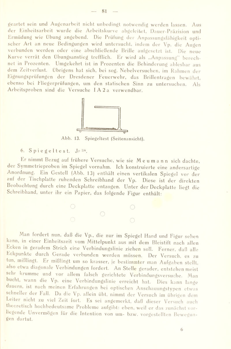geartet sein und Augenarbeit nicht unbedingt notwendig werden lassen. Aus der Einheitsarbeit wurde die Arbeitskurve abgeleitet, Dauer-Präzision und Ermüdung wie Übung angebend. Die Prüfung der Anpassungsfähigkeit opti¬ scher Art an neue Bedingungen wird untersucht, indem der Vp. die Augen verbunden werden oder eine abschließende Brille aufgesetzt ist. Die neue Kurve verrät den Übungsanstieg trefflich. Er wird als „Anpassung berech¬ net in Prozenten. Umgekehrt ist in Prozenten die Behinderung ablesbar aus dem Zeitverlust. Übrigens hat sich, bei sog. Nebelversuchen, im Rahmen der Eignungsprüfungen der Dresdener Feuerwehr, das Brillentragen bewährt, ebenso bei Fliegerprüfungen, um den statischen Sinn zu untersuchen. Als Arbeitsproben sind die Versuche IA2a verwendbar. Z2,~7^;.JV.v,’T7ftrvy \ Abb. 13. Spiegeltest (Seitenansicht). 6. Spiegeltest. Ji> 38. Er nimmt Bezug auf frühere Versuche, wie sie M e u m a n n sich dachte, dei Symmetrieproben im Spiegel vornahm. Ich konstruierte eine andersartige Anordnung. Ein Gestell (A_bb. 13) enthält einen vertikalen Spiegel vor der auf der Tischplatte ruhenden Schreibhand der Vp. Diese ist der direkten Beobachtung durch eine Deckplatte entzogen. Unter der Deckplatte liegt die Schreibhand, unter ihr ein Papier, das folgende Figur enthält: o o o o o Aan fordeit nun, daß die Vp., die nur im Spiegel Hand und Figur sehen kann, in einer Einheitszeit vom Mittelpunkt aus mit dem Bleistift nach allen Ecken in geradem Strich eine Verbindungslinie ziehen soll. Ferner, daß alle Eckpunkte durch Gerade verbunden werden müssen. Der Versuch, es zu tun, mißlingt. Er mißlingt um so krasser, je bestimmter man Aufgaben stellt, also etwa diagonale Verbindungen fordert. An Stelle gerader, entstehen meist sein krumme und vor allem falsch gerichtete Verbindungsversuche. Man bucht, wann die Vp. eine Verbindungslinie erreicht hat. Dies kann lange dauern, ist nach meinen Erfahrungen bei optischen Anschauungstypen etwas schneller der Fall. Da die Vp. allein übt, nimmt der Versuch im übrigen dem I-eiUi nicht zu viel Zeit fort. Es sei angemerkt, daß dieser Versuch auch theoretisch hochbedeutsame Probleme aufgibt: eben, weil er das zunächst vor¬ liegende Unvermögen für die Intention von um- bzw. vorgestellten Bewegun¬ gen dartut. 6