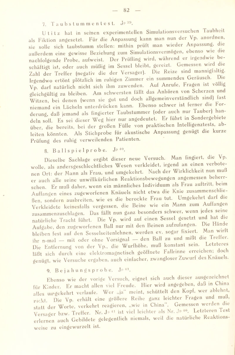 7. Taubst u m m e n t e s t. Jp :!0. Utitz hat in seinen experimentellen Simulationsversuchen laubheit als Fiktion angesetzt. Für die Anpassung kann man nun der Vp. anordnen, sie solle sich taubstumm stellen: mithin prüft man wieder Anpassung, die außerdem eine gewisse Beziehung zum Simulationsvermögen, ebenso wie die nachfolgende Probe, aufweist. Der Prüfling wird, während er irgendwie be¬ schäftigt ist, oder auch müßig im Sessel bleibt, gereizt. Gemessen wird die Zahl der Treffer (negativ die der Versager). Die Reize sind mannigfaltig. Irgendwo ertönt plötzlich im ruhigen Zimmer ein summendes Geräusch. Die Vp. darf natürlich nicht sich ihm zuwenden. Auf Anrufe, Fragen ist vo lg gleichgültig zu bleiben. Am schwersten fällt das Anhören von Scherzen un Witzen, bei denen (wenn sie gut und doch allgemeinverständlich sind) fast niemand ein Lächeln unterdrücken kann. Ebenso schwer ist ferner die hor- derung, daß jemand als fingierter Taubstummer (oder auch nur Tauber) han¬ deln soll. Es sei dieser Weg hier nur angedcutet. Er führt in Sondergebiete über, die bereits, bei der großen Fülle von praktischen Intelligenztests, ab- lciten könnten. Als Stichprobe für akustische Anpassung genügt die kurze Prüfung des ruhig verweilenden Patienten. 8. B a 1 1 s p i e 1 p r o b e. J'1 40. Dieselbe Sachlage ergibt dieser neue Versuch. Man fingiert, die \ p. wolle, als andersgeschlechtliches Wesen verkleidet, irgend an einen verbote¬ nen Ort: der Mann als Frau, und umgekehrt. Nach der Wirklichkeit nun mu er auch alle seine unwillkürlichen Reaktionsbewegungen angemessen beherr¬ schen. Er muß daher, wenn ein männliches Individuum als Frau auftritt, beim Auffangen eines zugeworfenen Knäuels nicht etwa die Knie zusammenschlie¬ ßen, sondern ausbreiten, wie es die berocktc Frau tut. Umgekehrt darf die Verkleidete keinesfalls vergessen, die Beine wie ein Mann zum Auf fangen zusammenzuschlagen. Das fällt nun ganz besondeis schwer, wenn jedes seine natürliche Tracht führt. Die Vp. wird auf einen Sessel gesetzt und hat die Aufgabe, den zugeworfenen Ball nur mit den Beinen aufzufangen. ic än e bleiben fest auf den Sesselseitenlehnen, werden ev. sogar fixiert. Man wn t ihr n-ma.l — mit oder ohne Vorsignal — den Ball zu und mißt die 1 reifer. Die Entfernung von der Vp, die Wurfhöhe, muß konstant sein. Letzteres läßt sich durch eine elektromagnetisch geöffnete Fallrinne erreichen; doch genügt, wie Versuche ergaben, auch einfacher, zwangloser Zuwurf des Knäuels. 9. Bejahungsprobe. J n 41. Ebenso wie der vorige Versuch, eignet sich auch dieser ausgezeichnet für Kinder. Er macht allen viel Freude. Hier wird angegeben, daß in China alles umgekehrt verlaufe. Wer „ja meint, schüttelt den Kopf, wer ablehnt, nick!. Die Vp. erhält eine größere Reihe ganz leichter Fragen und muß, statt der Worte, verkehrt reagieren, „wie in China. Gemessen werden die Versager bzw. Treffer. Nr. J 11 ist viel leichter als Nr. > 40. Letzteren Test erlernen auch Gebildete gelegentlich niemals, weil die natürliche Reaktions- weise zu eingewurze 11 ist.