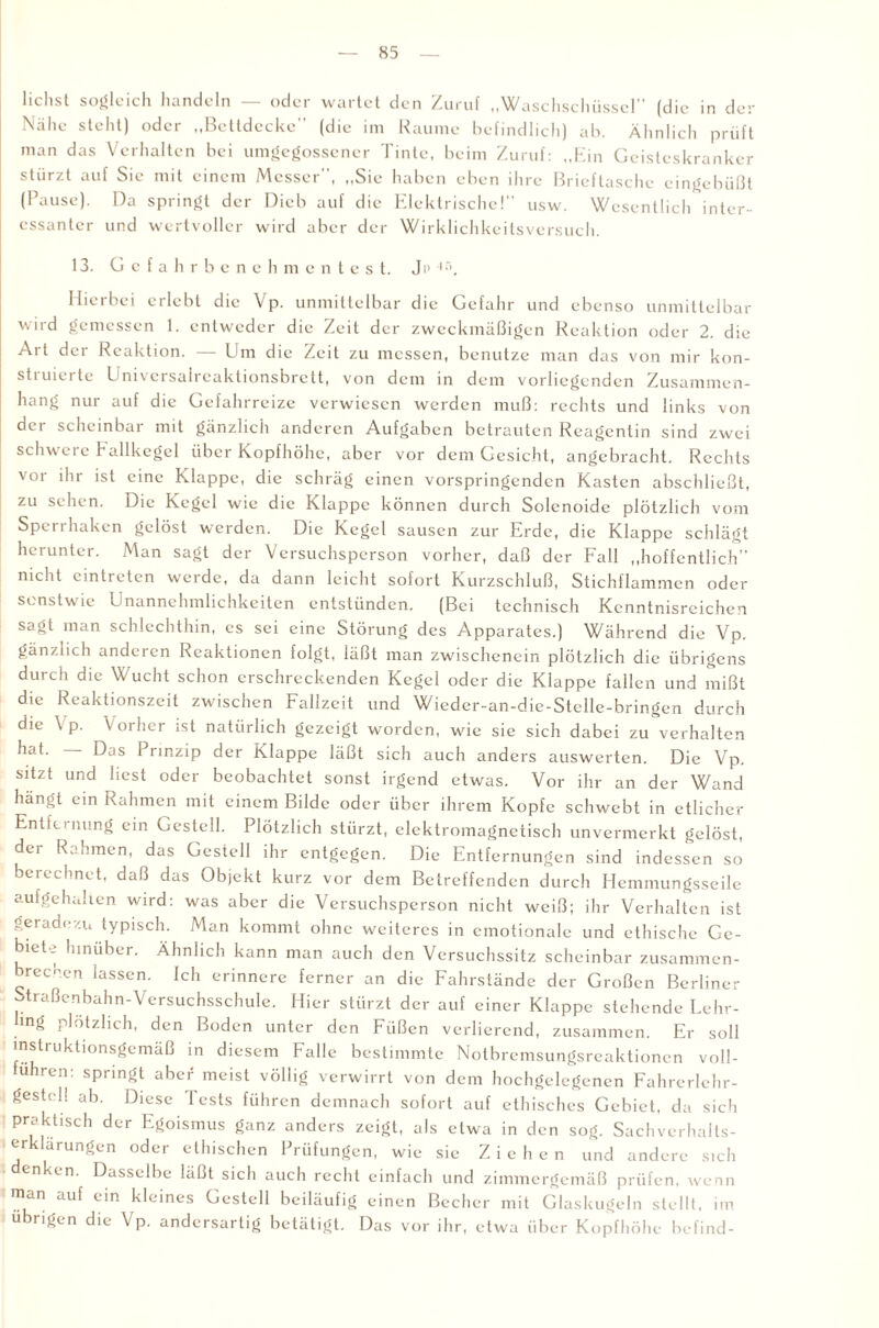 liehst sogleich handeln — oder wartet den Zuruf „Waschschüssel (die in der Nähe steht) oder „Bettdecke (die im Raume befindlich) ab. Ähnlich prüft man das Verhalten bei umgegossener Tinte, beim Zuruf: „Ein Geisteskranker stürzt auf Sic mit einem Messer, „Sie haben eben ihre Brieftasche eingebüßt (Pause). Da springt der Dieb auf die Elektrische! usw. Wesentlich inter¬ essanter und wertvoller wird aber der Wirklichkeitsversuch. 13. Gefahrbene h m e n t e s t. J i* Hierbei erlebt die Vp. unmittelbar die Gefahr und ebenso unmittelbar wird gemessen 1. entweder die Zeit der zweckmäßigen Reaktion oder 2. die Art der Reaktion. — Um die Zeit zu messen, benutze man das von mir kon¬ struierte Univcrsalreaktionsbrett, von dem in dem vorliegenden Zusammen¬ hang nur auf die Gefahrreize verwiesen werden muß: rechts und links von dci scheinbar mit gänzlich anderen Aufgaben betrauten Reagcntin sind zwei schwere hallkegel über Kopfhöhe, aber vor dem Gesicht, angebracht. Rechts vor ihr ist eine Klappe, die schräg einen vorspringenden Kasten abschließt, zu sehen. Die Kegel wie die Klappe können durch Solenoide plötzlich vom Sperrhaken gelöst werden. Die Kegel sausen zur Erde, die Klappe schlägt herunter. Man sagt der Versuchsperson vorher, daß der Fall „hoffentlich” nicht eintieten werde, da dann leicht sofort Kurzschluß, Stichflammen oder sonstwie Unannehmlichkeiten entstünden. (Bei technisch Kenntnisreichen sagt man schlechthin, es sei eine Störung des Apparates.) Während die Vp. gänzlich anderen Reaktionen folgt, läßt man zwischencin plötzlich die übrigens durch die Wucht schon erschreckenden Kegel oder die Klappe fallen und mißt die Reaktionszeit zwischen Fallzcit und Wieder-an-die-Stelle-bringen durch die \ p. Vorher ist natürlich gezeigt worden, wie sie sich dabei zu verhalten hat. Das Prinzip der Klappe läßt sich auch anders auswerten. Die Vp. sitzt und best oder beobachtet sonst irgend etwas. Vor ihr an der Wand hängt ein Rahmen mit einem Bilde oder über ihrem Kopfe schwebt in etlicher Entfernung ein Gestell. Plötzlich stürzt, elektromagnetisch unvermerkt gelöst, dei Rahmen, das Gestell ihr entgegen. Die Entfernungen sind indessen so berechnet, daß das Objekt kurz vor dem Betreffenden durch Hemmungsseile aufgehalten wird: was aber die Versuchsperson nicht weiß; ihr Verhalten ist geradezu typisch. Man kommt ohne weiteres in emotionale und ethische Ge¬ biete hinüber. Ähnlich kann man auch den Versuchssitz scheinbar zusammen- brecnen lassen. Ich erinnere ferner an die Fahrständc der Großen Berliner Straßenbahn-Versuchsschule. Hier stürzt der auf einer Klappe stehende Lehr- mg plötzlich, den Boden unter den Füßen verlierend, zusammen. Er soll instruktionsgemäß in diesem Falle bestimmte Notbremsungsreaktionen voll- uhren: springt aber meist völlig verwirrt von dem hochgelegenen Fahrerlehr¬ gestell ab. Diese Tests führen demnach sofort auf ethisches Gebiet, da sich praktisch der Egoismus ganz anders zeigt, als etwa in den sog. Sachverhalts¬ erklarungen oder ethischen Prüfungen, wie sie Ziehen und andere sich denken. Dasselbe läßt sich auch recht einfach und zimmergemäß prüfen, wenn man auf ein kleines Gestell beiläufig einen Becher mit Glaskugeln stellt, im übrigen die Vp. andersartig betätigt. Das vor ihr, etwa über Kopfhöhe befind-