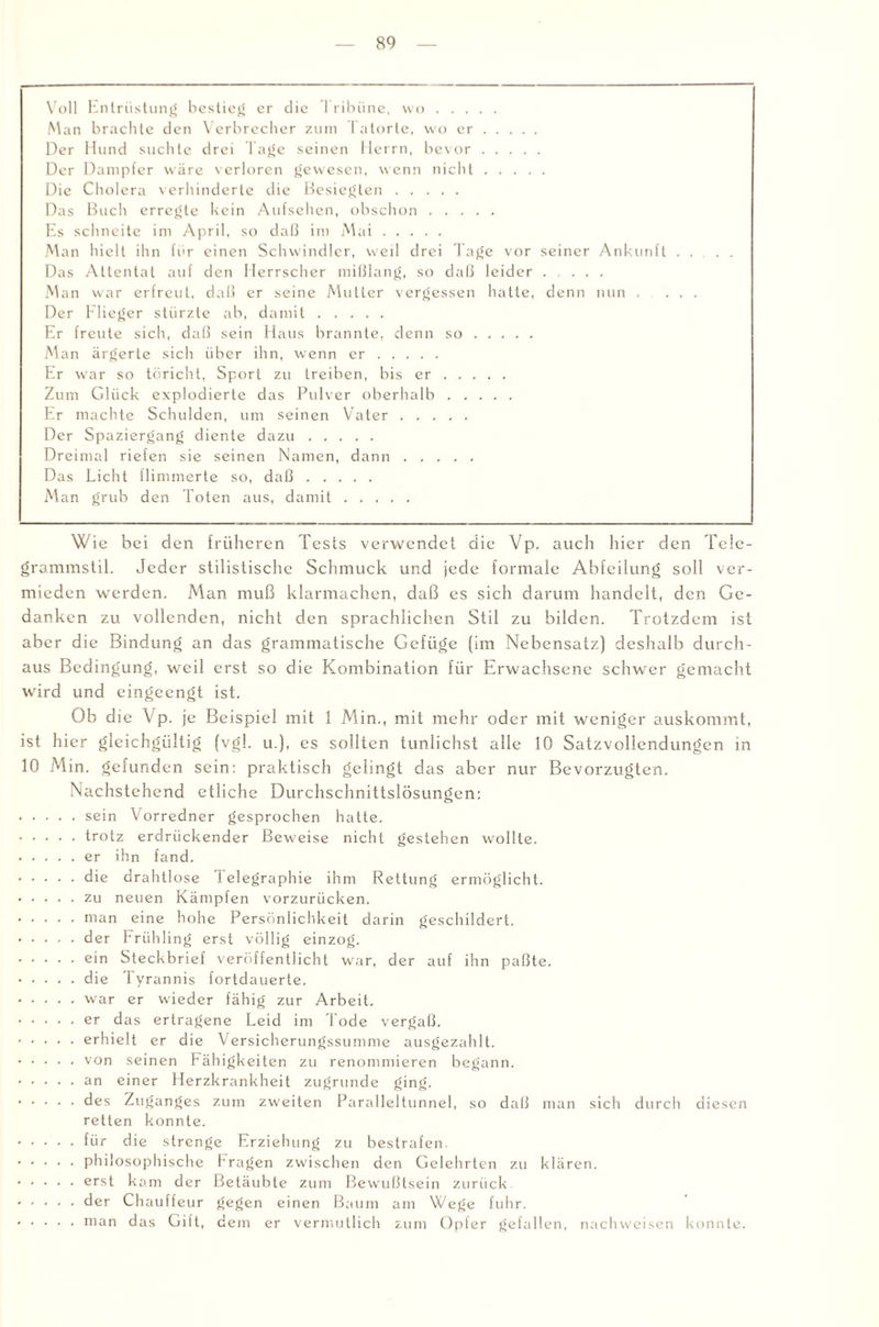 Voll Entrüstung bestieg er die Tribüne, wo. Man brachte den Verbrecher zum Tatorte, wo er. Der Hund suchte drei Tage seinen Herrn, bevor. Der Dampfer wäre verloren gewesen, wenn nicht. Die Cholera verhinderte die Besiegten. Das Buch erregte kein Aufsehen, obschon. Es schneite im April, so daß im Mai. Man hielt ihn für einen Schwindler, weil drei Tage vor seiner Ankunft Das Attentat auf den Herrscher mißlang, so daß leider. Man war erfreut, daß er seine Mutter vergessen hatte, denn nun . Der Flieger stürzte ab, damit. Er freute sich, daß sein Haus brannte, denn so. Man ärgerte sich über ihn, wenn er. Er war so töricht, Sport zu treiben, bis er. Zum Glück explodierte das Pulver oberhalb. Er machte Schulden, um seinen Vater. Der Spaziergang diente dazu. Dreimal riefen sie seinen Namen, dann. Das Licht flimmerte so, daß. Man grub den Toten aus, damit. Wie bei den früheren Tests verwendet die Vp. auch hier den Tele¬ grammstil. Jeder stilistische Schmuck und jede formale Abteilung soll ver¬ mieden werden. Man muß klarmachen, daß es sich darum handelt, den Ge¬ danken zu vollenden, nicht den sprachlichen Stil zu bilden. Trotzdem ist aber die Bindung an das grammatische Gefüge (im Nebensatz) deshalb durch¬ aus Bedingung, weil erst so die Kombination für Erwachsene schwer gemacht wird und eingeengt ist. Ob d ie Vp. je Beispiel mit 1 Min., mit mehr oder mit weniger auskommt, ist hier gleichgültig (vgl. u.), es sollten tunlichst alle 10 Satzvollendungcn in 10 Min. gefunden sein: praktisch gelingt das aber nur Bevorzugten. Nachstehend etliche Durchschnittslösungen: . sein Vorredner gesprochen hatte. . trotz erdrückender Beweise nicht gestehen wollte. . er ihn fand. . die drahtlose Telegraphie ihm Rettung ermöglicht. . zu neuen Kämpfen vorzurücken. . man eine hohe Persönlichkeit darin geschildert. . der Frü hling erst völlig einzog. . ein Steckbrief veröffentlicht war, der auf ihn paßte. . die Tyrannis fortdauerte. . war er wieder fähig zur Arbeit. . er das ertragene Leid im Tode vergaß. . erhielt er die Versicherungssumme ausgezahlt. . von seinen Fähigkeiten zu renommieren begann. . an einer Herzkrankheit zugrunde ging. • des Zuganges zum zweiten Paralleltunnel, so daß man sich durch diesen retten konnte. . für die strenge Erziehung zu bestrafen. . philosophische Fragen zwischen den Gelehrten zu klären. . erst kam der Betäubte zum Bewußtsein zurück . der Chauffeur gegen einen Baum am Wege fuhr. . man das Gift, dem er vermutlich zum Opfer gefallen, nachweisen konnte.