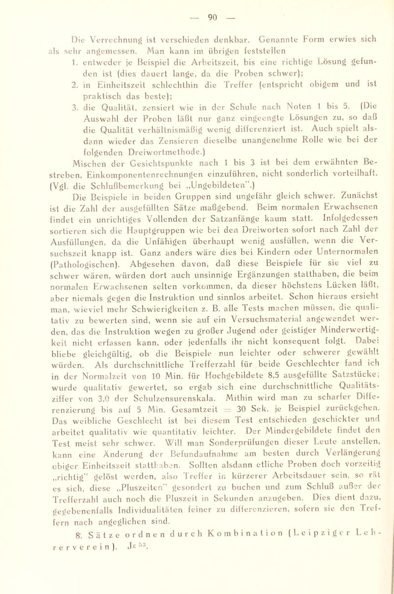 Die Verrechnung ist verschieden denkbar. Genannte Form erwies sich als sehr angemessen. Man kann im übrigen feststellen 1. entweder je Beispiel die Arbeitszeit, bis eine richtige Lösung gefun¬ den ist (dies dauert lange, da die Proben schwer); 2. in Einheitszeit schlechthin die Treffer (entspricht obigem und ist praktisch das beste); 3. die Qualität, zensiert wie in der Schule nach Noten 1 bis 5. (Die Auswahl der Proben läßt nur ganz eingeengte Lösungen zu, so daß die Qualität verhältnismäßig wenig differenziert ist. Auch spielt als¬ dann wieder das Zensieren dieselbe unangenehme Rolle wie bei der folgenden Dreiwortmethode.) Mischen der Gesichtspunkte nach 1 bis 3 ist bei dem erwähnten Be¬ streben, Einkomponentenrechnungen einzuführen, nicht sonderlich vorteilhaft. (Vgl. die Schlußbcmerkung bei „Ungebildeten .) Die Beispiele in beiden Gruppen sind ungefähr gleich schwer. Zunächst ist die Zahl der ausgefüllten Sätze maßgebend. Beim normalen Erwachsenen findet ein unrichtiges Vollenden der Satzanfänge kaum statt. Infolgedessen sortieren sich die Hauptgruppen wie bei den Dreiworten sofort nach Zahl der Ausfüllungen, da die Unfähigen überhaupt wenig ausfüllen, wenn die Ver¬ suchszeit knapp ist. Ganz anders wäre dies bei Kindern oder Unternormalen (Pathologischen). Abgesehen davon, daß diese Beispiele für sie viel zu schwer wären, würden dort auch unsinnige Ergänzungen statthaben, die beim normalen Erwachsenen selten Vorkommen, da dieser höchstens Lücken läßt, aber niemals gegen die Instruktion und sinnlos arbeitet. Schon hieraus ersieht man, wieviel mehr Schwierigkeiten z. B. alle 1 ests machen müssen, die quali¬ tativ zu bewerten sind, wenn sie auf ein Versuchsmaterial angewendet w’er- den, das die Instruktion wegen zu großer Jugend oder geistiger Minderwertig¬ keit nicht erfassen kann, oder jedenfalls ihr nicht konsequent folgt. Dabc: bliebe gleichgültig, ob die Beispiele nun leichter oder schwerer gewählt würden. Als durchschnittliche 1 refferzahl für beide Geschlechter fand ich in der Normalzeit von 10 Min. für Hochgebildete 8,5 ausgefülltc Satzstücke, wurde qualitativ gewertet, so ergab sich eine durchschnittliche Qualitäts¬ ziffer von 3,0 der Schulzensurenskala. Mithin wird man zu scharfer Diffe¬ renzierung bis auf 5 Min. Gesamtzeit = 30 Sek. je Beispiel zurückgehen. Das weibliche Geschlecht ist bei diesem Test entschieden geschickter und arbeitet qualitativ wie quantitativ leichter. Der Minder'gebildete findet den Test meist sehr schwer. Will man Sonderprüfungen dieser Leute anstellcn, kann eine Änderung der Befundaufnahme am besten durch Verlängerung obiger Einheitszeit statthaben. Sollten alsdann etliche Proben doch vorzeitig „richtig gelöst werden, also Treffer in kürzerer Arbeitsdauer sein, so rät es sich, diese „Pluszeiten” gesondert zu buchen und zum Schluß außer der Trefferzahl auch noch die Pluszeit in Sekunden anzugeben. Dies dient dazu, gegebenenfalls Individualitäten feiner zu differenzieren, sofern sie den 1 ref¬ fe rn nach angeglichen sind. 8'. Sätze ordnen durch Kombination (Leipziger L eh¬ re r v e r e i n ). J« *'T