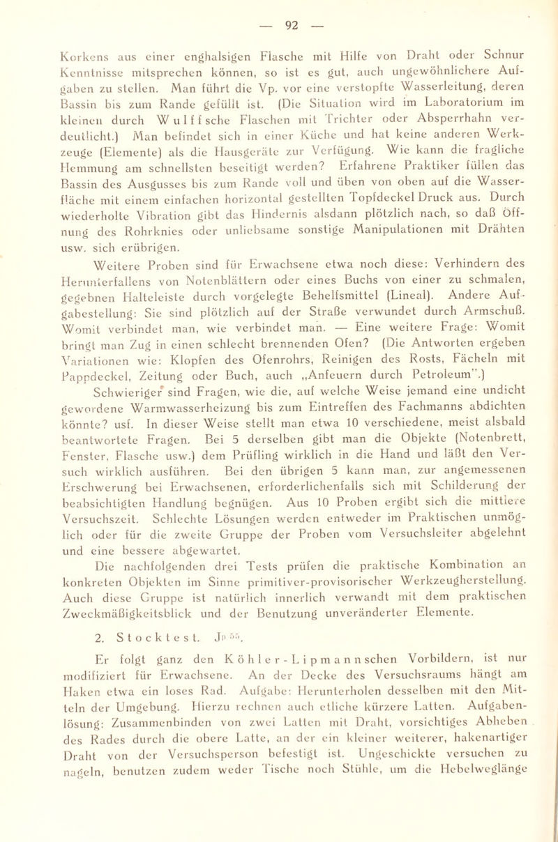 Korkens aus einer enghalsigen Flasche mit Hilfe von Draht oder Schnur Kenntnisse mitsprechen können, so ist es gut, auch ungewöhnlichere Auf¬ gaben zu stellen. Man führt die Vp. vor eine verstopfte Wasserleitung, deren Bassin bis zum Rande gefüllt ist. (Die Situation wird im Laboratorium im kleinen durch W u 1 f f sehe Flaschen mit Trichter oder Absperrhahn ver¬ deutlicht.) Man befindet sich in einer Küche und hat keine anderen Werk¬ zeuge (Elemente) als die Hausgeräte zur Verfügung. Wie kann die fragliche Hemmung am schnellsten beseitigt werden? Erfahrene Praktiker füllen das Bassin des Ausgusses bis zum Rande voll und üben von oben auf die Wasser¬ fläche mit einem einfachen horizontal gestellten Topfdeckel Druck aus. Durch wiederholte Vibration gibt das Hindernis alsdann plötzlich nach, so daß Öff¬ nung des Rohrknies oder unliebsame sonstige Manipulationen mit Drähten usw. sich erübrigen. Weitere Proben sind für Erwachsene etwa noch diese: Verhindern des Herunterfallens von Notenblättern oder eines Buchs von einer zu schmalen, gegebnen Haltelcistc durch vorgelegte Behelfsmittel (Lineal). Andere Auf- gabestcllung: Sie sind plötzlich auf der Straße verwundet durch Armschuß. Womit verbindet man, wie verbindet man. — Eine weitere Frage: Womit bringt man Zug in einen schlecht brennenden Ofen? (Die Antworten ergeben Variationen wie: Klopfen des Ofenrohrs, Reinigen des Rosts, Fächeln mit Pappdeckel, Zeitung oder Buch, auch „Anfeuern durch Petroleum”.) Schwieriger sind Fragen, wie die, auf welche Weise jemand eine undicht gewordene Warmwasserheizung bis zum Eintreffen des Fachmanns abdichten könnte? usf. In dieser Weise stellt man etwa 10 verschiedene, meist alsbald beantwortete Fragen. Bei 5 derselben gibt man die Objekte (Notenbrett, Fenster, Flasche usw.) dem Prüfling wirklich in die Hand und läßt den Ver¬ such wirklich ausführen. Bei den übrigen 5 kann man, zur angemessenen Erschwerung bei Erwachsenen, erforderlichenfalls sich mit Schilderung der beabsichtigten Handlung begnügen. Aus 10 Proben ergibt sich die mittlere Versuchszeit. Schlechte Lösungen werden entweder im Praktischen unmög¬ lich oder für die zweite Gruppe der Proben vom Versuchsleiter abgelehnt und eine bessere abgewartet. Die nachfolgenden drei Tests prüfen die praktische Kombination an konkreten Objekten im Sinne primitiver-provisorischer Werkzeugherstcllung. Auch diese Gruppe ist natürlich innerlich verwandt mit dem praktischen Zweckmäßigkeitsblick und der Benutzung unveränderter Elemente. 2. Stocktest. Ji' r,r*. Er folgt ganz den Köhler-Lipmann sehen Vorbildern, ist nur modifiziert für Erwachsene. An der Decke des Versuchsraums hängt am Haken etwa ein loses Rad. Aufgabe: Herunterholen desselben mit den Mit¬ teln der Umgebung. Hierzu rechnen auch etliche kürzere Latten. Aufgaben¬ lösung: Zusammenbinden von zwei Latten mit Draht, vorsichtiges Abheben des Rades durch die obere Latte, an der ein kleiner weiterer, hakenartiger Draht von der Versuchsperson befestigt ist. Ungeschickte versuchen zu nageln, benutzen zudem weder Tische noch Stühle, um die Hebelweglänge