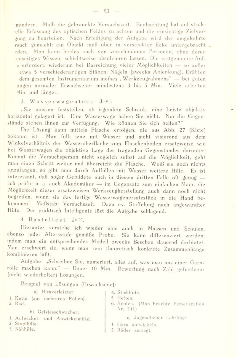 mindern. Maß: die gebrauchte Versuchszeit. Beobachtung hat auf struk- elle Erfassung des optischen Feldes zu achten und die einsichtige Zielver- gung zu beurteilen. Nach Erledigung der Aufgabe wird der umgekehrte rsucli gemacht: ein Objekt muß oben in versteckter Ecke untergebracht . rden. Man kann beides auch von verschiedenen Personen, ohne deren enseitiges Wissen, schichtweise absolvieren lassen. Die erstgenannte Auf- e erfordert, wiederum bei Darreichung vieler Möglichkeiten — so außer etwa 5 verschiedenartigen Stäben, Nägeln (zwecks Ablenkung), Drähten dem gesamten Instrumentarium meines „Werkzeugrahmens — bei guten ungen normaler Erwachsener mindestens 3 bis 5 Min. Viele arbeiten vlin. und länger. 3. Wasserwagentest, J p 56. „Sie müssen feststellen, ob irgendein Schrank, eine Leiste objektiv horizontal gelagert ist. Eine Wasserwage haben Sie nicht. Nur die Gegen¬ stände stehen Ihnen zur Verfügung. Wie können Sie sich helfen?'' Die Lösung kann mittels Flasche erfolgen, die aus Abb. 27 (Kiste) bekannt ist. Man füllt jene mit Wasser und sieht visierend aus dem Winkelverhältnis der Wasseroberfläche zum Flaschenboden ersatzweise wie bei Wasserwagen die objektive Lage des tragenden Gegenstandes darunter. Kommt die Versuchsperson nicht sogleich selbst auf die Möglichkeit, geht man einen Schritt weiter und überreicht die Flasche. Weiß sie noch nichts anzufangen, so gibt man durch Auffüllen mit Wasser weitere Hilfe. Es ist interessant, daß sogar Gebildete auch in diesem dritten Falle oft genug — ich prüfte u. a. auch Akademiker — im Gegensatz zum einfachen Mann die Möglichkeit dieser ersatzweisen Werkzeugherstellung auch dann noch nicht begreifen, wenn sie das fertige Wasserwagenersatzstück in die Hand be¬ kommen! Maßstab: Versuchszeit. Dazu ev. Staffelung nach angewandter Hilfe. Der praktisch Intelligente löst die Aufgabe schlagend. 4. Basteltest. Jp 5T. Hierunter verstehe ich wieder eine auch in Massen und Schulen, ebenso jeder Altersstufe gemäße Probe. Sie kann differenziert werden, indem man ein entsprechendes Modell zwecks Beschau dauernd darbietet. Man erschwert sie, wenn man rein theoretisch konkrete Zusammenhänge kombinieren läßt. Aufgabe: „Schreiben Sie, numeriert, alles auf, was man aus einer Garn¬ rolle machen kann. — Dauer 10 Min. Bewertung nach Zahl gefundener (nicht wiederholter) Lösungen. Beispiel von Lösungen (Erwachsene): a) Hirnverletzter: 4. Stickhilfe. 5. Heften. 6. Binden. (Man beachte Perseveration 1. Kette (aus mehreren Rollen). 2. Rad. b) Geistesschwacher: Nr. 2 ff.) 1. Aufwickel- und Abwickelmittel 2. Stopfhilfe. 3. Nähhilfe. c) Jugendlicher Lehrling: 1. Garn aufwickeln. 2. Räder zersägt.