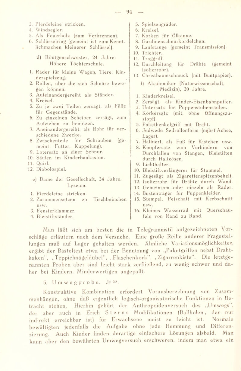 3. Pferdeleine stricken. 4. Windsegler. 5. Als Feuerholz (zum Verbrennen). 6. Schlüsselring (gemeint ist zum Kennt¬ lichmachen kleinerer Schlüssel). d) Röntgenschwester, 24 Jahre. Höhere Töchterschule. 1. Räder für kleine Wagen, Tiere, Kin¬ derspielzeug. 2. Rollen, über die sich Schnüre bewe¬ gen können. 3. Aufeinandergereiht als Ständer. 4. Kreisel. 5. Zu je zwei Teilen zersägt, als Füße für Gegenstände. 6. Zu einzelnen Scheiben zersägt, zum Aufziehen zu benutzen. 7. Aneinandergereiht, als Rohr für ver¬ schiedene Zwecke. 8. Zwischenteile für Schrauben (ge¬ meint: Futter, Kuppelung). 9. Lotersatz an einer Schnur. 10. Säulen im Kinderbaukasten. 11. Quirl. 12. Diabolospiel. e) Dame der Gesellschaft, 34 Jahre. Lyzeum. 1. Pferdeleine stricken. 2. Zusammensetzen zu Tischbeinchen usw. 3. Fensterklammer. 4. Bleistiftständer. 5. Spielzeugräder. 6. Kreisel. 7. Korken für Ölkanne. 8. Gardinenschnurkordelchen. 9. Laufstange (gemeint Transmission). 10. Trichter. 11. Traggriff. 12. Durchleitung für Drähte (gemeint Isolierrohr). 13. Christbaumschmuck (mit Buntpapier). f) Akademiker (Naturwissenschaft, Medizin), 30 Jahre. 1. Kinderkreisel. 2. Zersägt, als Kinder-Eisenbahnpuffer. 3. Untersatz für Puppenstubensäulen. 4. Korkersatz (mit, ohne Öifnungszu- stopf). 5. Pakethenkelgriff mit Draht. 6. Jedwede Seilrollenform (n^bst Achse, Lager). 7. Halbiert, als Fuß für Kistchen usw. 8. Knopfersatz zum Verhindern von Durchfallen von Stangen, Bleistiften durch Halteösen. 9. Lichthalter. 10. Bleistiftverlängerer für Stummel. 11. Zugesägt als Zigarettenspitzenbehelf. 12. Isolierrohr für Drähte durch Wand. 13. Gemeinsam oder einzeln als Räder. 14. Büstenträger für Puppenkleider. 15. Stempel, Petschaft mit Kerbschnitt usw. 16. Kleines Wasserrad mit Querschau¬ feln von Rand zu Rand. Man läßt sich am besten die in Telegrammstil aufgezcichneten Vor¬ schläge erläutern nach dem Versuche. Eine große Reihe anderer Fragestel¬ lungen muß auf Lager gehalten werden. Ähnliche Variationsmöglichkeiten ergibt der Basteltest etwa bei der Benutzung von „Paketgriffen nebst Draht¬ haken ”, „Teppichnägeldübel, „Flaschenkork', „Zigarrenkiste . Die letztge¬ nannten Proben aber sind leicht stark zerfließend, zu wenig schwer und da¬ her bei Kindern, Minderwertigen angepaßt. 5. U m w e g p r o b e. Ji> 58. Konstruktive Kombination erfordert Vorausberechnung von Zusam¬ menhängen, ohne daß eigentlich logisch-organisatorische Funktionen in Be¬ tracht stehen. Hierhin gehört der Anthropoidenversuch des „Umwegs, der aber auch in Erich Sterns Modifikationen (Ballholen , der nur indirekt erreichbar ist) für Erwachsene meist zu leicht ist. Normale bewältigten jedenfalls die Aufgabe ohne jede Hemmung und Differen¬ zierung. Auch Kinder finden derartige einfachere Lösungen alsbald. Man kann aber den bewährten Umwegversuch erschweren, indem man etwa ein