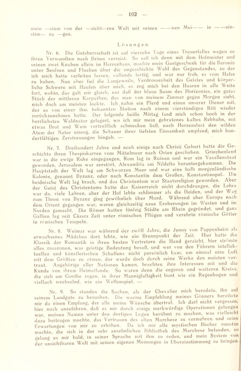 mein —stem von der —sicht—ren Welt mit seinen-nen Mei-in ein- stim— zu —gen. Lösungen. Nr. 6. Die Gutsherrschaft ist auf vierzehn läge eines Irauerfalles wegen zu ihren Verwandten nach Brünn verreist. So saß ich denn mit dem Hofmeister und seinen zwei Knaben allein im Herrenhaus, machte mein Gastgeschenk für die Baronin unter Seufzen und Fluchen über die ungeschickte Wahl des Gegenstandes, zu der ich mich hatte verleiten lassen, vollends fertig, und war nur froh, es vom Halse zu haben. Nun aber fiel die Langeweile, Verdrossenheit des Geistes und körper¬ liche Schwere mit Haufen über mich, es zog mich bei den Haaren in alle Weite fort, wohin, das galt mir gleich, nur daß der blaue Saum des Horizontes, ein gutes Stück der mittleren Karpathen, das man von meinem Zimmer gegen Morgen sieht, mich doch am meisten lockte. Ich nahm ein Pferd und einen unserer Diener mit, der es von einer ihm bekannten Station nach einem vierstündigen Ritt wieder zurückzunehmen hatte. Der folgende heiße Mittag fand mich schon hoch in der herrlichsten Waldnatur gelagert, wo ich mir mein gebratenes kaltes Rebhuhn, mit etwas Brot und Wein vortrefflich schmecken ließ, nach Herzenslust den wilden Atem der Natur einsog, die Schauer ihrer tiefsten Einsamkeit empfand, mich hun¬ dertfältigen Zerstreuungen hingab. — Nr. 7. Dreihundert Jahre und noch einige nach Christi Geburt hatte die Ge¬ schichte ihren Thespiskarren vom Mittelmeer nach Osten geschoben. Griechenland war in die ewige Ruhe eingegangen, Rom lag in Ruinen und war ein Vasallenstaat geworden, Jerusalem war zerstört, Alexandria am Nildelta heruntergekommen. Die Hauptstadt der Welt lag am Schwarzen Meer und war eine halb morgenländische Kolonie, genannt Byzanz, oder nach Konstantin dem Großen, Konstantinopel. Die heidnische Welt lag brach, und das Christentum war Staatsreligion geworden. Aber der Geist des Christentums hatte das Kaiserreich nicht durchdrungen, die Lehre war da, viele Lehren, aber der Hof lebte schlimmer als die Heiden, und der Weg zum Thron von Byzanz ging gewöhnlich über Mord. Während aber Europa nach dem Orient gegangen war, waren gleichzeitig neue Eroberungen im Westen und im Norden gemacht. Die Römer hatten fünfzig Städte am Rhein gegründet, und ganz Gallien lag seit Cäsars Zeit unter römischen Pflügen und verehrte römische Götter in römischen Tempeln. Nr. 8. Weimar war während der zwölf Jahre, die Jenny von Pappenheim als erwachsenes Mädchen dort lebte, wie ein Brennpunkt der Zeit. Hier hatte die Klassik der Romantik in ihren besten Vertretern die Hand gereicht, hier strömte alles zusammen, was geistige Bedeutung besaß, und wer von den hiihrern intellek¬ tuellen und künstlerischen Schaffens nicht persönlich kam, um einmal eine Luft mit dem Größten zu atmen, der wurde doch durch seine Werke den meisten 'er¬ lraut, Angehörige aller Nationen kamen, brachten ihre Interessen mit und die Kunde von ihrem Heimatlande. So waren denn die engeren und weiteren Kreise, die sich um Goethe zogen, in ihrer Mannigfaltigkeit bunt wie ein Regenbogen und vielfach wechselnd, wie ein Wellenspiel. — Nr. 9. So standen die Sachen, als der Chevalier mich beredete, ihn auf seinem Landgute zu besuchen. Die warme Empfehlung meines Gönners bereitete mir da einen Empfang, der alle meine Wünsche übertraf. Ich darf nicht vergessen, hier nocli anzuführen, daß es mir durch einige merkwürdige Operationen gelungen war, meinen Namen unter den dortigen Logen berühmt zu machen, was vielleicht dazu beitragen mochte, das Vertrauen des alten Marchese zu vermehren und seine Erwartungen von mir zu erhöhen. Da ich mir alle mystischen Bücher zunutze machte, die sich in der sehr ansehnlichen Bibliothek des Marchese befanden, so gelang es mir bald, in seiner Sprache mit ihm zu reden, und mein System von der unsichtbaren Welt mit seinen eigenen Meinungen in Übereinstimmung zu bringen.