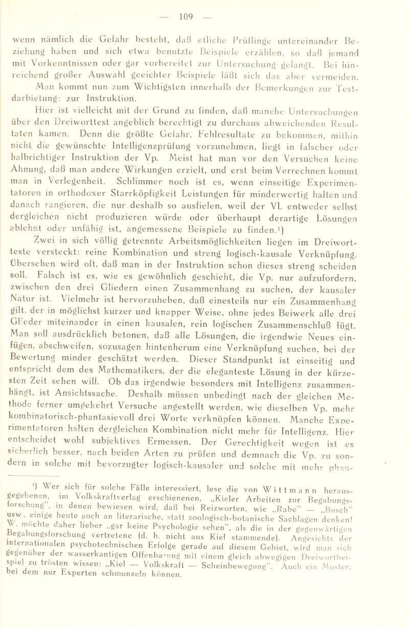 wenn nämlich die Gefahr besteht, daß etliche Prüflinge untereinander Be¬ ziehung haben und sich etwa benutzte Beispiele erzählen, so daß jemand mit Vorkenntnissen oder gar vorbereitet zur Untersuchung gelangt. Bei hin¬ reichend großer Auswahl geeichter Beispiele läßt sich das aber vermeiden. Man kommt nun zum Wichtigsten innerhalb der Bemerkungen zur Test- darbietung: zur Instruktion. Hier ist vielleicht mit der Grund zu finden, daß manche Untersuchungen über den Dreiworttest angeblich berechtigt zu durchaus abweichenden Resul¬ taten kamen. Denn die größte Gefahr, Fehlresultate zu bekommen, mithin nicht die gewünschte Intclligenzpriifung vorzunehmen, liegt in falscher oder halbrichtiger Instruktion der Vp. Meist hat man vor den Versuchen keine Ahnung, daß man andere Wirkungen erzielt, und erst beim Verrechnen kommt man in Verlegenheit. Schlimmer noch ist cs, wenn einseitige Experimen¬ tatoren in orthodoxer Starrköpfigkeit Leistungen für minderwertig halten und danach rangieren, die nur deshalb so ausfielen, weil der VI. entweder selbst dergleichen nicht produzieren würde oder überhaupt derartige Lösungen ablehnt oder unfähig ist, angemessene Beispiele zu finden.1) Zwei in sich völlig getrennte Arbeitsmöglichkeiten liegen im Dreiwort¬ teste versteckt: reine Kombination und streng logisch-kausale Verknüpfung. Übei sehen wild oft, daß man in der Instruktion schon dieses streng scheiden soll. Falsch ist es, wie es gewöhnlich geschieht, die Vp. nur aufzufordern, zwischen den drei Gliedern einen Zusammenhang zu suchen, der kausaler Natur ist. > ielmchr ist hervorzuheben, daß einesteils nur ein Zusammenhang gilt, der in möglichst kurzer und knapper Weise, ohne jedes Beiwerk alle drei Glieder miteinander in einen kausalen, rein logischen Zusammenschluß fügt. Man soll ausdrücklich betonen, daß alle Lösungen, die irgendwie Neues ein- fügen, abschweifen, sozusagen hintenherum eine Verknüpfung suchen, bei der Bewertung minder geschätzt werden. Dieser Standpunkt ist einseitig und entspricht dem des Mathematikers, der die eleganteste Lösung in der kürze¬ sten Zeit sehen will. Ob das irgendwie besonders mit Intelligenz zusammen¬ hängt, ist Ansichtssache. Deshalb müssen unbedingt nach der gleichen Me¬ thode ferner umgekehrt Versuche angestellt werden, wie dieselben Vp. mehr kombinatorisch-phantasievoll drei Worte verknüpfen können. Manche Expe¬ rimentatoren halten dergleichen Kombination nicht mehr für Intelligenz. Hier entscheidet wohl subjektives Ermessen. Der Gerechtigkeit wegen ist cs sicherlich besser, nach beiden Arten zu prüfen und demnach die Vp. zu son¬ dern in solche mit bevorzugter logisch-kausaler und solche mit mehr phan- ') Wer sich für solche Fälle interessiert, lese die von Wittmann heraus¬ gegebenen, im Volkskraftverlag erschienenen, „Kieler Arbeiten zur Begabungs- lorschung , ,n denen bewiesen wird, daß bei Reizworten, wie „Rabe — „Busch” usw., einige heute auch an literarische, statt zoologisch-botanische Sachlagen denken! r n’,,cllte daher lieber „gar keine Psychologie sehen”, als die in der gegenwärtigen begabungsforschung vertretene (d. h. nicht aus Kiel stammende). Angesichts der internationalen psychotechmschen Erfolge gerade auf diesem Gebiet, wird man sich gegenüber der wasserkantigen Offenba-ung mit einem gleich abwegigen Dreiwortbei- spiel zu trösten wissen: „Kiel — Volkskraft - Scheinbewegung”. Auch ein Muster, bei dem nur Experten schmunzeln können.