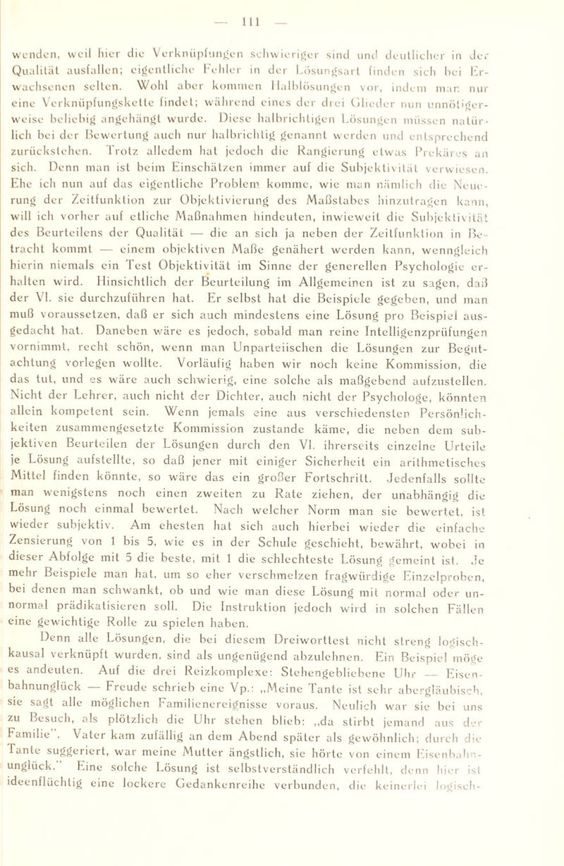 wenden, weil hier die Verknüpfungen schwieriger sind und deutlicher in der Qualität ausfallcn; eigentliche Fehler in der Lösungsart finden sich bei Er¬ wachsenen selten. Wohl aber kommen Malblösungen vor, indem man nur eine Verknüpfungskette findet; während eines der drei Glieder nun unnötiger¬ weise beliebig angehängt wurde. Diese halbrichtigen Lösungen müssen natür¬ lich bei der Bewertung auch nur halbrichtig genannt werden und entsprechend zurückstehen. Trotz alledem hat jedoch die Rangierung etwas Prekäres an sich. Denn man ist beim Einschätzen immer auf die Subjektivität verwiesen. Ehe ich nun auf das eigentliche Problem komme, wie man nämlich die Neue¬ rung der Zeitfunktion zur Objektivierung des Maßstabes hinzutragen kann, will ich vorher auf etliche Maßnahmen hindeuten, inwieweit die Subjektivität des Beurteilens der Qualität — die an sich ja neben der Zeitfunktion in Be¬ tracht kommt — einem objektiven Maße genähert werden kann, wenngleich hierin niemals ein Test Objektivität im Sinne der generellen Psychologie er¬ halten wird. Hinsichtlich der Beurteilung im Allgemeinen ist zu sagen, daß der VI. sic durchzuführen hat. Er selbst hat die Beispiele gegeben, und man muß voraussetzen, daß er sich auch mindestens eine Lösung pro Beispiel aus- gedacht hat. Daneben wäre cs jedoch, sobald man reine Intclligenzpriifungen vornimmt, recht schön, wenn man Unparteiischen die Lösungen zur Begut¬ achtung vorlegcn wollte. Vorläufig haben wir noch keine Kommission, die das tut, und es wäre auch schwierig, eine solche als maßgebend aufzustellen. Nicht der Lehrer, auch nicht der Dichter, auch nicht der Psychologe, könnten allein kompetent sein. Wenn jemals eine aus verschiedensten Persönlich¬ keiten zusammengesetzte Kommission zustande käme, die neben dem sub¬ jektiven Beurteilen der Lösungen durch den VI. ihrerseits einzelne Urteile je Lösung aufstcllte, so daß jener mit einiger Sicherheit ein arithmetisches Mittel finden könnte, so wäre das ein großer Fortschritt. Jedenfalls sollte man wenigstens noch einen zweiten zu Rate ziehen, der unabhängig die Lösung noch einmal bewertet. Nach welcher Norm man sie bewertet, ist wieder subjektiv. Am ehesten hat sich auch hierbei wieder die einfache Zensierung von 1 bis 5, wie cs in der Schule geschieht, bewährt, wobei in dieser Abfolge mit 5 die beste, mit 1 die schlechteste Lösung gemeint ist. Je mehr Beispiele man hat, um so eher verschmelzen fragwürdige Einzelproben, bei denen man schwankt, ob und wie man diese Lösung mit normal oder un¬ normal prädikatisieren soll. Die Instruktion jedoch wird in solchen Fällen eine gewichtige Rolle zu spielen haben. Denn alle Lösungen, die bei diesem Dreiworttest nicht streng logisch¬ kausal verknüpft wurden, sind als ungenügend abzulehnen. Ein Beispiel möge es andeuten. Auf die drei Reizkomplexe: Stehengebliebene Uhr_Eisen¬ bahnunglück — Freude schrieb eine Vp.: „Meine Tante ist sehr abergläubisch, sie sagt alle möglichen Familienereignisse voraus. Neulich war sie bei uns zu Besuch, als plötzlich die Uhr stehen blieb: „da stirbt jemand aus der Familie . Vater kam zufällig an dem Abend später als gewöhnlich; durch die lanle suggeriert, war meine Mutter ängstlich, sie hörte von einem Eisenbahn¬ unglück.’' Eine solche Lösung ist selbstverständlich verfehlt, denn hier ist ideenflüchtig eine lockere Gedankenreihe verbunden, die keinerlei logisch-