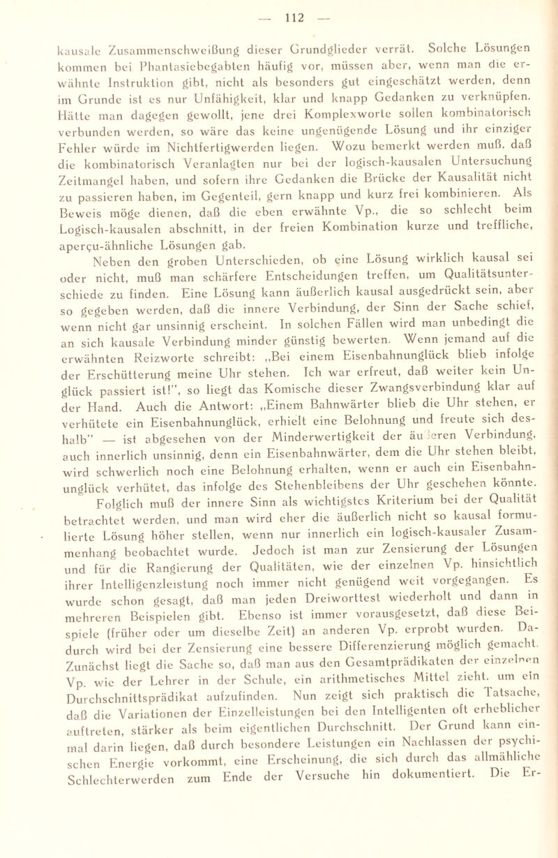 kausale Zusammenschweißung dieser Grundglieder verrät. Solche Lösungen kommen bei Phantasiebegabten häufig vor, müssen aber, wenn man die er¬ wähnte Instruktion gibt, nicht als besonders gut eingeschätzt werden, denn im Grunde ist es nur Unfähigkeit, klar und knapp Gedanken zu verknüpfen. Hätte man dagegen gewollt, jene drei Komplexwortc sollen kombinatorisch verbunden werden, so wäre das keine ungenügende Losung und ihr einziger Fehler würde im Nichtfertigwerden liegen. Wozu bemerkt werden muß. daß die kombinatorisch Veranlagten nur bei der logisch-kausalen Untersuchung Zeitmangel haben, und sofern ihre Gedanken die Brücke der Kausalität nicht zu passieren haben, im Gegenteil, gern knapp und kurz frei kombinieren. Als Beweis möge dienen, daß die eben erwähnte Vp., die so schlecht beim Logisch-kausalen abschnitt, in der freien Kombination kurze und tieffliche, apercu-ähnliche Lösungen gab. Neben den groben Unterschieden, ob eine Lösung wirklich kausal sei oder nicht, muß man schärfere Entscheidungen treffen, um Qualitätsunter¬ schiede zu finden. Eine Lösung kann äußerlich kausal ausgedrückt sein, aber so gegeben werden, daß die innere Verbindung, der Sinn der Sache schief, wenn nicht gar unsinnig erscheint. In solchen Fällen wird man unbedingt die an sich kausale Verbindung minder günstig bewerten. Wenn jemand auf die erwähnten Rcizworte schreibt: „Bei einem Eisenbahnunglück blieb infolge der Erschütterung meine Uhr stehen. Ich war erfreut, daß weiter kein Un¬ glück passiert ist!”, so liegt das Komische dieser Zwangsverbindung klar auf der Hand. Auch die Antwort: „Einem Bahnwärter blieb die Uhr stehen, er verhütete ein Eisenbahnunglück, erhielt eine Belohnung und freute sich des¬ halb — ist abgesehen von der Minderwertigkeit der äu :ercn Verbindung, auch innerlich unsinnig, denn ein Eisenbahnwärter, dem die Uhr stehen bleibt, wird schwerlich noch eine Belohnung erhalten, wenn er auch ein Eisenbahn¬ unglück verhütet, das infolge des Stehenbleibens der Uhr geschehen könnte. Folglich muß der innere Sinn als wichtigstes Kriterium bei der Qualität betrachtet werden, und man wird eher die äußerlich nicht so kausal formu¬ lierte Lösung höher stellen, wenn nur innerlich ein logisch-kausaler Zusam¬ menhang beobachtet wurde. Jedoch ist man zur Zensierung der Lösungen und für die Rangierung der Qualitäten, wie der einzelnen Vp. hinsichtlich ihrer Intclligenzleistung noch immer nicht genügend weit vorgegangen. Es wurde schon gesagt, daß man jeden Dreiworttest wiederholt und dann in mehreren Beispielen gibt. Ebenso ist immer vorausgesetzt, daß diese Bei¬ spiele (früher oder um dieselbe Zeit) an anderen Vp. erprobt wurden. Da¬ durch wird bei der Zensierung eine bessere Differenzierung möglich gemacht. Zunächst liegt die Sache so, daß man aus den Gesamtprädikaten der einzelnen Vp. wie der Lehrer in der Schule, ein arithmetisches Mittel zieht, um ein Durchschnittsprädikat aufzufinden. Nun zeigt sich praktisch die latsache, daß die Variationen der Einzelleistungen bei den Intelligenten oft erheblicher auf treten, stärker als beim eigentlichen Durchschnitt. Der Grund kann ein¬ mal darin liegen, daß durch besondere Leistungen ein Nachlassen der psychi¬ schen Energie vorkommt, eine Erscheinung, die sich durch das allmähliche Schlechterwerden zum Ende der Versuche hin dokumentiert. Die Er-