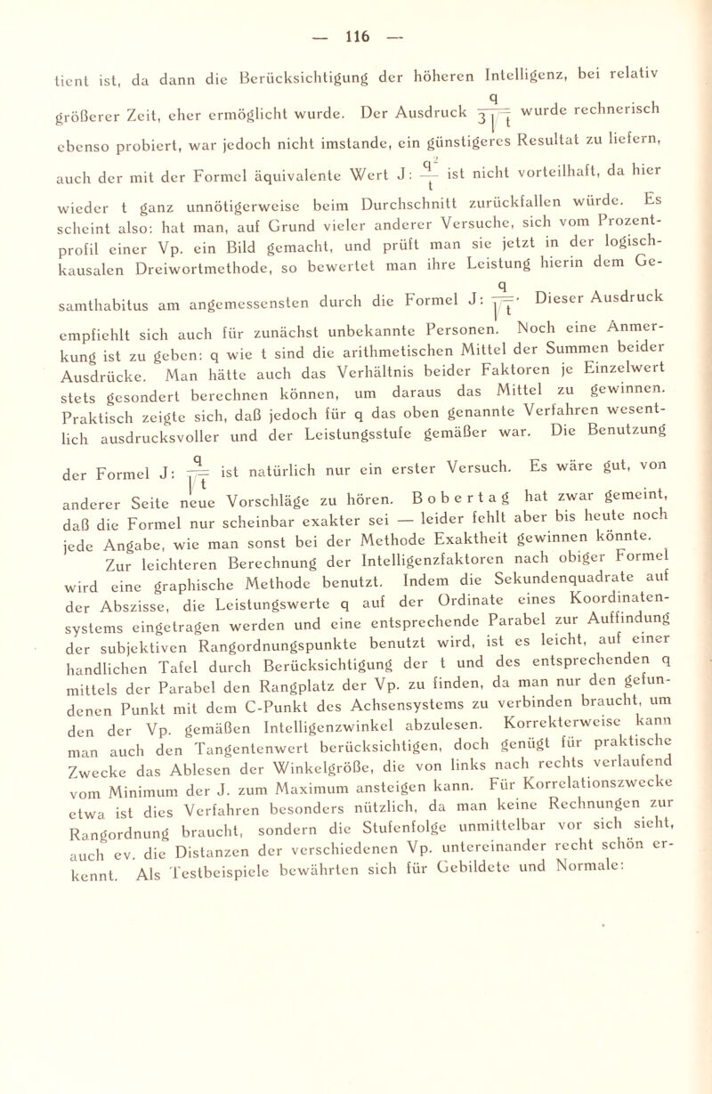 ticnt ist, du dann die Berücksichtigung der höheren Intelligenz, bei relativ größerer Zeit, eher ermöglicht wurde. Der Ausdruck 3 | — wurde rechnerisch ebenso probiert, war jedoch nicht imstande, ein günstigeres Resultat zu liefern, auch der mit der Formel äquivalente Wert J: ~ ist nicht vorteilhaft, da hier wieder t ganz unnötigerweise beim Durchschnitt zurückfallcn winde. Es scheint also: hat man, auf Grund vieler anderer Versuche, sich vom Prozent¬ profil einer Vp. ein Bild gemacht, und prüft man sie jetzt in der logisch¬ kausalen Dreiwortmethode, so bewertet man ihre Leistung hierin dem Ge- q samthabitus am angemessensten durch die Formel J: T~‘ Dieser Ausdruck empfiehlt sich auch für zunächst unbekannte Personen. Noch eine Anmer¬ kung ist zu geben: q wie t sind die arithmetischen Mittel der Summen beider Ausdrücke. Man hätte auch das Verhältnis beider Faktoren je Einzelwert stets gesondert berechnen können, um daraus das Mittel zu gewinnen. Praktisch zeigte sich, daß jedoch für q das oben genannte Verfahren wesent¬ lich ausdrucksvoller und der Leistungsstufe gemäßer war. Die Benutzung der Formel J: T“= ist natürlich nur ein erster Versuch. Es wäre gut, von anderer Seite neue Vorschläge zu hören. B o b e r t a g hat zwar gemeint, daß die Formel nur scheinbar exakter sei — leider fehlt aber bis heute noc 1 jede Angabe, wie man sonst bei der Methode Exaktheit gewinnen könnte. Zur leichteren Berechnung der Intelligenzfaktoren nach obiger Forme wird eine graphische Methode benutzt. Indem die Sekundenquadrate auf der Abszisse, die Leistungswerte q auf der Ordinate eines Koordinaten¬ systems eingetragen werden und eine entsprechende Parabel zur Auffindung der subjektiven Rangordnungspunkte benutzt wird, ist es leicht, auf einer handlichen Tafel durch Berücksichtigung der t und des entsprechenden q mittels der Parabel den Rangplatz der Vp. zu finden, da man nur den gefun¬ denen Punkt mit dem C-Punkt des Achsensystems zu verbinden braucht, um den der Vp. gemäßen Intelligenzwinkel abzulesen. Korrekterweise kann man auch den Tangentenwert berücksichtigen, doch genügt für praktische Zwecke das Ablesen der Winkelgröße, die von links nach rechts verlaufend vom Minimum der J. zum Maximum ansteigen kann. Für Korrelationszwecke etwa ist dies Verfahren besonders nützlich, da man keine Rechnungen zur Rangordnung braucht, sondern die Stufenfolge unmittelbar vor sich sieht, auch ev. die Distanzen der verschiedenen Vp. untereinander recht schon er¬ kennt. Als Testbeispiele bewährten sich für Gebildete und Normale: