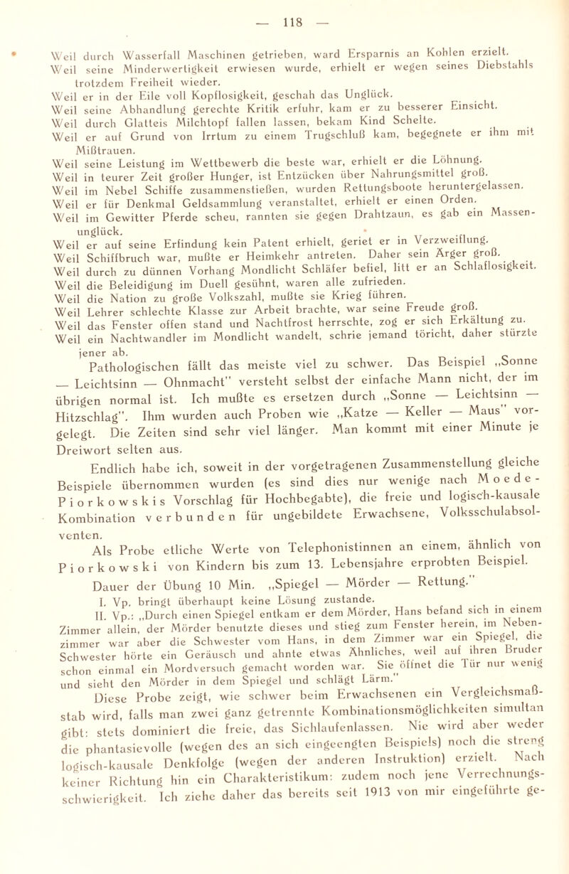 Weil durch Wasserfall Maschinen getrieben, ward Ersparnis an Kohlen erzielt. Weil seine Minderwertigkeit erwiesen wurde, erhielt er wegen seines Diebstahls trotzdem Freiheit wieder. Weil er in der Eile voll Kopflosigkeit, geschah das Unglück. Weil seine Abhandlung gerechte Kritik erfuhr, kam er zu besserer Hinsicht. Weil durch Glatteis Milchtopf fallen lassen, bekam Kind Schelte. Weil er auf Grund von Irrtum zu einem Trugschluß kam, begegnete er ihm mit Mißtrauen. Weil seine Leistung im Wettbewerb die beste war, erhielt er die Löhnung. Weil in teurer Zeit großer Hunger, ist Entzücken über Nahrungsmittel groß. Weil im Nebel Schiffe zusammenstießen, wurden Rettungsboote heruntergelassen. Weil er für Denkmal Geldsammlung veranstaltet, erhielt er einen Orden. Weil im Gewitter Pferde scheu, rannten sie gegen Drahtzaun, es gab ein Massen¬ unglück. Weil er auf seine Erfindung kein Patent erhielt, geriet er in Verzweiflung Weil Schiffbruch war, mußte er Heimkehr antreten. Daher sein Ärger groß. Weil durch zu dünnen Vorhang Mondlicht Schläfer befiel, litt er an Schlaflosigkeit. Weil die Beleidigung im Duell gesühnt, waren alle zufrieden. Weil die Nation zu große Volkszahl, mußte sie Krieg führen. Weil Lehrer schlechte Klasse zur Arbeit brachte, war seine Freude groß. Weil das Fenster offen stand und Nachtfrost herrschte, zog er sich Erkaltung zu. Weil ein Nachtwandler im Mondlicht wandelt, schrie jemand töricht, daher stürzte jener ab. , c Pathologischen fällt das meiste viel zu schwer. Das Beispiel „Sonne _ Leichtsinn — Ohnmacht” versteht selbst der einfache Mann nicht, der im übrigen normal ist. Ich mußte es ersetzen durch „Sonne — Leichtsinn — Hitzschlag”. Ihm wurden auch Proben wie „Katze — Keller — Maus vor- gclcgt. Die Zeiten sind sehr viel länger. Man kommt mit einer Minute je Dreiwort selten aus. Endlich habe ich, soweit in der vorgetragenen Zusammenstellung gleiche Beispiele übernommen wurden (es sind dies nur wenige nach Moede- P i o r k o w s k i s Vorschlag für Hochbegabte), die freie und logisch-kausale Kombination verbunden für ungebildete Erwachsene, Volksschulabsol¬ venten. Als Probe etliche Werte von Telephonistinnen an einem, ähnlich von Piorkowski von Kindern bis zum 13. Lebensjahre erprobten Beispiel. Dauer der Übung 10 Min. „Spiegel — Mörder — Rettung.” I. Vp. bringt überhaupt keine Lösung zustande. II Vp.: „Durch einen Spiegel entkam er dem Mörder, Hans befand sich meinem Zimmer allein, der Mörder benutzte dieses und stieg zum Fenster herein im Neben¬ zimmer war aber die Schwester vom Hans, in dem Zimmer war ein Spiegel, die Schwester hörte ein Geräusch und ahnte etwas Ähnliches, weil aut ihren ru er schon einmal ein Mordversuch gemacht worden war. Sie öffnet die 1 iir nur wenig und sieht den Mörder in dem Spiegel und schlägt Lärm.” Diese Probe zeigt, wie schwer beim Erwachsenen ein Vergleichsmaß¬ stab wird, falls man zwei ganz getrennte Kombinationsmöglichkeiten simultan gibt: stets dominiert die freie, das Sichlaufenlassen. Nie wird aber weder die phantasievolle (wegen des an sich eingeengten Beispiels) noch die streng logisch-kausale Denkfolge (wegen der anderen Instruktion) erzielt Nach keiner Richtung hin ein Charakteristikum: zudem noch |enc Verrechnungs¬ schwierigkeit. Ich ziehe daher das bereits seit 1913 von mir eingeführte ge-