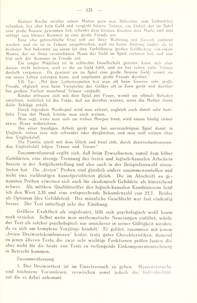 Kleiner Knabe möchte seiner Mutter gern was Hübsches zum Geburtstag schenken, hat aber kein Geld und vergietit bittere Tränen; ein Onkel, der im Spiel eine grobe Summe gewonnen hat, schenkt dem kleinen Knaben drei Mark, und nun schlägt sein kleiner Kummer in eine große Freude um. Eine alte gebrechliche Frau soll aus ihrer Wohnung mit Gewalt entfernt werden, und sie ist in Tränen ausgebrochen, weil sie keine Rettung findet; da in höchster Not bekommt sie einen für ihre Verhältnisse groben Geldbetrag von einem Manne, der an ihren verstorbenen Mann das Geld im Spiel verloren hat, und nun löst sich der Kummer in Freude auf. Ein junges Mädchen ist in schlechte Gesellschaft geraten, kann sich aber daraus nicht befreien, weil es ihr an Geld fehlt, und sie hat schon viele Tränen deshalb vergossen. Da gewinnt sie im Spiel eine grobe Summe Geld, womit sie ein neues Leben anfangen kann, und empfindet grobe Freude darüber.” VII. Vp.: „Mit dem Lotteriespielen hat man oft beim Gewinn sehr grobe Freude, obgleich man beim Verspielen des Geldes oft in Zorn gerät und darüber bei grobem Verlust manchmal Tränen vergiebt. Kinder erfreuen sich mit dem Spiel mit Feuer, womit sie oftmals Schaden anrichten, natürlich ist die Folge, dab sie darüber weinen, wenn die Mutter ihnen dafür Schläge erteilt. Durch irgendein Musikspiel wird man erfreut, zugleich auch durch sehr herr¬ liche Töne der Musik könnte man auch weinen. Man sagt, wenn man sich am frühen Morgen freut, wird einem häufig immer etwas Böses widerfahren. Bei einer freudigen Arbeit gerät man bei unvorsichtigem Spiel damit in Unglück, indem man sich schneidet oder dergleichen, und man mub weinen über den Unglücksfall. Die Familie spielt mit dem Glück und freut sich, durch dazwischenkommen¬ den Unglücksfall folgen Tränen und Trauer. Zusammenfassend ergibt sich, daß beim Erwachsenen, zumal dem höher Gebildeten, eine strenge Trennung des freien und logisch-kausalen Arbeitens bereits in der Aufgabenstellung und also auch in der Beispielauswahl einzu¬ treten hat. Die „freien Proben sind gänzlich anders zusammenzustellcn und nicht ewa vieldeutigen kausalgerichteten gleich. Die im Abschnitt aa ge¬ nannten Proben erweisen sich auch für akademisch Gebildete als hinreichend schwer. Als mittlere Qualitätsziffer des logisch-kausalen Kombinierens fand ich den Wert 3,35 und eine entsprechende Sekundenzahl von 27,7. Beides als Optimum (des Gebildeten). Das männliche Geschlecht war fast eindeutig besser. Der Test unterliegt sehr der Einübung. Größere Exaktheit als angedcutet, läßt sich psychologisch wohl kaum noch erzielen. Selbst wenn man mathematische Neuerungen einführt, würde der lest als solcher psychologisch nur unsicherer in seiner Gültigkeit werden, da es sich um komplexe Vorgänge handelt. Er gehört, zusammen mit jenem „freien Dreiwortckombinieren leider, trotz guter Charakteristiken, dauernd zu jenen älteren Tests, die zwar sehr wichtige Funktionen prüfen lassen, die aber nicht für die heute von 1 ests zu verlangende Einkomponentenrechnung in Betracht kommen. Zu sammenfassung: 1. Der Dr ei worttest ist im Einzel versuch zu geben. Massen versuche sind h öchstens Vorauslesen, verwischen sonst jedoch die Individualität, auf die es dabei ankommt.