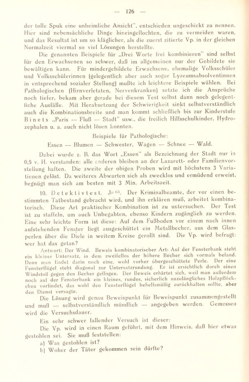 der tolle Spuk eine unheimliche Ansicht, entschieden ungeschickt zu nennen. Hier sind nebensächliche Dinge hineingeflochten, die zu vermeiden waren, und das Resultat ist um so kläglicher, als die zuerst zitierte Vp. in der gleichen Normalzeit viermal so viel Lösungen herstellte. Die genannten Beispiele für „Drei Worte frei kombinieren sind selbst für den Erwachsenen so schwer, daß im allgemeinen nur der Gebildete sie bewältigen kann. Für mindergebildetc Erwachsene, ehemalige Volksschüler und Volksschiilcrinncn (gelegentlich aber auch sogar Lyzeumsabsolventinnen in entsprechend sozialer Stellung) mußte ich leichtere Beispiele wählen. Bei Pathologischen (Hirnverletzten, Nervenkranken) setzte ich die Ansprüche noch tiefer, bekam aber gerade bei diesem fest selbst dann noch gelegent¬ liche Ausfälle. Mit Herabsetzung der Schwierigkeit sinkt selbstverständlich auch die Kombinationsbreite und man kommt schließlich bis zur Kinderstufe B i n e t s „Paris — Fluß — Stadt” usw., die freilich Hilfsschulkinder, Hydro¬ zephalen u. a. auch nicht lösen konnten. Beispiele für Pathologische: Essen — Blumen — Schwester, Wagen — Schnee — Wald. Dabei wurde z. B. das Wort „Essen als Bezeichnung der Stadt nur in 0,5 v. H. verstanden: alle anderen bleiben an der Lazarett- oder Familienvor¬ stellung haften. Die zweite der obigen Proben wird mit höchstens 3 Varia¬ tionen gelöst. Da weiteres Abwarten sich als zwecklos und ermüdend erweist, begnügt man sich am besten mit 3 Min. Arbeitszeit. 10. D e t e k t i v t e s t. Jp u3. Der Kriminalbeamte, der vor einen be¬ stimmten Tatbestand gebracht wird, und ihn erklären muß, arbeitet kombina¬ torisch. Diese Art praktischer Kombination ist zu untersuchen. Der Test ist zu staffeln, um auch Unbeg£ibtcn, ebenso Kindern zugänglich zu werden. Eine sehr leichte Form ist diese: Auf dem Fußboden vor einem nach innen aufstehenden Fenster liegt ausgeschüttet ein Metallbecher, aus dem Glas¬ perlen über die Diele in weitem Kreise gerollt sind. Die Vp. wird befragt: wer hat das getan? Antwort: Der Wind. Beweis kombinatorischer Art: Auf der Fensterbank steht ein kleiner Dntersatz, in dem zweifellos der höhere Becher sich vormals befand. Denn man findet darin noch eine, wohl vorher übergeschüttete Perle. Der eine Fensterflügel steht diagonal zur Untersatzrundung. Er ist ersichtlich durch einen Windstoß gegen den Becher geflogen. Der Beweis erhärtet sich, weil man außerdem noch auf der Fensterbank ein kleines, rundes, sicherlich unzulängliches Holzpflöck- chen vorfindet, das wohl den Fensterflügel behelfsmäßig zurückhalten sollte, aber den Dienst versagte. Die Lösung wird genau Beweispunkt für Beweispunkt zusammengestellt und muß — selbstverständlich mündlich — angegeben werden. Gemessen wird die Versuchsdauer. Ein sehr schwer fallender Versuch ist dieser: Die Vp. wird in einen Raum geführt, mit dem Hinweis, daß hier etwas gestohlen sei. Sie muß feststcllen: a) Was gestohlen ist? b) Woher der Täter gekommen sein dürfte?