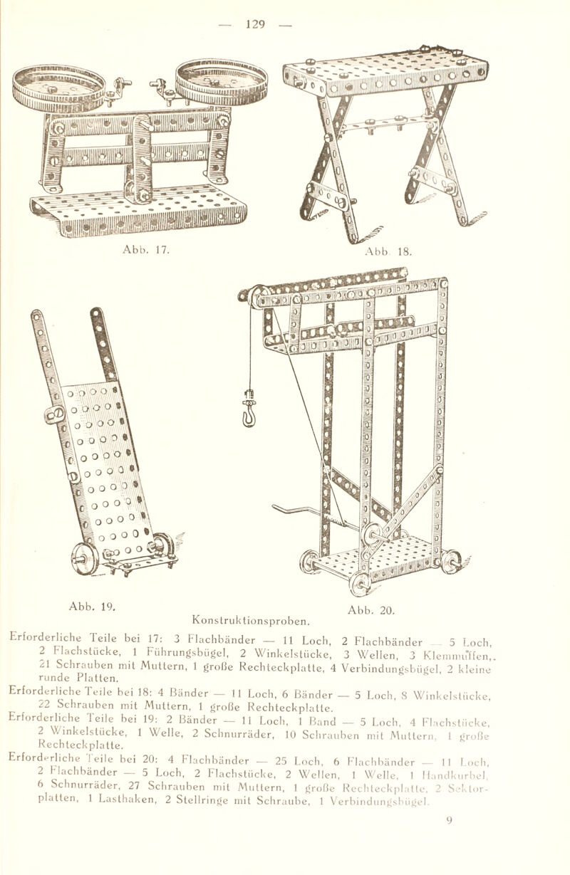 Abb- Abb. 20. Konstruktionsproben. Erforderliche leile bei 17: 3 Flachbänder — 11 Loch, 2 Flachbänder 5 Loch, 2 Flachstücke, 1 Führungsbügel, 2 Winkelstücke, 3 Wellen, 3 Klemmuffen,. 21 Schrauben mit Muttern, 1 große Rechleckplatte, 4 Verbindungsbügel, 2 kleine’ runde Platten. Erforderliche Teile bei 18: 4 Bänder — 11 Loch, 6 Bänder — 5 Loch, S Winkelstücke, /2 Schrauben mit Muttern, 1 große Rechteckplatte. Erforderliche Teile bei 19: 2 Bänder — 11 Loch, 1 Band — 5 Loch, 4 Flachstücke, 2 Winkelstücke, 1 Welle, 2 Schnurräder, 10 Schrauben mit Muttern, 1 große Rechteckplatte. Erforderliche leile bei 20: 4 Flachbänder — 25 Loch, 6 Flachbänder — 11 Loch, 2 Flachbänder — 5 Loch, 2 Flachstücke, 2 Wellen, 1 Welle, 1 Handkurbel 6 Schnurrader, 27 Schrauben mit Muttern, 1 große Rechteckplalte, 2 Sektor¬ platten, 1 Lasthaken, 2 Stellringe mit Schraube, 1 Verbindungsbügel. 9