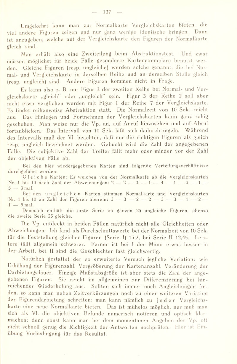 Umgekehrt kann man zur Normalkarte Vergleichskarten bieten, die viel andere Figuren zeigen und nur ganz wenige identische bringen. Dann ist anzugeben, welche auf der Vergleichskarte den Figuren der Normalkarte gleich sind. Man erhält also eine Zweiteilung beim Abstraktionstest. Und zwar müssen möglichst für beide Fälle gesonderte Kartenexemplare benutzt wer¬ den. Gleiche Figuren (resp. ungleiche) werden solche genannt, die bei Nor¬ mal- und Vcrgleichskarte in derselben Reihe und an derselben Stelle gleich (resp. ungleich) sind. Andere Figuren kommen nicht iri Frage. Es kann also z. B. nur Figur 3 der zweiten Reihe bei Normal- und Ver- gleichskarte „gleich oder „ungleich” sein. Figur 3 der Reihe 2 soll aber nicht etwa verglichen werden mit Figur 1 der Reihe 7 der Vergleichskarte. Es findet reihenweise Abstraktion statt. Die Normalzeit von 10 Sek. reicht aus. Das Hinlegen und Fortnehmen der Vergleichskarten kann ganz ruhig geschehen. Man weise nur die Vp. an, auf Anruf hinzusehen und auf Abruf fortzublicken. Das Intervall von 10 Sek. läßt sich dadurch regeln. Während des Intervalls muß der VI. beachten, daß nur die richtigen Figuren als gleich resp. ungleich bezeichnet werden. Gebucht wird die Zahl der angegebenen Fälle. Die subjektive Zahl der Treffer fällt mehr oder minder vor der Zahl der objektiven Fälle ab. Bei den hier wiedergegebenen Karten sind folgende Verteilungsverhältnisse durchgeführt worden: Gleiche Karten: Es weichen von der Normalkarte ab die Vergleichskarten Nr. 1 bis 10 nach Zahl der Abweichungen: 2 — 2 — 3 — 1 — 4 — 1 — 3 — 1 — 5 — 3 mal. Bei den ungleichen Karten stimmen Normalkarte und Vergleichskarten Nr. 1 bis 10 an Zahl der Figuren überein: 3 — 3 — 2 — 2 — 3-— 3 — 1 — 2 — 1 — 5 mal. Demnach enthält die erste Serie im ganzen 25 ungleiche Figuren, ebenso die zweite Serie 25 gleiche. Die Vp. entdeckt in beiden Fällen natürlich nicht alle Gleichheiten oder Abweichungen. Ich fand als Durchschnittswerte bei der Normalzeit von 10 Sek. für die Feststellung gleicher Figuren (Serie I) 15,2, bei Serie II 12,45. Letz¬ tere fällt allgemein schwerer. Ferner ist bei I der Mann etwas besser in der Arbeit, bei II sind die Geschlechter fast gleichwertig. Natürlich gestattet der so erweiterte Versuch jegliche Variation: wie Erhöhung der Figurenzahl, Vergrößerung der Kartenanzahl, Veränderung der Darbietungsdauer. Einzige Maßstabsgröße ist aber stets die Zahl der ange¬ gebenen Figuren. Sie reicht im allgemeinen zur Differenzierung bei hin¬ reichender Wiederholung aus. Sollten sich immer noch Angleichungen fin¬ den, so kann man neben Zeitverkürzungen noch zu einer weiteren Variation der Figurendarbietung schreiten: man kann nämlich zu jeder Verglcichs- karte eine neue Normalkarte bieten. Das ist mühelos möglich, nur muß man sich als VI. die objektiven Befunde numerisch notieren und optisch klar¬ machen: denn sonst kann man bei dem momentanen Angeben der Vp. oft nicht schnell genug die Richtigkeit der Antworten nachprüfen. Hier ist Ein¬ übung Vorbedingung für das Resultat.