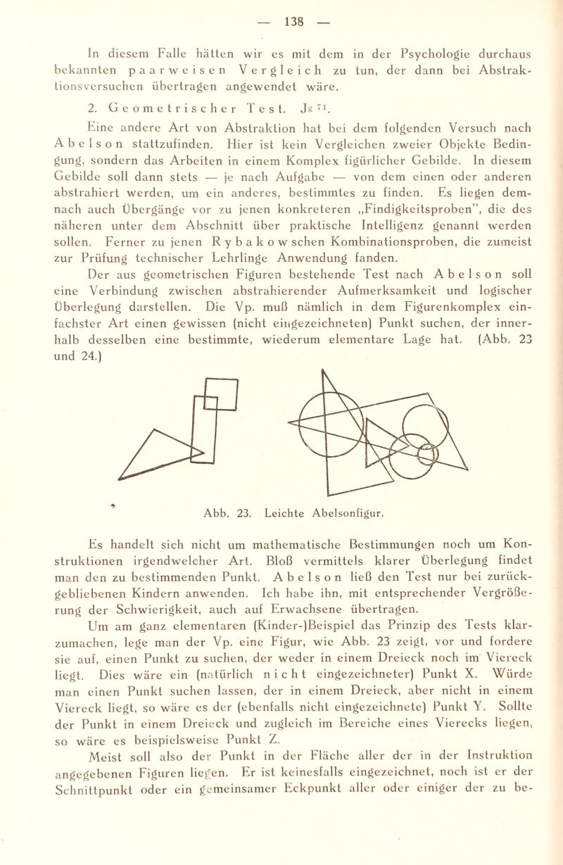 In diesem Falle hätten wir es mit dem in der Psychologie durchaus bekannten paarweisen Vergleich zu tun, der dann bei Abstrak¬ tionsversuchen übertragen angewendet wäre. 2. Geometrischer lest. J« 71. Eine andere Art von Abstraktion hat bei dem folgenden Versuch nach A b e 1 s o n stattzufinden. Hier ist kein Vergleichen zweier Objekte Bedin¬ gung, sondern das Arbeiten in einem Komplex figürlicher Gebilde. In diesem Gebilde soll dann stets — je nach Aufgabe — von dem einen oder anderen abstrahiert werden, um ein anderes, bestimmtes zu finden. Es liegen dem¬ nach auch Übergänge vor zu jenen konkreteren „Findigkeitsproben, die des näheren unter dem Abschnitt über praktische Intelligenz genannt werden sollen. Ferner zu jenen R y b a k o w sehen Kombinationsproben, die zumeist zur Prüfung technischer Lehrlinge Anwendung fanden. Der aus geometrischen Figuren bestehende Test nach Abelson soll eine Verbindung zwischen abstrahierender Aufmerksamkeit und logischer Überlegung darstellen. Die Vp. muß nämlich in dem Figurenkomplex ein¬ fachster Art einen gewissen (nicht eingezeichneten) Punkt suchen, der inner¬ halb desselben eine bestimmte, wiederum elementare Lage hat. (Abb. 23 und 24.) Abb. 23. Leichte Abelsonfigur. Es handelt sich nicht um mathematische Bestimmungen noch um Kon¬ struktionen irgendwelcher Art. Bloß vermittels klarer Überlegung findet man den zu bestimmenden Punkt. Abelson ließ den Test nur bei zurück¬ gebliebenen Kindern anwenden. Ich habe ihn, mit entsprechender Vergröße¬ rung der Schwierigkeit, auch auf Erwachsene übertragen. Um am ganz elementaren (Kinder-)Beispiel das Prinzip des Tests klar¬ zumachen, lege man der Vp. eine Figur, wie Abb. 23 zeigt, vor und fordere sie auf, einen Punkt zu suchen, der weder in einem Dreieck noch im Viereck liegt. Dies wäre ein (natürlich nicht eingezeichneter) Punkt X. Würde man einen Punkt suchen lassen, der in einem Dreieck, aber nicht in einem Viereck liegt, so wäre es der (ebenfalls nicht eingezeichnete) Punkt Y. Sollte der Punkt in einem Dreieck und zugleich im Bereiche eines Vierecks liegen, so wäre es beispielsweise Punkt Z. Meist soll also der Punkt in der Fläche aller der in der Instruktion angegebenen Figuren liegen. Er ist keinesfalls eingezeichnet, noch ist er der Schnittpunkt oder ein gemeinsamer Eckpunkt aller oder einiger der zu be-