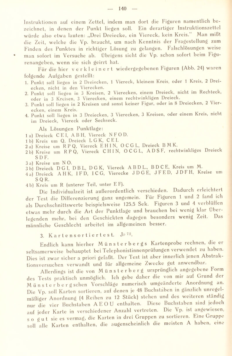 Instruktionen auf einem Zettel, indem man dort die Figuren namentlich be¬ zeichnet, in denen der Punkt liegen soll. Ein derartiger Instruktionszettel würde also etwa lauten: ,,Drei Dreiecke, ein Viereck, kein Kreis. Man mißt die Zeit, welche die Vp. braucht, um nach Kenntnis der Fragestellung zum Finden des Punktes in richtiger Lösung zu gelangen. Falschlösungen weise man sofort im Versuche ab. Übrigens sieht d'.e Vp. schon sofort beim kigu- renangeben, wenn sie sich geirrt hat. Für die hier verkleinert wiedergegebenen Figuren (Abb. 24) waren folgende Aufgaben gestellt: 1. Punkt soll hegen in 2 Dreiecken, 1 Viereck, kleinem Kreis, oder 1 Kreis, 2 Drei¬ ecken, nicht in den Vierecken, 2. Punkt soll liegen in 3 Kreisen, 2 Vierecken, einem Dreieck, nicht im Rechteck, oder in 3 Kreisen, 3 Vierecken, einem rechtwinkligen Dreieck. 3. Punkt soll liegen in 2 Kreisen und sonst keiner Figur, oder in 8 Dreiecken, 2 Vier¬ ecken, einem Kreis. 4. Punkt soll liegen in 3 Dreiecken, 3 Vierecken, 3 Kreisen, oder einem Kreis, nicht im Dreieck, Viereck oder Sechseck. Als Lösungen Punktlage: 1 a) Dreieck C E I, A B H, Viereck N F 0 D. 1 b) Kreis um Q, Dreieck L G K, C E I. 2 a) Kreise um R P Q, Viereck E H I N, O C G L, Dreieck B M K. 2 b) Kreise um RPQ, Viereck C H I N, O C G L, A D S F, rechtwinkliges Dreieck SDF. 3 a) Kreise um N O. 3 b) Dreieck DGI, D B L, D G K, Viereck ABDL., B D C E, Kreis um M. 4 a) Dreieck A H K, IF D, IC G, Vierecke JDGE, JFED, JDFH, Kreise um SQR. 4 b) Kreis um R (unterer Teil, unter E F). Die Individualzeit ist außerordentlich verschieden, Daduich eileichtcit der Test die Differenzierung ganz ungemein. Für Figuren 1 und 2 fand ich als Durchschnittswerte beispielsweise 125,5 Sek. Figuren 3 und 4 verblüffen etwas mehr durch die Art der Punktlage und brauchen bei wenig klar Über¬ legenden mehr, bei den Geschickten dagegen besonders wenig Zeit. Das männliche Geschlecht arbeitet im allgemeinen besser. 3. K a r t e n s o r t i e r t e s t. Jp 7-, Endlich kann hierher Münsterbergs Kartenprobe rechnen, die er seltsamerweise behauptet bei Telephonistinnenprüfungen verwendet zu haben. Dies ist zwar sicher a priori gefaßt. Der Test ist aber innerlich jenen Absti ak¬ tionsversuchen verwandt und für allgemeine Zwecke gut anwendbar. Allerdings ist die von Münsterberg ursprünglich angegebene Form des Tests praktisch unmöglich. Ich gebe daher die von mir auf Grund der Münsterberg sehen Vorschläge numerisch umgeänderte Anordnung an. Die Vp. soll Karten sortieren, auf denen je 48 Buchstaben in gänzlich uni egel- mäßiger Anordnung (4 Reihen zu 12 Stück) stehen und des weiteren ständig nur die vier Buchstaben AEOU enthalten. Diese Buchstaben sind jedoch auf jeder Karte in verschiedener Anzahl vertreten. Die Vp. ist angewiesen, so gut sic es vermag, die Karten in drei Gruppen zu sortieren. Eine Gruppe soll alle Karten enthalten, die augenscheinlich die meisten A haben, eine