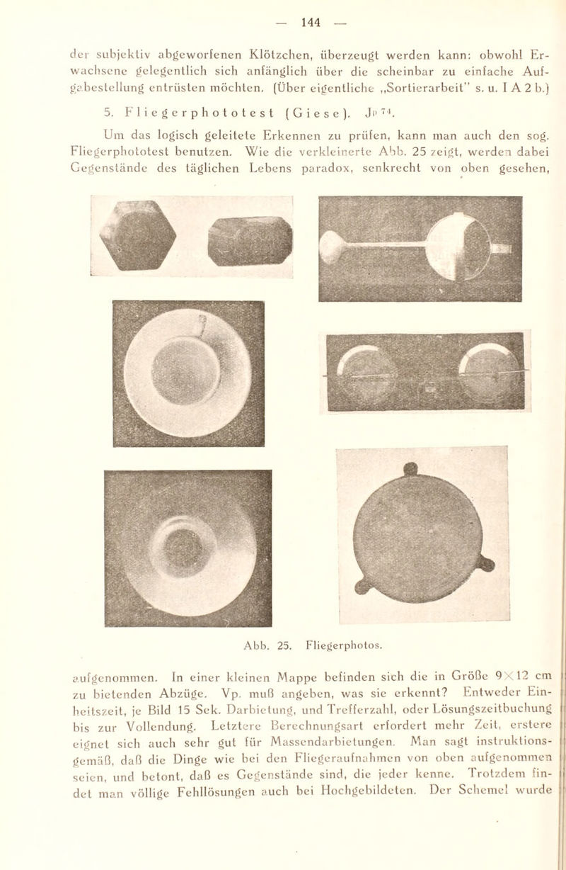 der subjektiv abgeworfenen Klötzchen, überzeugt werden kann: obwohl Er¬ wachsene gelegentlich sich anfänglich über die scheinbar zu einfache Auf- gabcstellung entrüsten möchten. (Über eigentliche „Sortierarbeit” s. u. I A2 b.j 5. Fliegerphototest ( G i e s c ). , J i > 7 4. Um das logisch geleitete Erkennen zu prüfen, kann man auch den sog. Fliegerphototest benutzen. Wie die verkleinerte Abb. 25 zeigt, werden dabei Gegenstände des täglichen Lebens paradox, senkrecht von oben gesehen, Abb. 25. Fliegerphotos. aufgenommen. In einer kleinen Mappe befinden sich die in Größe 9X12 cm zu bietenden Abzüge. Vp. muß angeben, was sie erkennt? Entweder Ein¬ heitszeit, je Bild 15 Sek. Darbietung, und Trefferzahl, oder Lösungszeitbuchung bis zur Vollendung. Letztere Bercchnungsart erfordert mehr Zeit, erstere eignet sich auch sehr gut für Massendarbietungen. Man sagt instruktions¬ gemäß, daß die Dinge wie bei den Fliegeraufnahmen von oben aufgenommen seien, und betont, daß es Gegenstände sind, die jeder kenne. Trotzdem fin¬ det man völlige Fehllösungen auch bei Hochgebildeten. Der Schemel wurde