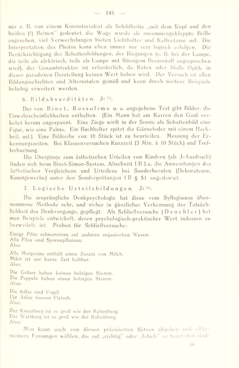 mir z. B. von einem Konsistorialrat als Schildkröte „mit dem Kopf und den beiden (!) Beinen gedeutet, die Wage wurde als zusammengeklappte Brille angesehen, viel Verwechslungen bieten Lichthalter und Kaffeetasse usf. Die Interpretation des Photos kann eben immer nur rein logisch erfolgen. Die Berücksichtigung der Schattenbildungen, der Biegungen (/.. B. bei der Lampe, die teils als elektrisch, teils als Lampe mit flüssigem Brennstoff angesprochen wird), der Gesamtstruktur ist erforderlich, da Raten oder bloße Optik in dieser paradoxen Darstellung keinen Wert haben wird. Der Versuch ist allen Bildungsschichten und Altersstufen gemäß und kann durch weitere Beispiele beliebig erweitert werden. 6. Bildabsurditäten. Jk Der von Binet, Rossoli mo u. a. angegebene Test gibt Bilder, die Unwahrscheinlichkeiten enthalten. (Ein Mann hat am Karren den Gaul ver¬ kehrt herum angespannt. Eine Ziege wirft in der Sonne als Schattenbild eine Figur, wie eine Palme. Ein Buchhalter spitzt die Gänsefeder mit einem Hack¬ beil, usf.) Eine Bildreihe von 10 Stück ist zu beurteilen. Messung der Er¬ kennungszeiten. Bei Klassenversuchen Kurzzeit (3 Min. ä 10 Stück) und Tref¬ ferbuchung. Die Übergänge zum ästhetischen Urteilen von Kindern (als J-Ausdruck) finden sich beim Binet-Simon-System, Abschnitt I B 3 a, die Anwendungen des ästhetischen Vergleichens und Urteilens bei Sonderberufen (Dekorateure, Kunstgewerbe) unter den Sonderprüfungen 1B § 51 angedeutet. 7. Logische Urteilsbildungen. Js7(J. Die ursprüngliche Denkpsychologie hat diese vom Syllogismus über¬ nommene Methode sehr, und sicher in gänzlicher Verkennung der Tatsäch¬ lichkeit des Denkvorgangs, gepflegt. Als Schlicßvcrsuche (Deuchler) hat man Beispiele entwickelt, deren psychologisch-praktischer Wert indessen zu bezweifeln ist. Proben für Schließversuche: Einige Pilze schmarotzen auf anderen organischen Wesen. Alle Pilze sind Sporenpflanzen. Also: Alle Margarine enthält einen Zusatz von Milch. Milch ist nur kurze Zeit haltbar. Also: Die Gräser haben keinen holzigen Stamm. Die Pappeln haben einen holzigen Stamm. Also: Die Adler sind Vögel. Die Adler fressen Fleisch. Also: Der Kreuzberg ist so groß wie der Rabenberg. Der Warlberg ist so groß wie der Rabenberg. Also: Man kann auch von diesen präzisierten Sätzen abgehen und all e- meinere Fassungen wählen, die auf „richtig” oder „falsch zu bcurt den sind 10