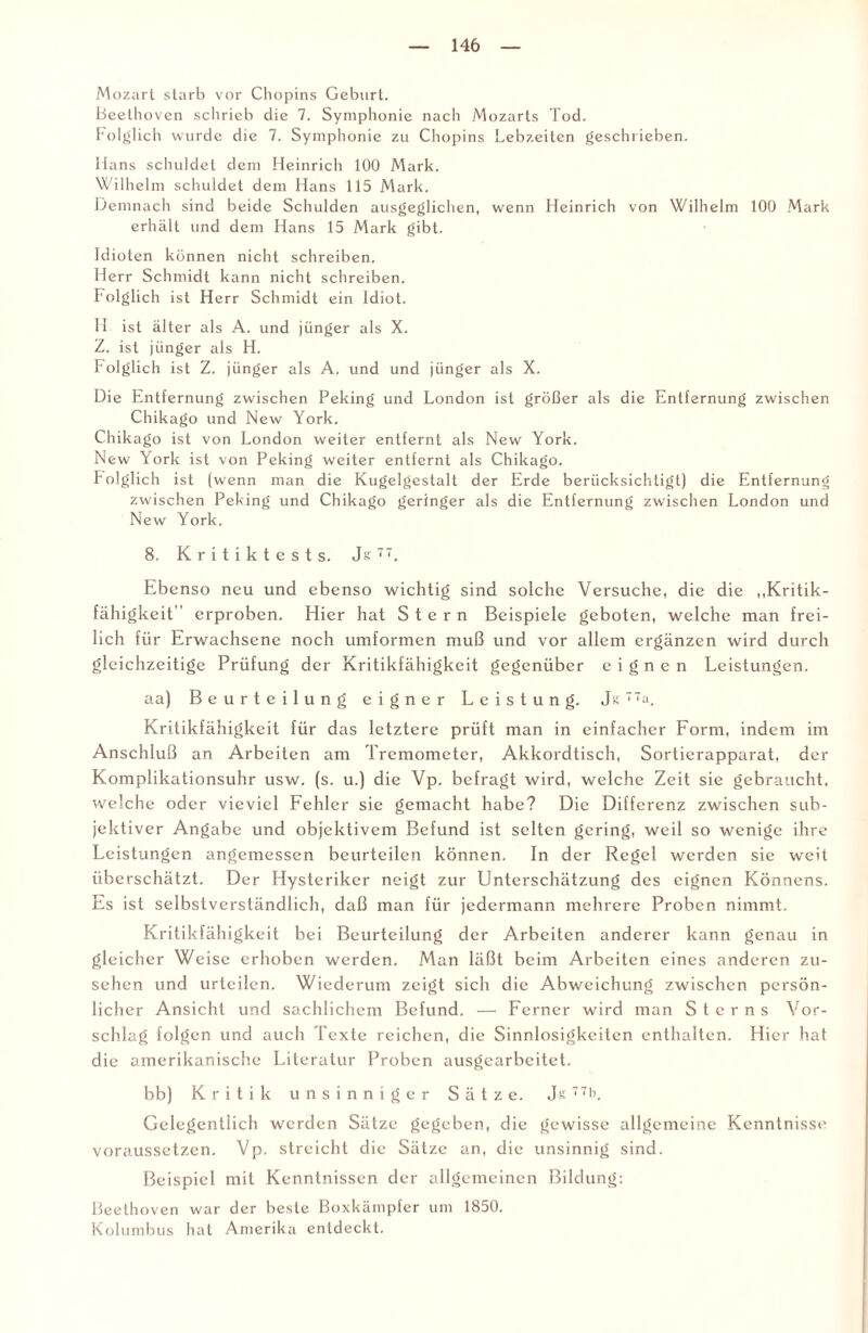 Mozart starb vor Chopins Geburt. Beethoven schrieb die 7. Symphonie nach Mozarts Tod. Folglich wurde die 7. Symphonie zu Chopins Lebzeiten geschrieben. Hans schuldet dem Heinrich 100 Mark. Wilhelm schuldet dem Hans 115 Mark. Demnach sind beide Schulden ausgeglichen, wenn Heinrich von Wilhelm 100 Mark erhält und dem Hans 15 Mark gibt. Idioten können nicht schreiben. Herr Schmidt kann nicht schreiben. Folglich ist Herr Schmidt ein Idiot. H ist älter als A. und jünger als X. Z. ist jünger als H. folglich ist Z. jünger als A. und und jünger als X. Die Entfernung zwischen Peking und London ist größer als die Entfernung zwischen Chikago und New York. Chikago ist von London weiter entfernt als New York. New York ist von Peking weiter entfernt als Chikago. Folglich ist (wenn man die Kugelgestalt der Erde berücksichtigt) die Entfernung zwischen Peking und Chikago geringer als die Entfernung zwischen London und New York. 8. K r i t i k t e s t s. Js 11. Ebenso neu und ebenso wichtig sind solche Versuche, die die „Kritik¬ fähigkeit'' erproben. Hier hat Stern Beispiele geboten, welche man frei¬ lich für Erwachsene noch umformen muß und vor allem ergänzen wird durch gleichzeitige Prüfung der Kritikfähigkeit gegenüber eignen Leistungen. aa) Beurteilung eigner Leistung. Je 7a, Kritikfähigkeit für das letztere prüft man in einfacher Form, indem im Anschluß an Arbeiten am Tremometer, Akkordtisch, Sortierapparat, der Komplikationsuhr usw. (s. u.) die Vp. befragt wird, welche Zeit sie gebraucht, welche oder vieviel Fehler sie gemacht habe? Die Differenz zwischen sub¬ jektiver Angabe und objektivem Befund ist selten gering, weil so wenige ihre Leistungen angemessen beurteilen können. In der Regel werden sie weit überschätzt. Der Hysteriker neigt zur Unterschätzung des eignen Könnens. Es ist selbstverständlich, daß man für jedermann mehrere Proben nimmt. Kritikfähigkeit bei Beurteilung der Arbeiten anderer kann genau in gleicher Weise erhoben werden. Man läßt beim Arbeiten eines anderen Zu¬ sehen und urteilen. Wiederum zeigt sich die Abweichung zwischen persön¬ licher Ansicht und sachlichem Befund. — Ferner wird man Sterns Vor¬ schlag folgen und auch Texte reichen, die Sinnlosigkeiten enthalten. Hier hat die amerikanische Literatur Proben ausgearbeitet. bb) Kritik unsinniger Sätze. Jtf 771>. Gelegentlich werden Sätze gegeben, die gewisse allgemeine Kenntnisse voraussetzen. Vp. streicht die Sätze an, die unsinnig sind. Beispiel mit Kenntnissen der allgemeinen Bildung: Beethoven war der beste Boxkämpfer um 1850. Kolumbus hat Amerika entdeckt.