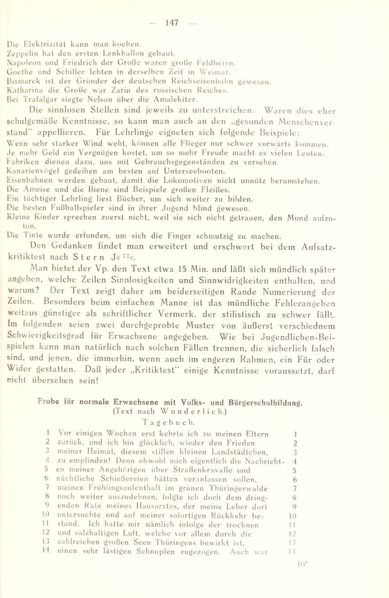 Die Elektrizität kann man kochen. Zeppelin hat den ersten Lenkballon gebaut. Napoleon und Friedrich der Grolle waren gro!3e Feldherrn. Goethe und Schiller lebten in derselben Zeit in Weimar. Bismarck ist der Gründer der deutschen Reichseisenbahn gewesen. Katharina die Große war Zarin des russischen Reiches. Bei Trafalgar siegte Nelson über die Amalekiter. Die sinnlosen Stellen sind jeweils zu unterstreichen. Waren dies eher schulgemäße Kenntnisse, so kann man auch an den „gesunden Menschenver¬ stand appellieren. Für Lehrlinge eigneten sich folgende Beispiele: Wenn sehr starker Wind weht, können alle Flieger nur schwer vorwärts kommen, de mehr Geld ein Vergnügen kostet, um so mehr Freude macht es vielen Leuten. Labriken dienen dazu, uns mit Gebrauchsgegenständen zu versehen. Kanarienvögel gedeihen am besten auf Unterseebooten. Eisenbahnen werden gebaut, damit die Lokomotiven nicht unnütz herumstehen. Die Ameise und die Biene sind Beispiele großen Fleißes. Ein tüchtiger Lehrling liest Bücher, um sich weiter zu bilden. Die besten Fußballspieler sind in ihrer Jugend blind gewesen. Kleine Kinder sprechen zuerst nicht, weil sie sich nicht getrauen, den Mund aufzu¬ tun. Die Tinte wurde erfunden, um sich die Finger schmutzig zu machen. Den Gedanken findet man erweitert und erschwert bei dem Aufsatz¬ kritiktest nach Stern Je 77c, Man bietet der Vp. den Text etwa 15 Min. und läßt sich mündlich später angeben, welche Zeilen Sinnlosigkeiten und Sinnwidrigkeiten enthalten, und warum? Der lext zeigt daher am beiderseitigen Rande Numerierung der Zeilen. Besonders beim einfachen Manne ist das mündliche Fehlerangeben weitaus günstiger als schriftlicher Vermerk, der stilistisch zu schwer fällt. Im folgenden seien zwei durchgeprobte Muster von äußerst vcrschiedncm Schwierigkeitsgrad für Erwachsene angegeben. Wie bei Jugendlichen-Bei- spielen kann man natürlich nach solchen Fällen trennen, die sicherlich falsch sind, und jenen, die immerhin, wenn auch im engeren Rahmen, ein Für oder Wider gestatten. Daß jeder „Kritiktest einige Kenntnisse voraussetzt, darf nicht übersehen sein! erobe für normale Erwachsene mit Volks- und Bürgcrschulbildung. (Text nach Wunderlich.) T a g e b u c h. 1 Vor einigen Wochen erst kehrte ich zu meinen Eltern 1 2 zurück, und ich bin glücklich, wieder den Frieden 2 3 meiner Heimat, diesem stillen kleinen Landstädtchen, 3 4 zu empfinden! Denn obwohl mich eigentlich die Nachricht- 4 5 en meiner Angehörigen über Straßenkravalle und 5 6 nächtliche Schießereien hätten veranlassen sollen, 6 7 meinen Frühlingsaufenthalt im grünen Thüringerwalde 7 8 noch weiter auszudehnen, folgte ich doch dem dring- 8 9 enden Rate meines Hausarztes, der meine Leber dort 9 10 untersuchte und auf meiner sofortigen Rückkehr be- 10 11 stand. Ich hatte mir nämlich infolge der trocknen II 12 und salzhaltigen Luft, welche vor allem durch die 12 13 zahlreichen großen Seen Thüringens bewirkt ist, 13 14 einen sehr lästigen Schnupfen zugezogen. Auch war 1 I 10*