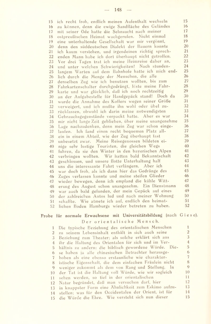 15 ich recht froh, endlich meinen Aufenthalt wechseln 15 16 zu können, denn die ewige Sandfläche des Geländes 16 17 mit seiner Öde hatte die Sehnsucht nach meiner 17 18 ostpreußischen Heimat wachgerufen. Nicht einmal 18 19 eine unterhaltende Gesellschaft war mir vergönnt, 19 20 denn den süddeutschen Dialekt der Bauern konnte 20 21 ich kaum verstehen, und irgendeinen richtig sprech- 21 22 enden Mann habe ich dort überhaupt nicht getroffen. 22 23 Vor drei Tagen trat ich meine Heimreise daher an, 23 24 und unter welchen Schwierigkeiten! Nach stunden- 24 25 langem Warten auf dem Bahnhofe hatte ich mich end- 25 26 lieh durch die Menge der Menschen, die alle 26 27 denselben Zug wie ich benutzen wollten, bis zum 27 28 Fahrkartenschalter durchgedrängt, lüste meine Fahr- 28 29 karte und war glücklich, daß ich noch rechtzeitig 29 30 an der Aufgabestelle für Handgepäck stand! Doch da 30 31 wurde die Annahme des Koffers wegen seiner Größe 31 32 verweigert, und ich mußte ihn wohl oder übel zu- 32 33 rücklassen, obwohl ich darin meine notwendigsten 33 34 Gebrauchsgegenstände verpackt hatte. Aber es war 34 35 mir nicht lange Zeit geblieben, über meine unangenehme 35 36 Lage nachzudenken, denn mein Zug war schon einge- 36 37 laufen. Ich fand einen recht bequemen Platz all- 37 38 ein in einem Abteil, wie der Zug überhaupt fast 38 39 unbesetzt zwar. Meine Reisegenossen bildeten ei- 39 40 nige sehr lustige Touristen, die gleichen Wegs 40 41 fuhren, da sie den Winter in den bayerischen Alpen 41 42 verbringen wollten. Wir hatten bald Bekanntschaft 42 43 geschlossen, und unsere flotte Unterhaltung half 43 44 uns die interessante Fahrt verlängern. Aber ich 44 45 war doch froh, als ich dann hier das Gedränge des 45 46 Zuges verlassen konnte und meine steifen Glieder 46 47 wieder bewegen, denn ich empfand die kühle Witt- 47 48 erung des August schon unangenehm. Ein Dienstmann 48 49 war auch bald gefunden, der mein Gepäck auf eines 49 50 der zahlreichen Autos lud und nach meiner Wohnung 50 51 schaffte. Wie atmete ich auf, endlich den heimat- 51 52 liehen Boden Hamburgs wieder betreten zu haben. 52 Probe für normale Erwachsene mit Universitätsbildung (nach G i e s e). Der orientalische Mensch. 1 Die typische Beziehung des orientalischen Menschen 1 2 zu seinem Lebensinhalt enthält in sich auch seine 2 3 Beziehung zum 1 heater; als solche erklärt sich aus 3 4 ihr die Haltung des Orientalen für sich und im Ver- 4 5 hältnis zu andern: die biblisch gewordene Würde. Die- 5 6 se haben ja alle chinesischen Betrachter herausge- 6 7 hoben als eine ebenso erstaunliche wie charakter- 7 8 istische Eigenschaft, die dem einfachen Fräulein nicht 8 9 weniger zukommt als dem von Rang und Stellung. In 9 10 der Tat ist die Haltung voll Würde, wie wir sogleich 10 11 sehen werden, so tief in der orientalischen 11 12 Natur begründet, daß man versuchen darf, hier 12 13 in knappster Form eine Ähnlichkeit zum Eskimo aufzu- 13 14 stellen; was für den Occidentalen der Orient, ist für 14 15 die Würde die Ehre. Wie versteht sich nun dieser 15