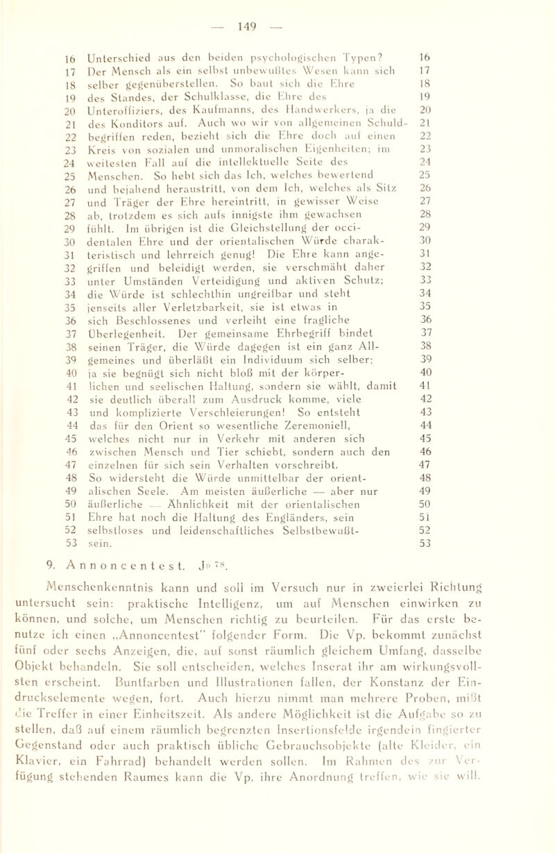 16 Unterschied aus den beiden psychologischen Typen? 16 17 Der Mensch als ein selbst unbewußtes Wesen kann sich 17 18 selber gegenüberstellen. So baut sich die Ehre 18 19 des Standes, der Schulklasse, die Ehre des 19 20 Unteroffiziers, des Kaufmanns, des Handwerkers, ja die 20 21 des Konditors auf. Auch wo wir von allgemeinen Schuld- 21 22 begriffen reden, bezieht sich die Ehre doch auf einen 22 23 Kreis von sozialen und unmoralischen Eigenheiten; im 23 24 weitesten Fall auf die intellektuelle Seite des 24 25 Menschen. So hebt sich das Ich, welches bewertend 25 26 und bejahend heraustritt, von dem Ich, welches als Silz 26 27 und Träger der Ehre hereintritt, in gewisser Weise 27 28 ab, trotzdem es sich aufs innigste ihm gewachsen 28 29 fühlt. Im übrigen ist die Gleichstellung der occi- 29 30 dentalen Ehre und der orientalischen Würde charak- 30 31 teristisch und lehrreich genug! Die Ehre kann ange- 31 32 griffen und beleidigt werden, sie verschmäht daher 32 33 unter Umständen Verteidigung und aktiven Schutz; 33 34 die Würde ist schlechthin ungreifbar und steht 34 35 jenseits aller Verletzbarkeit, sie ist etwas in 35 36 sich Beschlossenes und verleiht eine fragliche 36 37 Überlegenheit. Der gemeinsame Ehrbegriff bindet 37 38 seinen Träger, die Würde dagegen ist ein ganz All- 38 39 gemeines und überläßt ein Individuum sich selber; 39 40 ja sie begnügt sich nicht bloß mit der körper- 40 41 liehen und seelischen Haltung, sondern sie wählt, damit 41 42 sie deutlich überall zum Ausdruck komme, viele 42 43 und komplizierte Verschleierungen! So entsteht 43 44 das für den Orient so wesentliche Zeremoniell, 44 45 w’elches nicht nur in Verkehr mit anderen sich 45 46 zwischen Mensch und Tier schiebt, sondern auch den 46 47 einzelnen für sich sein Verhalten vorschreibt. 47 48 So widersteht die Würde unmittelbar der Orient- 48 49 alischen Seele. Am meisten äußerliche — aber nur 49 50 äußerliche — Ähnlichkeit mit der orientalischen 50 51 Ehre hat noch die Haltung des Engländers, sein 5i 52 selbstloses und leidenschaftliches Selbstbewußt- 52 53 sein. 53 9. A n n o n c e n t e s t. Ju 78. Menschenkenntnis kann und soll im Versuch nur in zweierlei Richtung untersucht sein: praktische Intelligenz, um auf Menschen einwirken zu können, und solche, um Menschen richtig zu beurteilen. Für das erste be¬ nutze ich einen „Annoncentcst” folgender Form. Die Vp. bekommt zunächst fünf oder sechs Anzeigen, die, auf sonst räumlich gleichem Umfang, dasselbe Objekt behandeln. Sie soll entscheiden, welches Inserat ihr am wirkungsvoll¬ sten erscheint. Buntfarben und Illustrationen fallen, der Konstanz der Ein¬ druckselemente wegen, fort. Auch hierzu nimmt man mehrere Proben, mißt die Treffer in einer Einheitszeit. Als andere Möglichkeit ist die Aufgabe so zu stellen, daß auf einem räumlich begrenzten Insertionsfelde irgendein fingierter Gegenstand oder auch praktisch übliche Gebrauchsobjekte (alte Kleider, ein Klavier, ein Fahrrad) behandelt werden sollen. Im Rahmen des zur Ver¬ fügung stehenden Raumes kann die Vp. ihre Anordnung treffen, wie sie w ill.