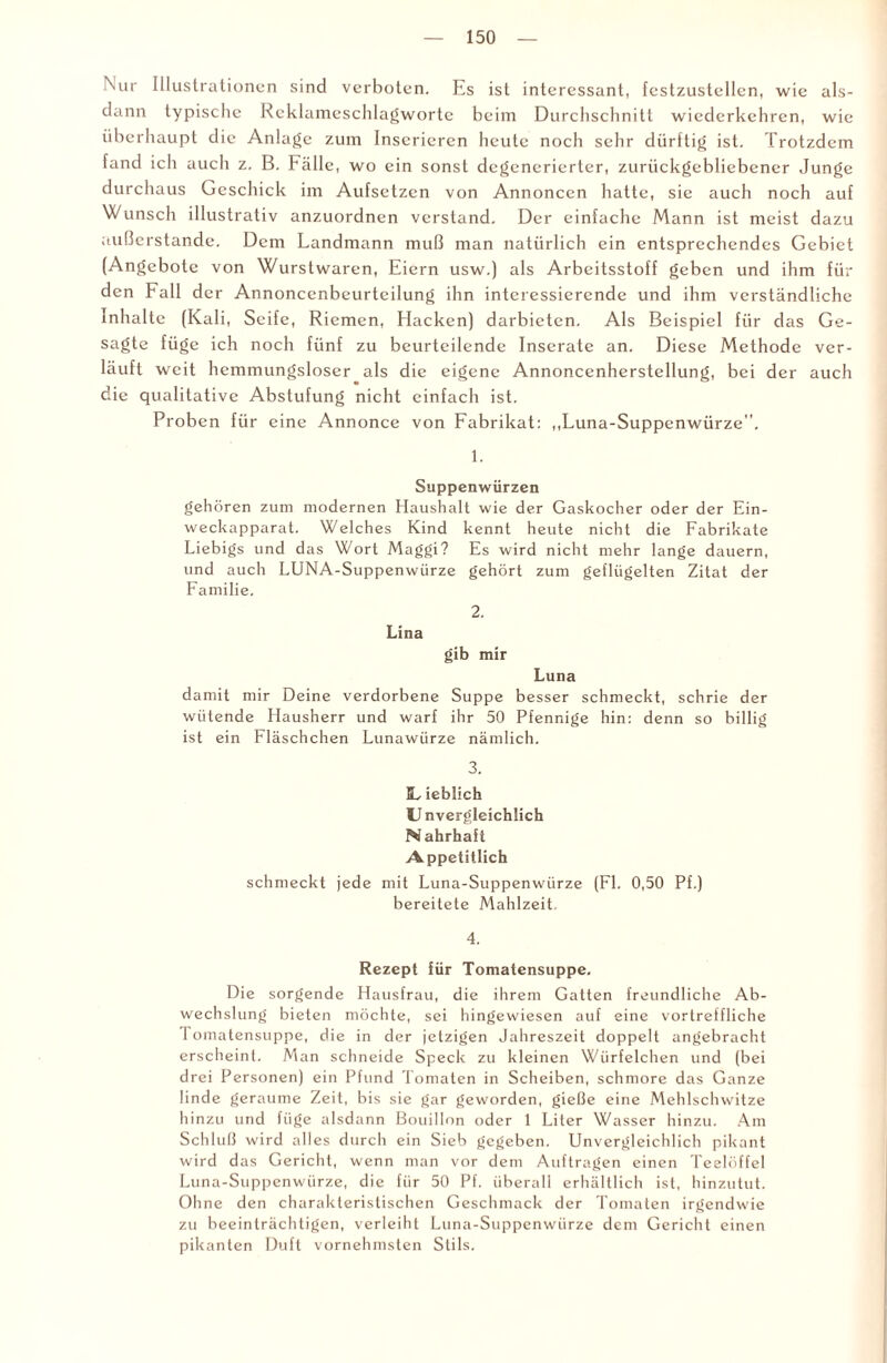 Nur Illustrationen sind verboten. Es ist interessant, festzustellcn, wie als¬ dann typische Rcklamcsclilagwortc beim Durchschnitt wiederkchren, wie überhaupt die Anlage zum Inserieren heute noch sehr dürftig ist. Trotzdem fand ich auch z. B. Fälle, wo ein sonst degenerierter, zurückgebliebener Junge durchaus Geschick im Aufsetzen von Annoncen hatte, sie auch noch auf Wunsch illustrativ anzuordnen verstand. Der einfache Mann ist meist dazu außerstande. Dem Landmann muß man natürlich ein entsprechendes Gebiet (Angebote von Wurstwaren, Eiern usw.) als Arbeitsstoff geben und ihm für den Fall der Annoncenbeurteilung ihn interessierende und ihm verständliche Inhalte (Kali, Seife, Riemen, Hacken) darbieten. Als Beispiel für das Ge¬ sagte füge ich noch fünf zu beurteilende Inserate an. Diese Methode ver¬ läuft weit hemmungsloser als die eigene Annoncenherstellung, bei der auch die qualitative Abstufung nicht einfach ist. Proben für eine Annonce von Fabrikat: ,,Luna-Suppenwürze”. 1. Suppenwürzen gehören zum modernen Haushalt wie der Gaskocher oder der Ein¬ weckapparat. Welches Kind kennt heute nicht die Fabrikate Liebigs und das Wort Maggi? Es wird nicht mehr lange dauern, und auch LUNA-Suppenwürze gehört zum geflügelten Zitat der Familie. 2. Lina gib mir Luna damit mir Deine verdorbene Suppe besser schmeckt, schrie der wütende Hausherr und warf ihr 50 Pfennige hin: denn so billig ist ein Fläschchen Lunawürze nämlich. EL ieblich U nvergleichlich N ahrhaft Appetitlich schmeckt jede mit Luna-Suppenwürze (Fl. 0,50 Pf.) bereitete Mahlzeit 4. Rezept für Tomatensuppe. Die sorgende Hausfrau, die ihrem Gatten freundliche Ab¬ wechslung bieten möchte, sei hingewiesen auf eine vortreffliche Tomatensuppe, die in der jetzigen Jahreszeit doppelt angebracht erscheint. Man schneide Speck zu kleinen Wiirfelchen und (bei drei Personen) ein Pfund Tomaten in Scheiben, schmore das Ganze linde geraume Zeit, bis sie gar geworden, gieße eine Mehlschwitze hinzu und füge alsdann Bouillon oder 1 Liter Wasser hinzu. Am Schluß wird alles durch ein Sieb gegeben. Unvergleichlich pikant wird das Gericht, wenn man vor dem Aufträgen einen Teelöffel Luna-Suppenwürze, die für 50 Pf. überall erhältlich ist, hinzutut. Ohne den charakteristischen Geschmack der Tomaten irgendwie zu beeinträchtigen, verleiht Luna-Suppenwürze dem Gericht einen pikanten Duft vornehmsten Stils.