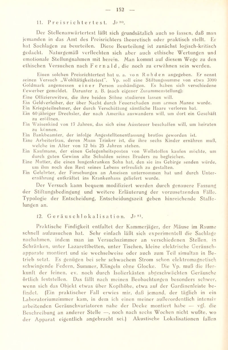 11. Preisrichtertest. J p 80. Der Stellenanwärtertcst läßt sich grundsätzlich auch so fassen, daß man jemanden in das Amt des Preisrichters theoretisch oder praktisch stellt. Er hat Sachlagen zu beurteilen. Diese Beurteilung ist zunächst logisch-kritisch gedacht. Naturgemäß verflechten sich aber auch ethische Wertungen und emotionale Stellungnahmen mit herein. Man kommt auf diesem Wege zu den ethischen Versuchen nach Fernald, die noch zu erwähnen sein werden. Einen solchen Preisrichtertest hat u. a. vo n Rohden angegeben. Er nennt seinen Versuch ,,Wohltätigkeitstest . Vp. soll eine Stiftungssumme von etwa 3000 Goldmark angemessen einer Person aushändigen. Es haben sich verschiedene Bewerber gemeldet. Darunter z. B. (nach eigener Zusammenstellung): Eine Offizierswitwe, die ihre beiden Söhne studieren lassen will. Eiin Geld Verleiher, der über Nacht durch Feuerschaden zum armen Manne wurde. Ein Kriegsteilnehmer, der durch Verschüttung sämtliche Haare verloren hat. Ein 60 jähriger Drechsler, der nach Amerika auswandern will, um dort ein Geschäft zu eröffnen. Ein Waisenkind von 17 Jahren, das sich eine Aussteuer beschaffen will, um heiraten zu können. I'.in Bankbeamter, der infolge Angestelltenentlassung brotlos geworden ist. Eine Arbeiterfrau, deren Mann Trinker ist, die ihre sechs Kinder ernähren muß, welche im Alter von 12 bis 25 Jahren stehen. Ein Kaufmann, der einen Gelegenheitsposten von Wollstoffen kaufen möchte, um durch guten Gewinn alte Schulden seines Bruders zu begleichen. Eine Mutter, die einen lungenkranken Sohn hat, den sie ins Gebirge senden würde, um ihm noch den Rest seines Lebens erfreulich zu gestalten. Ein Gelehrter, der Forschungen an Ameisen unternommen hat und durch Unter¬ ernährung entkräftet ins Krankenhaus geliefert wurde. Der Versuch kann bequem modifiziert werden durch genauere Passung der Stiftungsbedingung und weitere Erläuterung der vorzusetzenden Fälle. Typologie der Entscheidung, Entscheidungszeit geben hinreichende Staffe¬ lungen an. 12. Geräuschlokalisation, Jp 81. Praktische Findigkeit entfaltet der Kammerjäger, der Mäuse im Raume schnell aufzusuchen hat. Sehr einfach läßt sich experimentell die Sachlage nachahmen, indem man im Versuchszimmer an verschiedenen Stellen, in Schränken, unter Lazarettbetten, unter Tischen, kleine elektrische Geräusch¬ apparate montiert und sie wechselweise oder auch zum Teil simultan in Be¬ trieb setzt. Es genügen bei sehr schwachem Strom schon elektromagnetisch schwingende Federn, Summer, Klingeln ohne Glocke. Die Vp. muß die Her¬ kunft der feinen, ev. noch durch Isolierkästen abgeschwächten Geräusche örtlich feststellen. Das fällt nach meinen Beobachtungen besonders schwer, wenn sich das Objekt etwas über Kopfhöhe, etwa auf der Gardinenleiste be¬ findet. (Ein praktischer Fall erwies mir, daß jemand, der täglich in ein Laboratoriumzimmer kam, in dem ich einen meiner außerordentlich intensiv arbeitenden Geräuschvariatoren nahe der Decke montiert habe — vgl. die Beschreibung an anderer Stelle —, noch nach sechs Wochen nicht wußte, wo der Apparat eigentlich angebracht sei.) Akustische Lokalisationen fallen