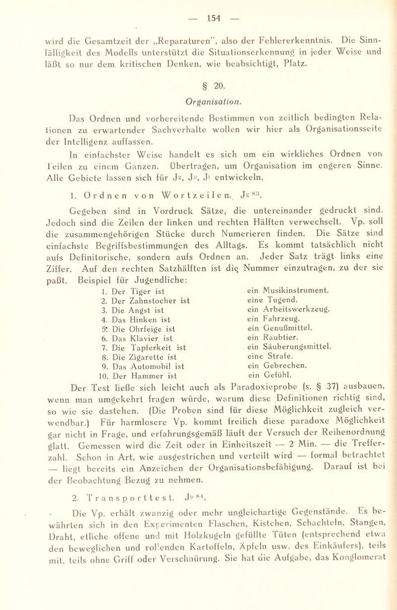 wird die Gesamtzeit der „Reparaturen”, also der Fehlererkcnntnis. Die Sinn¬ fälligkeit des Modells unterstützt die Situationserkennung in jeder Weise und läßt so nur dem kritischen Denken, wie beabsichtigt, Platz. § 20. Organisation. Das Ordnen und vorbereitende Bestimmen von zeitlich bedingten Rela¬ tionen zu erwartender Sachverhalte wollen wir hier als Organisationsseite der Intelligenz auffassen. In einfachster Weise handelt es sich um ein wirkliches Ordnen von Teilen zu einem Ganzen. Übertragen, um Organisation im engeren Sinne. Alle Gebiete lassen sich für Js, Jp, Jt entwickeln. 1. Ordnen von Wortzeilen. Js 83. Gegeben sind in Vordruck Sätze, die untereinander gedruckt sind. Jedoch sind die Zeilen der linken und rechten Hälften verwechselt. Vp. soll die zusammengehörigen Stücke durch Numerieren finden. Die Sätze sind einfachste Begriffsbestimmungen des Alltags. Es kommt tatsächlich nicht aufs Definitorische, sondern aufs Ordnen an. Jeder Satz trägt links eine Ziffer. Auf den rechten Satzhälften ist die Nummer einzutragen, zu der sie paßt. Beispiel für Jugendliche: 1. Der Tiger ist 2. Der Zahnstocher ist 3. Die Angst ist 4. Das Hinken ist 5t Die Ohrfeige ist 6. Das Klavier ist 7. Die Tapferkeit ist 8. Die Zigarette ist 9. Das Automobil ist 10. Der Hammer ist ein Musikinstrument. eine Tugend. ein Arbeitswerkzeug. ein Fahrzeug. ein Genußmittel. ein Raubtier. ein Säuberungsmittel. eine Strafe. ein Gebrechen. ein Gefühl. Der Test ließe sich leicht auch als Paradoxieprobe (s. § 37) ausbauen, wenn man umgekehrt fragen würde, warum diese Definitionen richtig sind, so wie sie dastehen. (Die Proben sind für diese Möglichkeit zugleich ver¬ wendbar.) Für harmlosere Vp. kommt freilich diese paradoxe Möglichkeit gar nicht in Frage, und erfahrungsgemäß läuft der Versuch der Reihenordnung glatt. Gemessen wird die Zeit oder in Einheitszeit -— 2 Min. die Ireffer- zahl. Schon in Art, wie ausgestrichen und verteilt wird — formal betrachtet — liegt bereits ein Anzeichen der ürganisationsbefähigung. Darauf ist bei der Beobachtung Bezug zu nehmen. 2. Transporttest. Jp 84. Die Vp. erhält zwanzig oder mehr ungleichartige Gegenstände. Es be¬ währten sich in den Experimenten Flaschen, Kistchcn, Schachteln, Stangen, Draht, etliche offene und mit Holzkugeln gefüllte Tüten (entsprechend etwa den beweglichen und rollenden Kartoffeln, Äpfeln usw. des Einkäufers), teils mit, teils ohne Griff oder Verschnürung. Sie hat die Aufgabe, das Konglomerat