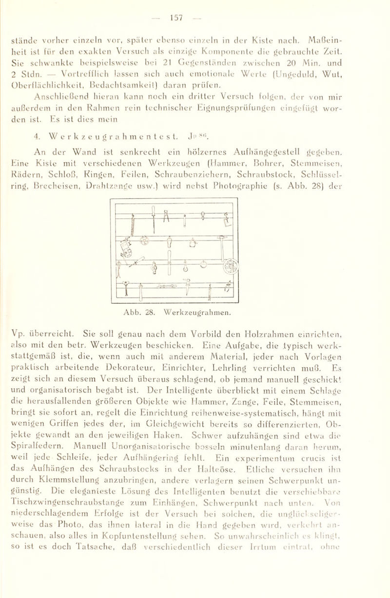 stände vorher einzeln vor, später ebenso einzeln in der Kiste nach. Maßein¬ heit ist für den exakten Versuch als einzige Komponente die gebrauchte Zeit. Sic schwankte beispielsweise bei 21 Gegenständen zwischen 20 Min. und 2 Stdn. — Vortrefflich lassen sich auch emotionale Werte (Ungeduld, Wut, Oberflächlichkeit, Bedachtsamkeit) daran prüfen. Anschließend hieran kann noch ein dritter Versuch folgen, der von mir außerdem in den Rahmen rein technischer Eignungsprüfungen eingefügt wor¬ den ist. Es ist dies mein 4. Wcrkzeugrah m e n t e s t. Ji> 86. An der Wand ist senkrecht ein hölzernes Aufhängegestell gegeben. Eine Kiste mit verschiedenen Werkzeugen (Hammer, Bohrer, Stemmeisen, Rädern, Schloß, Ringen, Feilen, Schraubenziehern, Schraubstock, Schlüssel¬ ring, Brecheisen, Drahtzange usw.) wird nebst Photographie (s. Abb. 28) der Abb. 28. Werkzeugrahmen. Vp. überreicht. Sie soll genau nach dem Vorbild den Holzrahmen einrichten, also mit den betr. Werkzeugen beschicken. Eine Aufgabe, die typisch werk¬ stattgemäß ist, die, wenn auch mit anderem Material, jeder nach Vorlagen praktisch arbeitende Dekorateur, Einrichter, Lehrling verrichten muß. Es zeigt sich an diesem Versuch überaus schlagend, ob jemand manuell geschickt und organisatorisch begabt ist. Der Intelligente überblickt mit einem Schlage dre herausfallenden größeren Objekte wie Hammer, Zange, Feile, Stemmeisen, bringt sie sofort an, regelt die Einrichtung reihenweise-systematisch, hängt mit wenigen Griffen jedes der, im Gleichgewicht bereits so differenzierten, Ob¬ jekte gewandt an den jeweiligen Haken. Schwer aufzuhängen sind etwa die Spiralfedern. Manuell Unorganisatorische bosseln minutenlang daran herum, weil jede Schleife, jeder Aufhängering fehlt. Ein experimentum crucis ist das Aufhängen des Schraubstocks in der Halteöse. Etliche versuchen ihn durch Klemmstellung anzubringen, andere verlagern seinen Schwerpunkt un¬ günstig. Die eleganteste Lösung des Intelligenten benutzt die verschiebbare 1 ischzwingenschraubstange zum Einhängen, Schwerpunkt nach unten. Von niederschlagendem Erfolge ist der Versuch bei solchen, die unglücl selige - weise das Photo, das ihnen lateral in die Hand gegeben wird, verkehrt an¬ schauen, also alles in Kopfuntenstellung sehen. So unwahrscheinlich es klingt, so ist es doch latsache, daß verschiedentlich dieser Irrtum eintrat, ohne