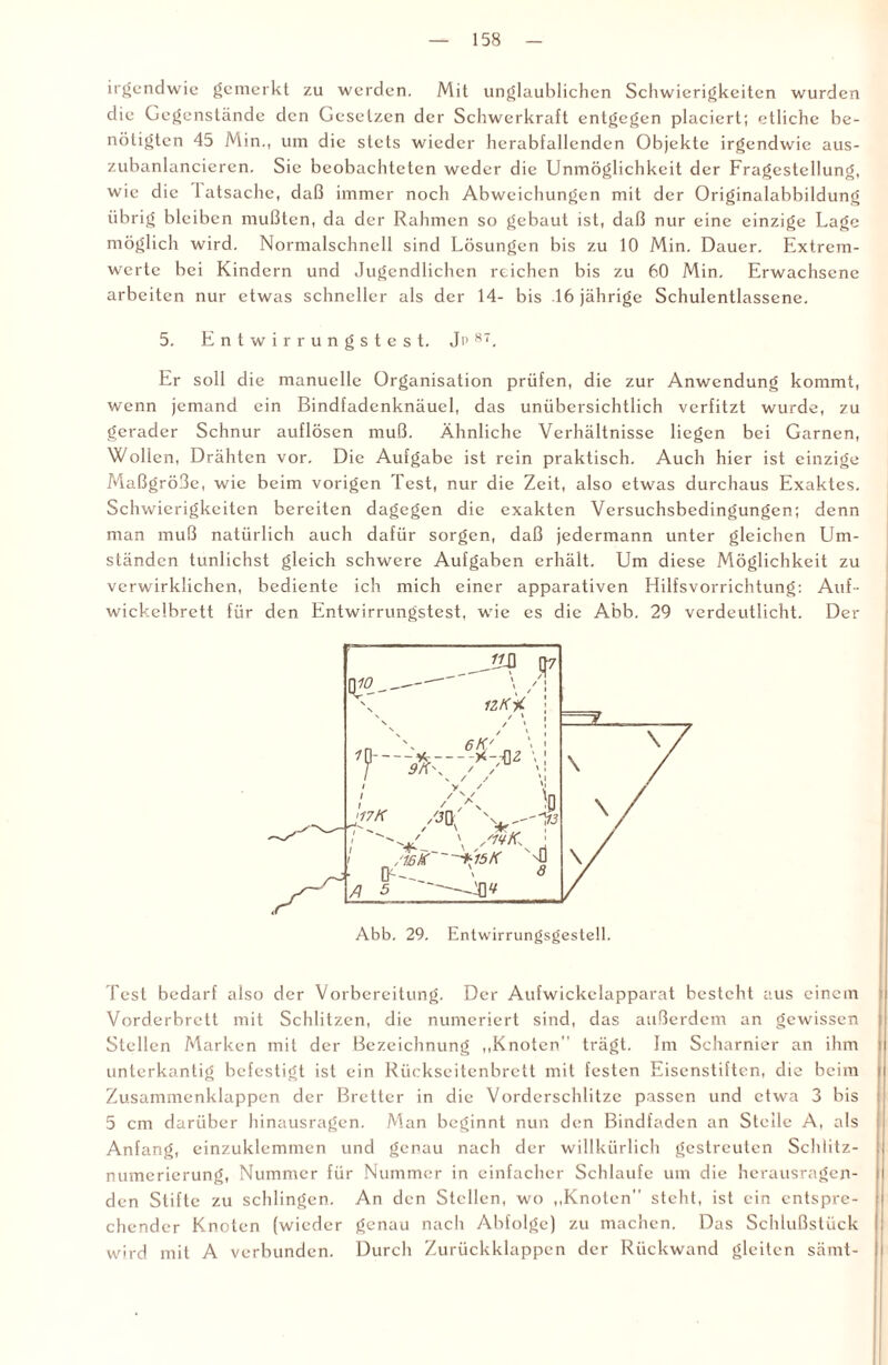 irgendwie gemerkt zu werden. Mit unglaublichen Schwierigkeiten wurden die Gegenstände den Gesetzen der Schwerkraft entgegen placiert; etliche be¬ nötigten 45 Min., um die stets wieder herabfallenden Objekte irgendwie aus- zubanlancieren. Sie beobachteten weder die Unmöglichkeit der Fragestellung, wie die latsache, daß immer noch Abweichungen mit der Originalabbildung übrig bleiben mußten, da der Rahmen so gebaut ist, daß nur eine einzige Lage möglich wird. Normalschnell sind Lösungen bis zu 10 Min. Dauer. Extrem¬ werte bei Kindern und Jugendlichen reichen bis zu 60 Min. Erwachsene arbeiten nur etwas schneller als der 14- bis 16 jährige Schulentlassene. 5. E n t w i r r u n g s t e s t. Ji> 87. Er soll die manuelle Organisation prüfen, die zur Anwendung kommt, wenn jemand ein Bindfadenknäuel, das unübersichtlich verfitzt wurde, zu gerader Schnur auflösen muß. Ähnliche Verhältnisse liegen bei Garnen, Wollen, Drähten vor. Die Aufgabe ist rein praktisch. Auch hier ist einzige Maßgröße, wie beim vorigen Test, nur die Zeit, also etwas durchaus Exaktes. Schwierigkeiten bereiten dagegen die exakten Versuchsbedingungen; denn man muß natürlich auch dafür sorgen, daß jedermann unter gleichen Um¬ ständen tunlichst gleich schwere Aufgaben erhält. Um diese Möglichkeit zu verwirklichen, bediente ich mich einer apparativen Hilfsvorrichtung: Auf¬ wickelbrett für den Entwirrungstest, wie es die Abb. 29 verdeutlicht. Der Test bedarf also der Vorbereitung. Der Aufwickclapparat besteht aus einem Vorderbrett mit Schlitzen, die numeriert sind, das außerdem an gewissen Stellen Marken mit der Bezeichnung „Knoten trägt. Im Scharnier an ihm unterkantig befestigt ist ein Rückseitenbrett mit festen Eisenstiften, die beim i Zusammenklappen der Bretter in die Vorderschlitze passen und etwa 3 bis 5 cm darüber hinausragen. Man beginnt nun den Bindfaden an Steile A, als Anfang, cinzuklemmen und genau nach der willkürlich gestreuten Schlitz¬ numerierung, Nummer für Nummer in einfacher Schlaufe um die herausragen- den Stifte zu schlingen. An den Stellen, wo „Knoten steht, ist ein entspre¬ chender Knoten (wieder genau nach Abfolge) zu machen. Das Schlußstück wird mit A verbunden. Durch Zurückklappen der Rückwand gleiten sämt-