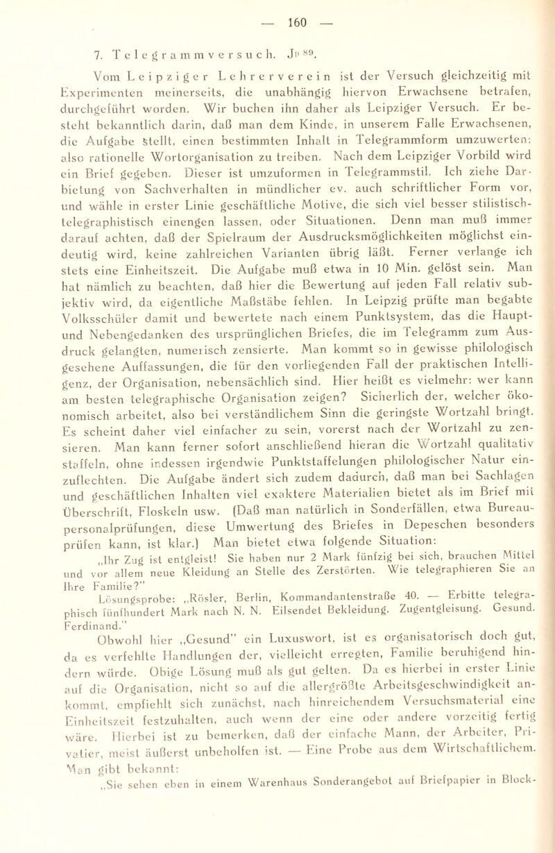 7. Telegrammversuc h. Jp *9. Vom Leipziger Lehrerverein ist der Versuch gleichzeitig mit Experimenten meinerseits, die unabhängig hiervon Erwachsene betrafen, durchgeführt worden. Wir buchen ihn daher als Leipziger Versuch. Er be¬ steht bekanntlich darin, daß man dem Kinde, in unserem Falle Erwachsenen, die Aufgabe Stellt, einen bestimmten Inhalt in Telegrammform umzuwerten: also rationelle Wortorganisation zu treiben. Nach dem Leipziger Vorbild wird ein Brief gegeben. Dieser ist umzuformen in 1 elegrammstil. Ich ziehe Dar¬ bietung von Sachverhalten in mündlicher ev. auch schriftlicher Form vor, und wähle in erster Linie geschäftliche Motive, die sich viel besser stilistisch - telegraphistisch einengen lassen, oder Situationen. Denn man muß immer darauf achten, daß der Spielraum der Ausdrucksmöglichkeiten möglichst ein¬ deutig wird, keine zahlreichen Varianten übrig läßt. Ferner verlange ich stets eine Einheitszeit. Die Aufgabe muß etwa in 10 Min. gelöst sein. Man hat nämlich zu beachten, daß hier die Bewertung auf jeden Fall relativ sub¬ jektiv wird, da eigentliche Maßstäbe fehlen. In Leipzig prüfte man begabte Volksschüler damit und bewertete nach einem Punktsystem, das die Haupt- und Nebengedanken des ursprünglichen Briefes, die im 1 clcgramm zum Aus¬ druck gelangten, numerisch zensierte. Man kommt so in gewisse philologisch gesehene Auffassungen, die für den vorliegenden Fall der praktischen Intelli¬ genz, der Organisation, nebensächlich sind. Hier heißt cs vielmehr: wer kann am besten telegraphische Organisation zeigen? Sicherlich der, welcher öko¬ nomisch arbeitet, also bei verständlichem Sinn die geringste Wortzahl bringt. Es scheint daher viel einfacher zu sein, vorerst nach der Wortzahl zu zen¬ sieren. Man kann ferner sofort anschließend hieran die W ortzahl qualitativ staffeln, ohne indessen irgendwie Punktstaffelungen philologischci Natur ein¬ zuflechten. Die Aufgabe ändert sich zudem dadurch, daß man bei Sachlagen und geschäftlichen Inhalten viel exaktere Materialien bietet als im Biicf mit Überschrift, Floskeln usw. (Daß man natürlich in Sonderfällcn, etwa Bureau- personalprüfungen, diese Umwertung des Briefes in Depeschen besondcis prüfen kann, ist klar.) Man bietet etwa folgende Situation: „Ihr Zug ist entgleist! Sie haben nur 2 Mark fünfzig bei sich, brauchen Mittel und vor allem neue Kleidung an Stelle des Zerstörten. Wie telegraphieren Sie an Ihre Familie?” Lösungsprobe: „Rösler, Berlin, Kommandanlenstraße 40. — Erbitte telegra¬ phisch fünfhundert Mark nach N. N. Eilsendet Bekleidung. Zugentgleisung. Gesund. Ferdinand.” Obwohl hier „Gesund ein Luxuswort, ist cs organisatorisch doch gut, da es verfehlte Handlungen der, vielleicht erregten, Familie beruhigend hin¬ dern würde. Obige Lösung muß als gut gelten. Da es hierbei in erster Linie auf die Organisation, nicht so auf die allergrößte Arbeitsgeschwindigkeit an¬ kommt, empfiehlt sich zunächst, nach hinreichendem Versuchsmaterial eine Einheitszeit festzuhalten, auch wenn der eine oder andere vorzeitig fertig wäre. Hierbei ist zu bemerken, daß der einfache Mann, der Arbeiter, Pri¬ vatier, meist äußerst unbeholfen ist. — Eine Probe aus dem Wirtschaftlichem. Man gibt bekannt: „Sie sehen eben in einem Warenhaus Sonderangebot auf Briefpapier in Block-