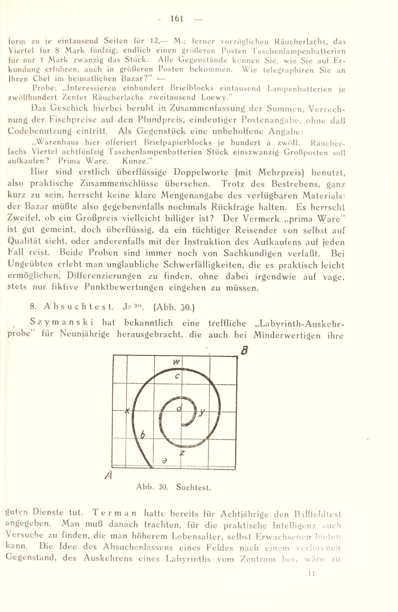 form zu je eintausend Seiten für 12,— M.; ferner vorzüglichen Räucherlachs, das Viertel für 8 Mark fünfzig; endlich einen größeren Posten Taschenlampenbatterien für nur 1 Mark zwanzig das Stück. Alle Gegenstände können Sie, wie Sie auf Er¬ kundung erfuhren, auch in größeren Posten bekommen. Wie telegraphiren Sie an Ihren Chef im heimatlichen Bazar?'' — Probe: „Interessieren einhundert Briefblocks eintausend Lampenbatterien je zwölfhundert Zenter Räucherlachs zweitausend Loewy. Das Geschick hierbei beruht in Zusammenfassung der Summen, Verrech¬ nung der Fischpreise auf den Pfundpreis, eindeutiger Postenangabe, ohne daß Codebenutzung cintritt. Als Gegenstück eine unbeholfene Angabe; „Warenhaus hier offeriert Briefpapierblocks je hundert ä zwölf. Räucher¬ lachs Viertel achtfünfzig Taschenlampenbatterien Stück einszwanzig Großposten soll aufkaufen? Prima Ware. Kunze. Hier sind erstlich überflüssige Doppelworte (mit Mehrpreis) benutzt, also praktische Zusammenschlüsse übersehen. Trotz des Bestrebens, ganz kurz zu sein, herrscht keine klare Mengenangabe des verfügbaren Materials: der Bazar müßte also gegebenenfalls nochmals Rückfrage halten. Es herrscht Zweifel, ob ein Großpreis vielleicht billiger ist? Der Vermerk „prima Ware ist gut gemeint, doch überflüssig, da ein tüchtiger Reisender von selbst auf Qualität sieht, oder anderenfalls mit der Instruktion des Aufkaufens auf jeden hall reist. Beide Proben sind immer noch von Sachkundigen verfaßt. Bei Ungeübten erlebt man unglaubliche Schwerfälligkeiten, die es praktisch leicht ermöglichen, Differenzierungen zu finden, ohne dabei irgendwie auf vage, stets nur fiktive Punktbewertungen eingehen zu müssen. 8. Absuchtest. Jp 90. (Abb. 30.) Szymanski hat bekanntlich eine treffliche „Labyrinth-Auskehr- probe für Neunjährige herausgebracht, die auch bei Minderwertigen ihre B guten Dienste tut. 1 e r m a n hatte bereits für Achtjährige den Ballfeldtest an£c£ebcn. Man muß danach trachten, für die praktische Intelligenz auch Versuche zu finden, die man höherem Lebensalter, selbst Erwachsenen- bieten kann. Die Idee des Absuchenlassens eines Feldes nach einem verlorenen Gegenstand, des Auskehrens eines Labyrinths vom Zentrum her, wäre zu 11