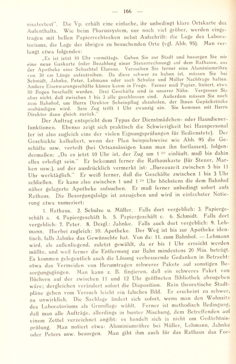 nisatortest”. Die Vp. erhält eine einfache, ihr unbedingt klare Ortskarte des Aufenthalts. Wie beim Pharussystem, nur noch viel gröber, werden einge¬ tragen mit hellen Papierrechtecken nebst Aufschrift: die Lage des Labora¬ toriums, die Lage der übrigen zu besuchenden Orte (vgl. Abb. 95). Man ver¬ langt etwa folgendes: „Es ist jetzt 10 Uhr vormittags. Gehen Sie zur Stadt und besorgen Sie mir eine neue Gaskarte (oder Bezahlung einer Sleuerrechnung) auf dem Rathause, aus der Apotheke eine Schachtel Elarson. Versuchen Sie ferner eine Aluminiumröhre von 30 cm Länge aufzutreiben. Da diese schwer zu haben ist, müssen Sie bei Schmidt, Jahnke, Peter, Lehmann oder auch Schulze und Müller Nachfrage halten. Andere Eisenwarengeschäfte kämen kaum in Frage. Ferner muß Papier, liniiert, etwa 50 Bogen beschafft werden. Drei Geschäfte sind in unserer Nähe. Vergessen Sie aber nicht, daß zwischen 1 bis 3 alle geschlossen sind. Außerdem müssen Sie noch zum Bahnhof, um Herrn Direktor Scheinpflug abzuholen, der Ihnen Gepäckstücke aushändigen wird. Sein Zug trifft 1 Uhr zwanzig ein. Sie kommen mit Herrn Direktor dann gleich zurück.” Der Auftrag entspricht dem Typus der Dienstmädchen- oder Hausdiener¬ funktionen. Ebenso zeigt sich praktisch die Schwierigkeit bei Hauspersonal (er ist also zugleich eine der vielen Eignungsprüfungen für Bedienstete). Der Geschickte kalkuliert, wenn der Plan beispielsweise wie Abb. 95 die Ge¬ schäfte usw. verteilt (bei Ortsansässigen kann man ihn fortlassen), folgen¬ dermaßen: „Da es jetzt 10 Uhr ist, der Zug um 1 20 einläuft, muß bis dahin alles erledigt sein.” Er bekommt ferner die Rathauskarte (für Steuer, Mar¬ ken usw.), auf der ausdrücklich vermerkt ist: „Bureauzeit zwischen 5 bis 11 Uhr werktäglich.” Er weiß ferner, daß die Geschäfte zwischen 1 bis 3 Uhr schließen. Er kann also zwischen 1 und 1 20 Uhr höchstens die dem Bahnhof näher gelagerte Apotheke aufsuchen. Er muß ferner unbedingt sofort aufs Rathaus. Die Besorgungsfolge ist anzugeben und wird in einfachster Notie¬ rung etwa numeriert: 1. Rathaus. 2. Schulze u. Müller. Falls dort vergeblich: 3. Papierge¬ schäft a. 4. Papiergeschäft b. 5. Papiergeschäft c. 6. Schmidt. Falls dort vergeblich: 7. Peter. 8. Dcsgl.: Jahnke. Falls auch dort vergeblich: 9. Leh¬ mann. Hierbei zugleich: 10. Apotheke. Der Weg ist bis zur Apotheke iden¬ tisch, falls Jahnke das Gewünschte hat. Von da: 11. zum Bahnhof. Lehmann wird, als außenliegend, zuletzt gewählt, da er bis 1 Uhr erreicht werden müßte, und weil ferner die Entfernung zur Bahn mindestens 20 Min. beträgt. Es kommen gelegentlich auch die Lösung verbessernde Gedanken in Betracht, etwa das Vermeiden von Herumtragen schwerer Pakete auf sonstigen Be¬ sorgungsgängen. Man kann z. B. fingieren, daß ein schweres Paket von Büchern auf der zwischen 11 und 12 Uhr geöffneten Bibliothek abzugeben wäre; dergleichen verändert sofort die Disposition. Rein theoretische Stadt¬ pläne geben vom Versuch leicht ein falsches Bild. Er erscheint zu schwer, zu unwirklich. Die Sachlage ändert sich sofort, wenn man den Wohnsitz des Laboratoriums als Grundlage wählt. Ferner ist methodisch Bedingung, daß man alle Aufträge, allerdings in bunter Mischung, dem Betreffenden auf einem Zettel verzeichnet angibt: es handelt sich ja nicht um Gedächtnis¬ prüfung. Man notiert etwa: Aluminiumröhre bei Müller, Lehmann, Jahnke oder Peters usw. besorgen. Man gibt ihm auch für das Rathaus das Foi -