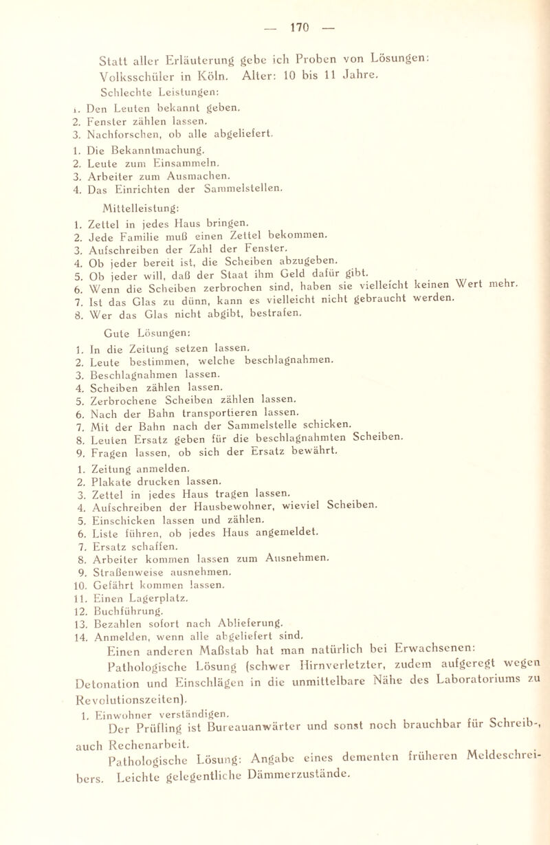 Statt aller Erläuterung gebe ich Proben von Lösungen: Volksschüler in Köln. Alter: 10 bis 11 Jahre. Schlechte Leistungen: 1. Den Leuten bekannt geben. 2. Fenster zählen lassen. 3. Nachforschen, ob alle abgeliefert. 1. Die Bekanntmachung. 2. Leute zum Einsammeln. 3. Arbeiter zum Ausmachen. 4. Das Einrichten der Sammelstellen. Mittelleistung: 1. Zettel in jedes Haus bringen. 2. Jede Familie muß einen Zettel bekommen. 3. Aufschreiben der Zahl der Fenster. 4. Ob jeder bereit ist, die Scheiben abzugeben. 5. Ob jeder will, daß der Staat ihm Geld dafür gibt. 6. Wenn die Scheiben zerbrochen sind, haben sie vielleicht keinen V ert mehr. 7. Ist das Glas zu dünn, kann es vielleicht nicht gebraucht werden. 8. Wer das Glas nicht abgibt, bestrafen. Gute Lösungen: 1. In die Zeitung setzen lassen. 2. Leute bestimmen, welche beschlagnahmen. 3. Beschlagnahmen lassen. 4. Scheiben zählen lassen. 5. Zerbrochene Scheiben zählen lassen. 6. Nach der Bahn transportieren lassen. 7. Mit der Bahn nach der Sammelstelle schicken. 8. Leuten Ersatz geben für die beschlagnahmten Scheiben. 9. Fragen lassen, ob sich der Ersatz bewährt. 1. Zeitung anmelden. 2. Plakate drucken lassen. 3. Zettel in jedes Haus tragen lassen. 4. Aufschreiben der Hausbewohner, wieviel Scheiben. 5. Einschicken lassen und zählen. 6. Liste führen, ob jedes Haus angemeldet. 7. Ersatz schaffen. 8. Arbeiter kommen lassen zum Ausnehmen. 9. Straßenweise ausnehmen. 10. Gefährt kommen lassen. 11. Einen Lagerplatz. 12. Buchführung. 13. Bezahlen sofort nach Ablieferung. 14. Anmelden, wenn alle abgeliefert sind. Einen anderen Maßstab hat man natürlich bei Erwachsenen: Pathologische Lösung (schwer Hirnverletzter, zudem aufgeregt wegen Detonation und Einschlägen in die unmittelbare Nähe des Laboratoriums zu Revolutionszeiten). 1. Einwohner verständigen. .. Der Prüfling ist Bureauanwärter und sonst noch brauchbar für Schreib-, auch Rechenarbeit. Pathologische Lösung: Angabe eines dementen früheren Mcldeschrei- bers. Leichte gelegentliche Dämmerzustände.