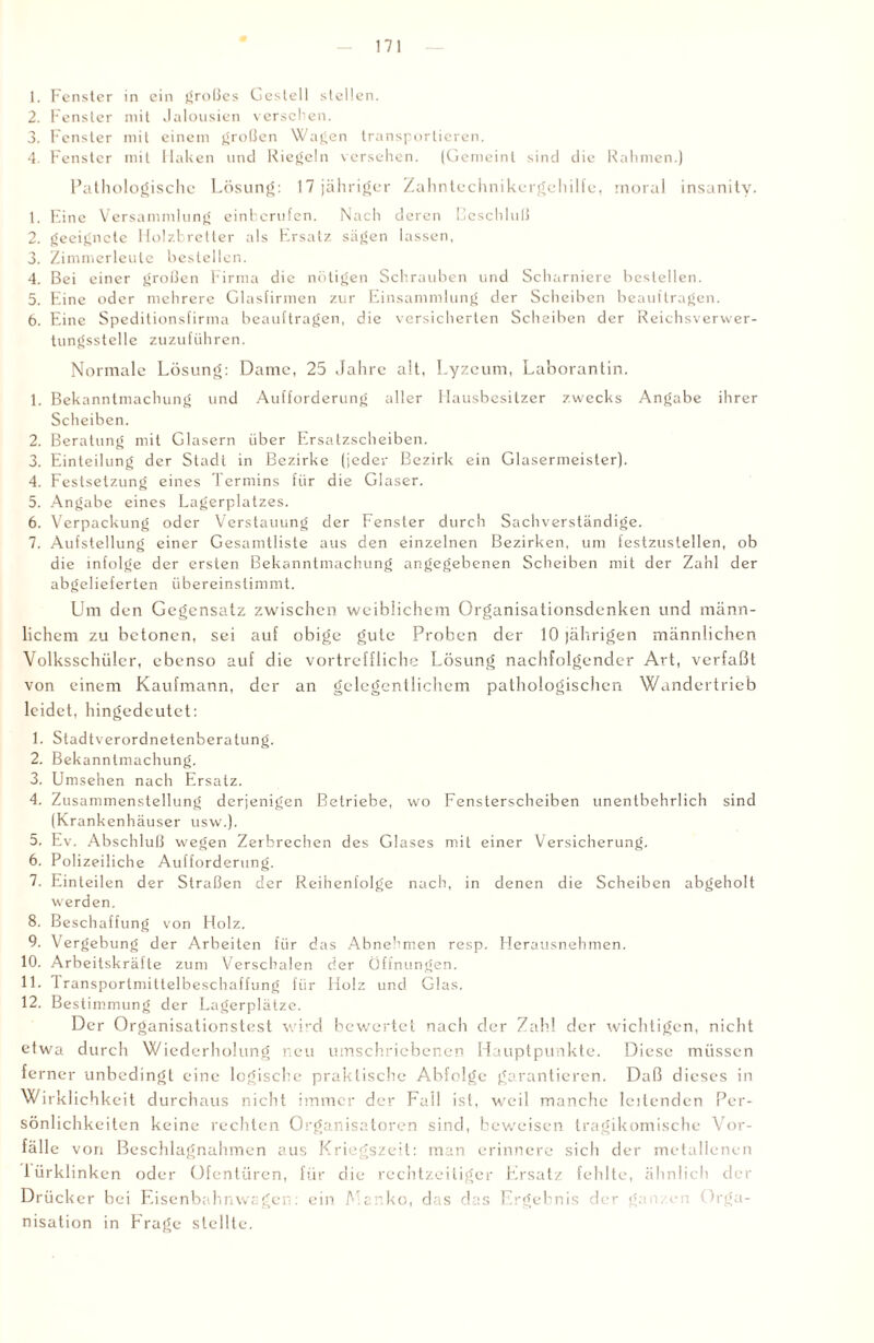 1. Fenster in ein großes Gestell stellen. 2. Fenster mit Jalousien verseilen. 3. Fenster mit einem großen Wagen transportieren. 4. Fenster mit Haken und Riegeln versehen. (Gemeint sind die Rahmen.) Pathologische Lösung: 17 jähriger Zahntechnikergehilfe, moral insanity. 1. Eine Versammlung einberufen. Nach deren Beschluß 2. geeignete Holzbretter als Ersatz sägen lassen, 3. Zimmerlculc bestellen. 4. Bei einer großen Firma die nötigen Schrauben und Scharniere bestellen. 5. Eine oder mehrere Glasfirmen zur Einsammlung der Scheiben beauftragen. 6. Eine Speditionsfirma beauftragen, die versicherten Scheiben der Reichsverwer¬ tungsstelle zuzuführen. Normale Lösung: Dame, 25 Jahre alt, Lyzeum, Laborantin. 1. Bekanntmachung und Aufforderung aller Hausbesitzer zwecks Angabe ihrer Scheiben. 2. Beratung mit Glasern über Ersatzscheiben. 3. Einteilung der Stadt in Bezirke (jeder Bezirk ein Glasermeister). 4. Festsetzung eines Termins für die Glaser. 5. Angabe eines Lagerplatzes. 6. Verpackung oder Verstauung der Fenster durch Sachverständige. 7. Aufstellung einer Gesamtliste aus den einzelnen Bezirken, um festzustellen, ob die infolge der ersten Bekanntmachung angegebenen Scheiben mit der Zahl der abgelieferten übereinstimmt. Um den Gegensatz zwischen weiblichem Organisationsdenken und männ¬ lichem zu betonen, sei auf obige gute Proben der 10 jährigen männlichen Volksschüler, ebenso auf die vortreffliche Lösung nachfolgender Art, verfaßt von einem Kaufmann, der an gelegentlichem pathologischen Wandertrieb leidet, hingedeutet: 1. Stadtverordnetenberatung. 2. Bekanntmachung. 3. Umsehen nach Ersatz. 4. Zusammenstellung derjenigen Betriebe, wo Fensterscheiben unentbehrlich sind (Krankenhäuser usw.), 5. Ev. Abschluß wegen Zerbrechen des Glases mit einer Versicherung. 6. Polizeiliche Aufforderung. 7. Einteilen der Straßen der Reihenfolge nach, in denen die Scheiben abgeholt werden. 8. Beschaffung von Holz. 9. Vergebung der Arbeiten für das Abnehmen resp. Herausnehmen. 10. Arbeitskräfte zum Verschalen der Öffnungen. 11. Transportmittelbeschaffung für Holz und Glas. 12. Best immung der Lagerplätze. Der Organisationstest wird bewertet nach der Zahl der wichtigen, nicht etwa durch Wiederholung neu umschriebenen Hauptpunkte. Diese müssen ferner unbedingt eine logische praktische Abfolge garantieren. Daß dieses in Wirklichkeit durchaus nicht immer der Fall ist, weil manche leitenden Per¬ sönlichkeiten keine rechten Organisatoren sind, beweisen tragikomische Vor¬ fälle von Beschlagnahmen aus Kriegszeit: man erinnere sich der metallenen lürklinken oder Ofentüren, für die rechtzeitiger Ersatz fehlte, ähnlich der Drücker bei Eisenbahnwagen: ein A.cnko, das das Ergebnis der ga . eil Orga¬ nisation in Frage stellte.