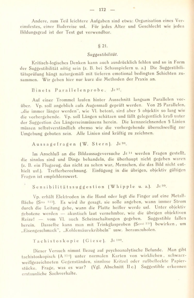 Andere, zum Teil leichtere Aufgaben sind etwa: Organisation eines Ver¬ einsfestes, einer Badereise usf. Für jedes Alter und Geschlecht wie jeden Bildungsgrad ist der Test gut verwendbar. § 21. SuggestibilHät. Kritisch-logisches Denken kann auch ausdrücklich fehlen und so in Form der Suggestibilität nötig sein (z. B. bei Schauspielern u. a.) Die Suggestibili- tätsprüfung hängt naturgemäß mit tieferen emotional bedingten Schichten zu¬ sammen. Wir geben hier nur kurz die Methoden der Praxis an. Binets Parallelenprobe. Js97. Auf einer Trommel laufen hinter Ausschnitt langsam Parallelen vor¬ über. Vp. soll angeblich aufs Augenmaß geprüft werden. Von 25 Parallelen, „die immer länger werden, wie VI. betont, sind aber 5 objektiv so lang wie die vorhergehende. Vp. soll Längen schätzen und fällt gelegentlich kraß unter der Suggestion des Längerseinmüsscns herein. Die kennzeichnenden 5 Linien müssen selbstverständlich ebenso wie die vorhergehende überschwellig zur Umgebung geboten sein. Alle Linien sind kräftig zu zeichnen. Aussagefragen (W. Stern). Js9S. Im Anschluß an die Bildaussageversuche Js 14 werden Fragen gestellt, die sinnlos sind und Dinge behandeln, die überhaupt nicht gegeben waren (z. B. ein Flugzeug, das nicht zu sehen war, Menschen, die das Bild nicht ent¬ hielt usf.). Trefferberechnung. Einfügung in die übrigen, objektiv gültigen Fragen ist empfehlenswert. Sensibilitätssuggestion (Whipple u. a.). Js99. Vp. erhält Elektroden in die Hand oder legt die Finger auf eine Metall¬ fläche (Snia 123). Es wird ihr gesagt, sic solle angeben, wann immer Strom durch die Leitung gehe, wann die Platte heißer werde usf. Unter objektiv gebotene werden — akustisch laut vernehmbar, wie die übrigen objektiven Reize! — vom VI. auch Scheinschaltungen gegeben. Suggestiblc fallen herein. Dasselbe kann man mit Trinkglasproben (S«:,ist 11 ‘) bewirken, um „Eisengeschmack, „Kohlensäurekribbeln” usw. herauszuholen. Tachistoskopie ( G i e s e ). Js 10°. Dieser Versuch nimmt Bezug auf psychoanalytische Befunde. Man gibt tachistoskopisch (A ,r)4) unter normalen Karten von wirklichen , schwarz¬ weißgezeichneten Gegenständen, sinnlose Kritzel oder rußbefleckte Papier¬ stücke. Frage, was es war? (Vgl. Abschnitt II c.) Suggestiblc erkennen erstaunliche Sachverhalte.