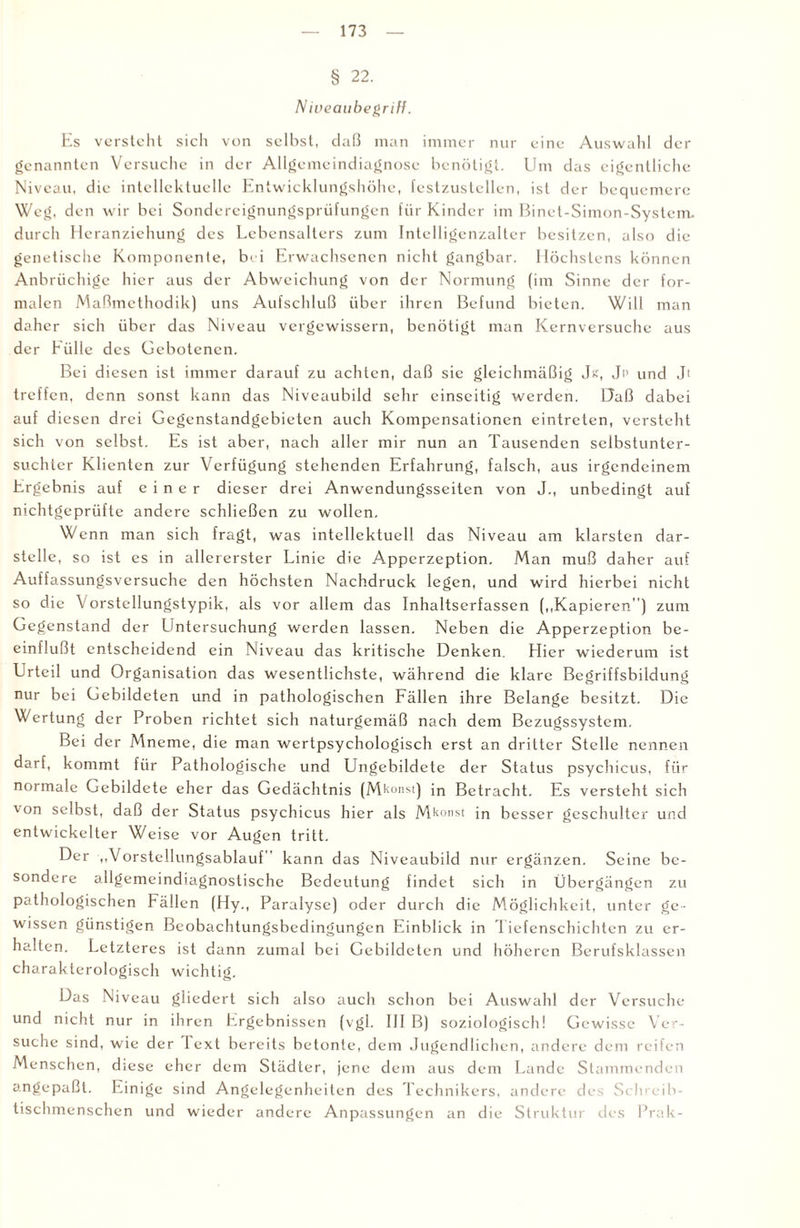 § 22. Niveaubegriff. Es versteht sich von selbst, daß man immer nur eine Auswahl der genannten Versuche in der Allgemeindiagnose benötigt. Um das eigentliche Niveau, die intellektuelle Entwicklungshöhe, festzustellen, ist der bequemere Weg, den wir bei Sondercignungsprüfungen für Kinder im Binet-Simon-System. durch Heranziehung des Lebensalters zum Intelligenzalter besitzen, also die genetische Komponente, bei Erwachsenen nicht gangbar. Höchstens können Anbrüchige hier aus der Abweichung von der Normung (im Sinne der for¬ malen Maßmethodik) uns Aufschluß über ihren Befund bieten. Will man daher sich über das Niveau vergewissern, benötigt man Kernversuche aus der Hülle des Gebotenen. Bei diesen ist immer darauf zu achten, daß sie gleichmäßig Jg, Jp und Jt treffen, denn sonst kann das Niveaubild sehr einseitig werden. Daß dabei auf diesen drei Gegenstandgebieten auch Kompensationen eintreten, versteht sich von selbst. Es ist aber, nach aller mir nun an Tausenden selbstunter¬ suchter Klienten zur Verfügung stehenden Erfahrung, falsch, aus irgendeinem Ergebnis auf einer dieser drei Anwendungsseiten von J., unbedingt auf nichtgeprüfte andere schließen zu wollen. Wenn man sich fragt, was intellektuell das Niveau am klarsten dar¬ stelle, so ist es in allererster Linie die Apperzeption. Man muß daher auf Auffassungsversuche den höchsten Nachdruck legen, und wird hierbei nicht so die Vorstcllungstypik, als vor allem das Inhaltserfassen („Kapieren”) zum Gegenstand der Untersuchung werden lassen. Neben die Apperzeption be¬ einflußt entscheidend ein Niveau das kritische Denken. Hier wiederum ist Urteil und Organisation das wesentlichste, während die klare Begriffsbildung nur bei Gebildeten und in pathologischen Fällen ihre Belange besitzt. Die Wertung der Proben richtet sich naturgemäß nach dem Bezugssystem. Bei der Mneme, die man wertpsychologisch erst an dritter Stelle nennen darf, kommt für Pathologische und Ungebildete der Status psychicus, für normale Gebildete eher das Gedächtnis (M^onst) in Betracht. Es versteht sich von selbst, daß der Status psychicus hier als Mkonst jn besser geschulter und entwickelter Weise vor Augen tritt. Der „Vorstellungsablauf” kann das Niveaubild nur ergänzen. Seine be¬ sondere allgemeindiagnostischc Bedeutung findet sich in Übergängen zu pathologischen Fällen (Hy., Paralyse) oder durch die Möglichkeit, unter ge¬ wissen günstigen Beobachtungsbedingungen Einblick in Tiefenschichten zu er¬ halten. Letzteres ist dann zumal bei Gebildeten und höheren Berufsklassen charakterologisch wichtig. Das Niveau gliedert sich also auch schon bei Auswahl der Versuche und nicht nur in ihren Ergebnissen (vgl. III B) soziologisch! Gewisse Ver¬ suche sind, wie der I ext bereits betonte, dem Jugendlichen, andere dem reifen Menschen, diese eher dem Städter, jene dem aus dem Lande Stammenden angepaßt. Einige sind Angelegenheiten des I echnikers, andere des Si hreib- tischmenschen und wieder andere Anpassungen an die Struktur des Prak-