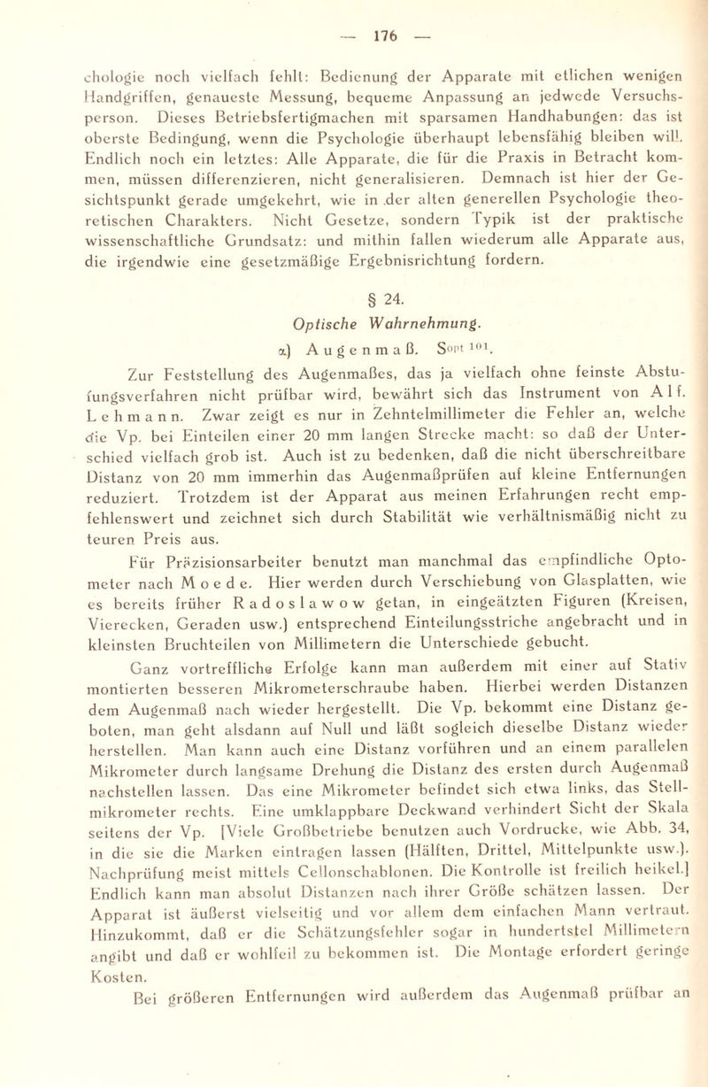chologie noch vielfach fehlt: Bedienung der Apparate mit etlichen wenigen Handgriffen, genaueste Messung, bequeme Anpassung an jedwede Versuchs¬ person. Dieses Betriebsfertigmachen mit sparsamen Handhabungen: das ist oberste Bedingung, wenn die Psychologie überhaupt lebensfähig bleiben will. Endlich noch ein letztes: Alle Apparate, die für die Praxis in Betracht kom¬ men, müssen differenzieren, nicht generalisieren. Demnach ist hier der Ge¬ sichtspunkt gerade umgekehrt, wie in der alten generellen Psychologie theo¬ retischen Charakters. Nicht Gesetze, sondern Typik ist der praktische wissenschaftliche Grundsatz: und mithin fallen wiederum alle Apparate aus, die irgendwie eine gesetzmäßige Ergebnisrichtung fordern. § 24. Optische Wahrnehmung. a.) Augenmaß. S°p' 10 b Zur Feststellung des Augenmaßes, das ja vielfach ohne feinste Abstu- fungsverfahren nicht prüfbar wird, bewährt sich das Instrument von Alf. Lehmann. Zwar zeigt es nur in Zehntelmillimeter die Fehler an, welche die Vp. bei Einteilen einer 20 mm langen Strecke macht: so daß der Unter¬ schied vielfach grob ist. Auch ist zu bedenken, daß die nicht überschreitbare Distanz von 20 mm immerhin das Augenmaßprüfen auf kleine Entfernungen reduziert. Trotzdem ist der Apparat aus meinen Erfahrungen recht emp¬ fehlenswert und zeichnet sich durch Stabilität wie verhältnismäßig nicht zu teuren Preis aus. Für Präzisionsarbeiter benutzt man manchmal das empfindliche Opto¬ meter nach M o e d e. Hier werden durch Verschiebung von Glasplatten, wie es bereits früher Radoslawow getan, in eingeätzten Figuren (Kreisen, Vierecken, Geraden usw.) entsprechend Einteilungsstriche angebracht und in kleinsten Bruchteilen von Millimetern die Unterschiede gebucht. Ganz vortreffliche Erfolge kann man außerdem mit einer auf Stativ montierten besseren Mikrometerschraube haben. Hierbei werden Distanzen dem Augenmaß nach wieder hergestcllt. Die Vp. bekommt eine Distanz ge¬ boten, man geht alsdann auf Null und läßt sogleich dieselbe Distanz wieder herstellen. Man kann auch eine Distanz vorführen und an einem parallelen Mikrometer durch langsame Drehung die Distanz des ersten durch Augenmaß nachstellen lassen. Das eine Mikrometer befindet sich etwa links, das Stell¬ mikrometer rechts. Eine umklappbare Deckwand verhindert Sicht der Skala seitens der Vp. [Viele Großbetriebe benutzen auch Vordrucke, wie Abb. o4, in die sie die Marken cintragen lassen (Hälften, Drittel, Mittelpunkte usw.). Nachprüfung meist mittels Ccllonschablonen. Die Kontrolle ist freilich heikel.] Endlich kann man absolut Distanzen nach ihrer Größe schätzen lassen. Der Apparat ist äußerst vielseitig und vor allem dem einfachen Mann vertraut. Hinzukommt, daß er die Schätzungsfehler sogar in hundertstel Millimetern angibt und daß er wohlfeil zu bekommen ist. Die Montage erfordert geringe Kosten. Bei größeren Entfernungen wird außerdem das Augenmaß prüfbar an
