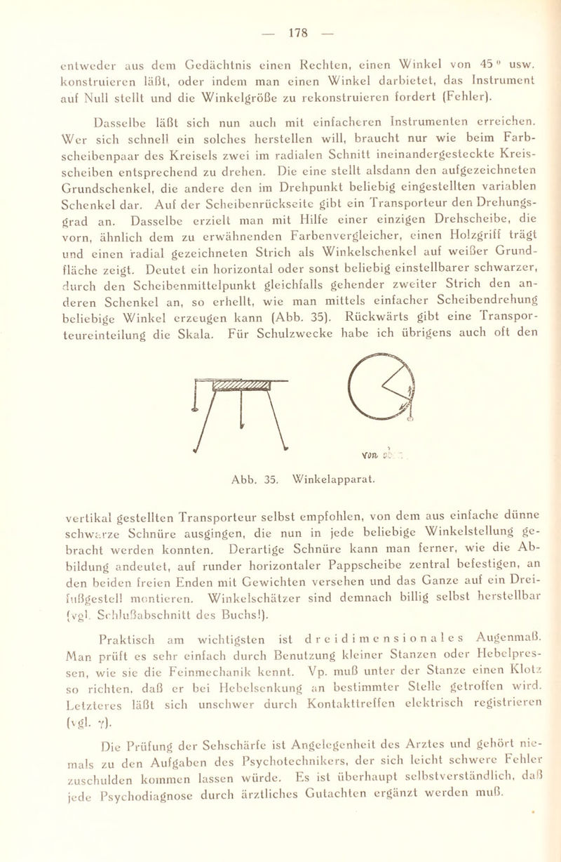 entweder aus dem Gedächtnis einen Rechten, einen Winkel von 45 usw. konstruieren läßt, oder indem man einen Winkel darbietet, das Instrument auf Null stellt und die Winkelgröße zu rekonstruieren fordert (Fehler). Dasselbe läßt sich nun auch mit einfacheren Instrumenten erreichen. Wer sich schnell ein solches hersteilen will, braucht nur wie beim Farb- scheibenpaar des Kreisels zwei im radialen Schnitt ineinandergesteckte Kreis¬ scheiben entsprechend zu drehen. Die eine stellt alsdann den aufgezeichneten Grundschenkel, die andere den im Drehpunkt beliebig eingestellten variablen Schenkel dar. Auf der Scheibenrückseite gibt ein Transporteur den Drehungs¬ grad an. Dasselbe erzielt man mit Hilfe einer einzigen Drehscheibe, die vorn, ähnlich dem zu erwähnenden Farbenvergleicher, einen Holzgriff trägt und einen radial gezeichneten Strich als Winkelschenkel auf weißer Grund¬ fläche zeigt. Deutet ein horizontal oder sonst beliebig einstellbarer schwarzer, durch den Scheibenmittelpunkt gleichfalls gehender zweiter Strich den an¬ deren Schenkel an, so erhellt, wie man mittels einfacher Scheibendrehung beliebige Winkel erzeugen kann (Abb. 35). Rückwärts gibt eine franspor- teureinteilung die Skala. Für Schulzwccke habe ich übrigens auch oft den Abb. 35. Winkelapparat. vertikal gestellten Transporteur selbst empfohlen, von dem aus einfache dünne schwarze Schnüre ausgingen, die nun in jede beliebige Winkelstellung ge¬ bracht werden konnten. Derartige Schnüre kann man ferner, wie die Ab¬ bildung andeutet, auf runder horizontaler Pappscheibe zentral befestigen, an den beiden freien Enden mit Gewichten versehen und das Ganze auf ein Drci- fußgestel! montieren. Winkelschätzer sind demnach billig selbst herstellbar (vgl. Schlußabschnitt des Buchs!). Praktisch am wichtigsten ist dreidimensionales Augenmaß. Man prüft es sehr einfach durch Benutzung kleiner Stanzen oder Hcbclpres- sen, wie sie die Feinmechanik kennt. Vp. muß unter der Stanze einen Klotz so richten, daß er bei Hebelsenkung an bestimmter Stelle getroffen wird. Letzteres läßt sich unschwer durch Kontakttreffen elektrisch registrieren ('gl. y)- Die Prüfung der Sehschärfe ist Angelegenheit des Arztes und gehört nie¬ mals zu den Aufgaben des Psychotechnikers, der sich leicht schwere Fehler zuschulden kommen lassen würde. Es ist überhaupt selbstverständlich, daß jede Psychodiagnosc durch ärztliches Gutachten ergänzt werden muß.