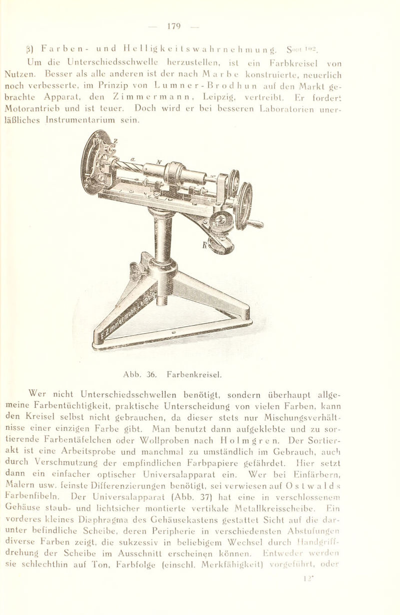 ß) Farben- und Helligkeitswa li r n e h m u n g. St Um die Unterschicdsschwelle hcrzustellen, ist ein Farbkreisei von Nutzen. Besser als alle anderen ist der nach Mar be konstruierte, neuerlich noch verbesserte, im Prinzip von L u m ner-Brod h u n auf den Markt ge¬ brachte Apparat, den Z i m m ermann, Leipzig, vertreibt. Er fordert Motorantrieb und ist teuer. Doch wird er bei besseren Laboratorien uner¬ läßliches Instrumentarium sein. Abb. 36. Farbenkreisel. Wer nicht Unterschiedsschwellen benötigt, sondern überhaupt allge¬ meine Farbentüchtigkeit, praktische Unterscheidung von vielen Farben, kann den Kreisel selbst nicht gebrauchen, da dieser stets nur Mischungsverhält¬ nisse einer einzigen Farbe gibt. Man benutzt dann aufgeklebte und zu sor¬ tierende Farbentäfelchen oder Wollproben nach Holmgren. Der Sortier- akt ist eine Arbeitsprobe und manchmal zu umständlich im Gebrauch, auch durch Verschmutzung der empfindlichen Farbpapiere gefährdet. Hier setzt dann ein einfacher optischer Universalapparat ein. Wer bei Einfärbern, Malern usw. feinste Differenzierungen benötigt, sei verwiesen auf O s t w a 1 d s Farbenfibeln. Der Universalapparat (Abb. 37) hat eine in verschlossenem Gehäuse staub- und lichtsicher montierte vertikale Metallkreisschcibe. Ein vorderes kleines Diaphragma des Gehäusekastens gestattet Sicht auf die dar¬ unter befindliche Scheibe, deren Peripherie in verschiedensten Abstufungen diverse Farben zeigt, die sukzessiv in beliebigem Wechsel durch Handgriff¬ drehung der Scheibe im Ausschnitt erscheinen können. Entweder werden sie schlechthin auf Ton, Farbfolge (einschl. Merkfähigkeit) vorgeführt, oder 12*