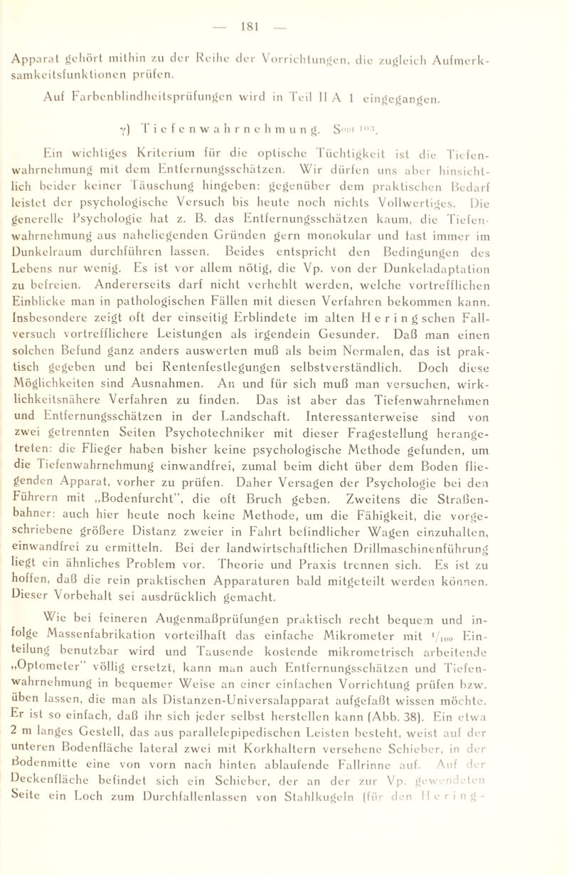 Apparat gehört mithin zu der Reihe der Vorrichtungen, die zugleich Aufmerk¬ samkeitsfunktionen prüfen. Auf Farbenblindheitsprüfungen wird in Teil 11 A 1 eingegangen. y) Tiefenwahrneh m u n g. S°i>t 1 :'._ Ein wichtiges Kriterium für die optische Tüchtigkeit ist die Tiefen¬ wahrnehmung mit dem Entfernungsschätzen. Wir dürfen uns aber hinsicht¬ lich beider keiner Täuschung hingeben: gegenüber dem praktischen Bedarf leistet der psychologische Versuch bis heute noch nichts Vollwertiges. Die generelle Psychologie hat z. B. das Entfernungsschätzen kaum, die Tiefen¬ wahrnehmung aus naheliegenden Gründen gern monokular und last immer im Dunkelraum durchführen lassen. Beides entspricht den Bedingungen des Lebens nur wenig. Es ist vor allem nötig, die Vp. von der Dunkeladaptation zu befreien. Andererseits darf nicht verhehlt werden, welche vortrefflichen Einblicke man in pathologischen Fällen mit diesen Verfahren bekommen kann. Insbesondere zeigt oft der einseitig Erblindete im alten Hering sehen Fall¬ versuch vortrefflichere Leistungen als irgendein Gesunder. Daß man einen solchen Befund ganz anders auswerten muß als beim Normalen, das ist prak¬ tisch gegeben und bei Rcntenfestlegungcn selbstverständlich. Doch diese Möglichkeiten sind Ausnahmen. An und für sich muß man versuchen, wirk¬ lichkeitsnähere Verfahren zu finden. Das ist aber das Tiefenwahrnehmen und Entfernungsschätzen in der Landschaft. Interessanterweise sind von zwei getrennten Seiten Psychotechniker mit dieser Fragestellung herange¬ treten: die Flieger haben bisher keine psychologische Methode gefunden, um die 1 iefenwahrnehmung einwandfrei, zumal beim dicht über dem Boden flie¬ genden Apparat, vorher zu prüfen. Daher Versagen der Psychologie bei den Führern mit ,,Bodenfurcht, die oft Bruch geben. Zweitens die Straßen¬ bahner: auch hier heute noch keine Methode, um die Fähigkeit, die vorge¬ schriebene größere Distanz zweier in Fahrt befindlicher Wagen einzuhalten, einwandfrei zu ermitteln. Bei der landwirtschaftlichen Drillmaschinenführung liegt ein ähnliches Problem vor. Theorie und Praxis trennen sich. Es ist zu hoffen, daß die rein praktischen Apparaturen bald mitgeteilt werden können. Dieser \orbehalt sei ausdrücklich gemacht. Wie bei feineren Augenmaßprüfungen praktisch recht bequem und in¬ folge Massenfabrikation vorteilhaft das einfache Mikrometer mit 1/10o Ein¬ teilung benutzbar wird und Tausende kostende mikrometrisch arbeitende Optometer völlig ersetzt, kann man auch Entfernungsschätzen und Tiefen¬ wahrnehmung in bequemer Weise an einer einfachen Vorrichtung prüfen bzw. üben lassen, die man als Distanzen-Universalapparat aufgefaßt wissen möchte. Er ist so einfach, daß ihr. sich jeder selbst herstcllcn kann (Abb. 38). Ein etwa 2 m langes Gestell, das aus parallelcpipcdischcn Leisten besteht, weist auf der unteren Bodenflächc lateral zwei mit Korkhaltern versehene Schieber, in der Bodenmitte eine von vorn nach hinten ablaufende Fallrinnc auf. Auf der Deckenfläche befindet sich ein Schieber, der an der zur Vp. gewendeten Seite ein Loch zum Durchfallenlassen von Stahlkugeln (für den Hering-