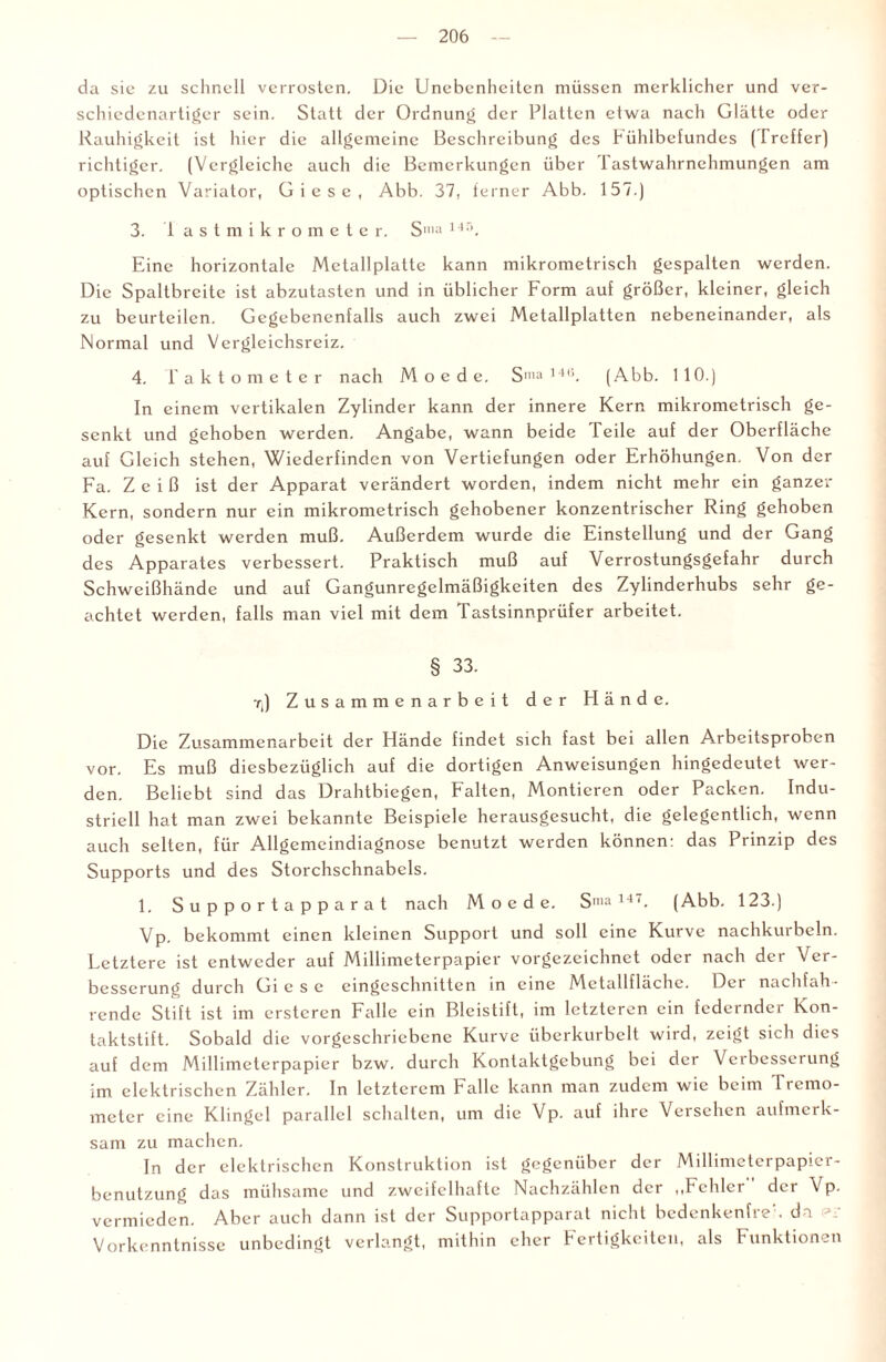 da sic zu schnell verrosten. Die Unebenheiten müssen merklicher und ver¬ schiedenartiger sein. Statt der Ordnung der Platten etwa nach Glätte oder Rauhigkeit ist hier die allgemeine Beschreibung des bühlbefundes (Ireffer) richtiger. (Vergleiche auch die Bemerkungen über I astwahrnehmungen am optischen Variator, Giese, Abb. 37, ferner Abb. 157.) 3. iastmikrometer. Sma ] 45. Eine horizontale Mctallplattc kann mikrometrisch gespalten werden. Die Spaltbreite ist abzutasten und in üblicher Form auf größer, kleiner, gleich zu beurteilen. Gegebenenfalls auch zwei Metallplatten nebeneinander, als Normal und Vergleichsreiz. 4. i'aktometer nach M o e d e. Sma ,4,!. (Abb. 110.) In einem vertikalen Zylinder kann der innere Kern mikrometrisch ge¬ senkt und gehoben werden. Angabe, wann beide Teile auf der Oberfläche auf Gleich stehen, Wiederfinden von Vertiefungen oder Erhöhungen. Von der Fa. Z e i ß ist der Apparat verändert worden, indem nicht mehr ein ganzer Kern, sondern nur ein mikrometrisch gehobener konzentrischer Ring gehoben oder gesenkt werden muß. Außerdem wurde die Einstellung und der Gang des Apparates verbessert. Praktisch muß auf Verrostungsgefahr durch Schweißhände und auf Gangunregelmäßigkeiten des Zylinderhubs sehr ge¬ achtet werden, falls man viel mit dem Tastsinnprüfer arbeitet. § 33. rj Zusammenarbeit der Hände. Die Zusammenarbeit der Hände findet sich fast bei allen Arbeitsproben vor. Es muß diesbezüglich auf die dortigen Anweisungen hingedcutet wer¬ den. Beliebt sind das Drahtbiegen, Falten, Montieren oder Packen. Indu¬ striell hat man zwei bekannte Beispiele herausgesucht, die gelegentlich, wenn auch selten, für Allgemcindiagnose benutzt werden können: das Prinzip des Supports und des Storchschnabels. 1. Supportapparat nach M o c d e. Smal4‘. (Abb. 123.) Vp. bekommt einen kleinen Support und soll eine Kurve nachkurbcln. Letztere ist entweder auf Millimetcrpapier vorgezeichnct oder nach der Ver¬ besserung durch Gi esc eingeschnitten in eine Mctallfläche. Der nachfah¬ rende Stift ist im erstcren Falle ein Bleistift, im letzteren ein federnder Kon¬ taktstift. Sobald die vorgeschriebene Kurve überkurbelt wird, zeigt sich dies auf dem Millimeterpapier bzw. durch Kontaktgebung bei der Verbesserung im elektrischen Zähler. In letzterem Falle kann man zudem wie beim Frcmo- meter eine Klingel parallel schalten, um die Vp. auf ihre Versehen aufmerk¬ sam zu machen. In der elektrischen Konstruktion ist gegenüber der Millimeterpapier¬ benutzung das mühsame und zweifelhafte Nachzählen der „Fehler der Vp. vermieden. Aber auch dann ist der Supportapparat nicht bedenkenfreh da Vorkenntnisse unbedingt verlangt, mithin eher Fertigkeiten, als Funktionen