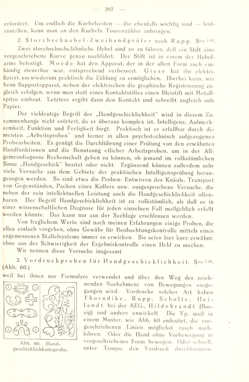 erfordert. Um endlich die Kurbelzeiten — die ebenfalls wichtig sind — fest- zustellcn, kann man an den Kurbeln Tourenzähler anbringen. 2. Storchschnabel-Zweihandprüfer nach R u p p. S'»a I4H. Zwei storchschnabelähnliche Hebel sind so zu führen, daß ein Stift eine vorgeschriebene Kurve genau nachfährt. Der Stift ist in einem der Hebel¬ arme befestigt. M o e d e hat den Apparat, der in der alten Form auch ein¬ händig steuerbar war, entsprechend verbessert. G i e s e hat ihn elektri¬ fiziert, um wiederum praktisch die Zählung zu ermöglichen. Hierbei kann, wie beim Supportapparat, neben der elektrischen die graphische Registrierung zu¬ gleich erfolgen, wenn man statt eines Kontaktstiftes einen Bleistift mit Metall¬ spitze einbaut. Letztere ergibt dann den Kontakt und schreibt zugleich aufs Papier. Der vieldeutige Begriff der „Handgeschicklichkeit wird in diesem Zu¬ sammenhänge nicht erörtert, da er überaus komplex ist, Intelligenz, Aufmerk¬ samkeit, Funktion und Fertigkeit birgt. Praktisch ist er erfaßbar durch die meisten „Arbeitsproben und ferner in allen psychotechnisch aufgezogenen Probearbeiten. Es genügt die Durchführung einer Prüfung von den erwähnten Handfunktionen und die Benutzung etlicher Arbeitsproben, um in der All¬ gemeindiagnose Rechenschaft geben zu können, ob jemand im volkstümlichen Sinne „Handgeschick besitzt oder nicht. Ergänzend können außerdem sehr viele Versuche aus dem Gebiete der praktischen Intclligenzprüfung heran¬ gezogen werden. So sind etwa die Proben: Entwirren des Knäuls, Transport von Gegenständen, Packen eines Koffers usw. ausgesprochene Versuche, die neben der rein intellektuellen Leistung auch die Handgeschicklichkeit offen¬ baren. Der Begriff Handgeschicklichkeit ist zu volkstümlich, als daß er in einer wissenschaftlichen Diagnose für jeden einzelnen Fall maßgeblich erfaßt werden könnte. Das kann nur aus der Sachlage erschlossen werden. \ on fraglichem Werte sind nach meinen Erfahrungen einige Proben, die allzu einfach Vorgehen, ohne Gewähr für Beobachtungskontrollc mittels eines angemessenen Staffelsystems immer zu erwirken. Sic seien hier kurz erwähnt, ohne aus der Schwierigkeit der Ergebniskontrolle einen Hehl zu machen. Wir nennen diese Versuche insgesamt 3. Vordruck proben für Handgeschicklichkeit S,IU| 149 (Abb. 60.) weil bei ihnen nur Formulare verwendet und über den Weg des zeich¬ nenden Nachahmens von Bewegungen vorge- gangen wird. Vordrucke solcher Art haben Thorndike, R u p p , Schulte, Flci- 1 a n d t bei der AEG., Hildebrandt (Bor- sig) und andere cnwickelt. Die Vp. muß in einem Muster, wie Abb. 60 andeutet, die vor- geschriebenen Linien möglichst rasch nach- fahren. Oder die Hand ohne Vorbewegung in vorgeschriebener Form bewegen. Oder schnell, geschicklichkeitsprobe. unter 1 empo, den Vordruck durchkreuzen.