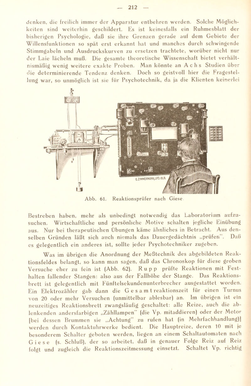 denken, die freilich immer der Apparatur entbehren werden. Solche Möglich¬ keiten sind weiterhin geschildert. Es ist keinesfalls ein Ruhmesblatt der bisherigen Psychologie, daß sie ihre Grenzen gerade auf dem Gebiete der Willensfunktioncn so spät erst erkannt hat und manches durch schwingende Stimmgabeln und Ausdruckskurven zu ersetzen trachtete, worüber nicht nur der Laie lächeln muß. Die gesamte theoretische Wissenschaft bietet verhält¬ nismäßig wenig weitere exakte Proben. Man könnte an Achs Studien über die determinierende Tendenz denken. Doch so geistvoll hier die Fragestel¬ lung war, so unmöglich ist sie für Psychotechnik, da ja die Klienten keinerlei Abb. 61. Reaktionsprüfer nach Giese Bestreben haben, mehr als unbedingt notwendig das Laboratorium aufzu¬ suchen. Wirtschaftliche und persönliche Motive schalten jegliche Einübung aus. Nur bei therapeutischen Übungen käme ähnliches in Betracht. Aus den¬ selben Gründen läßt sich auch niemals das Dauergedächtnis „prüfen. Daß es gelegentlich ein anderes ist, sollte jeder Psychotechniker zugeben. Was im übrigen die Anordnung der Meßtechnik des abgcbildeten Reak¬ tionsfeldes belangt, so kann man sagen, daß das Chronoskop für diese groben Versuche eher zu fein ist (Abb. 62). Rupp prüfte Reaktionen mit Fest¬ halten fallender Stangen: also aus der Fallhöhe der Stange. Das Reaktions- bretl ist gelegentlich mit Eünftelsekundenunterbrcchcr ausgestattet worden. Ein Elektrozähler gab dann die Gesamt reaktionszeit für einen Turnus von 20 oder mehr Versuchen (unmittelbar ablesbar) an. Im übrigen ist ein neuzeitiges Rcaktionsbrett zwangsläufig geschaltet: alle Reize, auch die ab- lenkendcn andersfarbigen „Zähllampen (die Vp. mitaddieren) oder der Motor [bei dessen Brummen sie „Achtung” zu rufen hat (in Mehrfachhandlung)] werden durch Kontaktuhrwerke bedient. Die Hauptreize, deren 10 mit je besonderem Schalter geboten werden, liegen an einem Schaltautomaten nacli Giese (s. Schluß), der so arbeitet, daß in genauer Folge Reiz auf Reiz folgt und zugleich die Reaktionszeitmessung einsetzt. Schaltet Vp. richtig