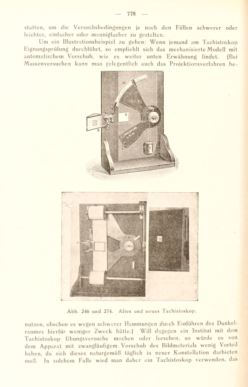 statten, um die Versuchsbedingungen je nach den Fällen schwerer oder leichter, einfacher oder mannigfacher zu gestalten. Um ein Illustrationsbeispicl zu geben: Wenn jemand am Tachistoskop Eignungsprüfung durchführt, so empfiehlt sich das mechanisierte Modell mit automatischem Vorschub, wie es weiter unten Erwähnung findet. (Bei Massenversuchen kann man gelegentlich auch das Projektionsverfahren be- Abb. 246 und 274. Altes und neues Tachistoskop. nutzen, obschon es wegen schwerer Hemmungen durch Einführen des Dunkel¬ raumes hierfür weniger Zweck hätte.) Will dagegen ein Institut mit dem Tachistoskop Übungsversuche machen oder forschen, so würde es von dem Apparat mit zwangläufigem Vorschub des Bildmaterials wenig Vorteil haben, da sich dieses naturgemäß täglich in neuer Konstellation darbictcn muß. In solchem Falle wird man daher ein Tachistoskop verwenden, das