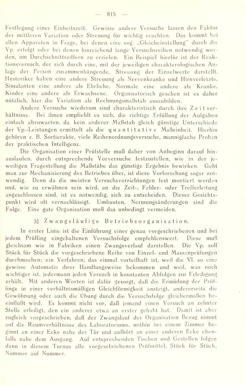 Festlegung einer Einheitszeit. Gewisse andere Versuche lassen den haktor der mittleren Variation oder Streuung für wichtig erachten. Das kommt bei allen Apparaten in Frage, bei denen eine sog. „Gleicheinstellung'' durch die Vp. erfolgt oder bei denen hinreichend lange Versuchsreihen notwendig wer¬ den, um Durchschnittsziffern zu erzielen. Ein Beispiel hierfür ist der Reak¬ tionsversuch, der sich durch eine, mit der jeweiligen chaiaktcrologischen An¬ lage der Person zusammenhängende, Streuung der Einzelwerte darstellt. Hysteriker haben eine andere Streuung als Nervenkranke und Hirnverletzte, Simulanten eine andere als Ehrliche, Normale eine andere als Kranke, Kinder eine andere als Erwachsene. Organisatorisch gesehen ist es daher nützlich, hier die Variation als Rechnungsmaßstab auszubildcn. Andere Versuche wiederum sind charakteristisch durch ihre Z e i t Ver¬ hältnisse. Bei ihnen empfiehlt es sich, die richtige Erfüllung der Aufgaben einfach abzuwarten, da kein anderer Maßstab gleich günstige Unterschiede der Vp.-Leistungen ermittelt als die quantitative Maßeinheit. Hierhin gehören z. B. Sortierakte, viele Reihenordnungsversuche, mannigfache Proben der praktischen Intelligenz. Die Organisation einer Prüfstelle muß daher von Anbeginn darauf hin¬ auslaufen, durch entsprechende Vorversuche festzustellen, wie in der je¬ weiligen Fragestellung die Maßstäbe das günstige Ergebnis bewirken. Geht man zur Mechanisierung des Betriebes über, ist diese Vorforschung sogar not¬ wendig. Denn da die meisten Versuchsverrichtungen fest montiert werden und, wie zu erwähnen sein wird, an die Zeit-, Fehler- oder Trefferleitung angeschlossen sind, ist es notwendig, sich zu entscheiden. Dieser Gesichts¬ punkt wird oft vernachlässigt. Umbauten, Normungsänderungen sind die Folge. Ei ne gute Organisation muß das unbedingt vermeiden. ß) Zwangsläufige Betriebsorganisation. In erster Linie ist die Einführung einer genau vorgeschriebenen und bei jedem Prüfling eingehaltenen Versuchsfolge empfehlenswert. Diese muß gleichsam wie in Fabriken einen Zwangsverlauf darstellen. Die Vp. soll Stück für Stück die vorgeschriebene Reihe von Einzel- und Massenprüfungen durchmachen; ein Verfahren, das einmal vorteilhaft ist, weil die VI. so eine gewisse Automatie ihrer Handlungsweise bekommen und weil, was noch wichtiger ist, jedermann jeden Versuch in konstanten Abfolgen zur Erledigung erhält. Mit anderen Worten ist dafür gesorgt, daß die Ermüdung der Prüf¬ linge in einer verhältnismäßigen Gleichförmigkeit ansteigt, andererseits die Gewöhnung oder auch die Übung durch die Versuchsfolge gleichermaßen be¬ einflußt wird. Es kommt nicht vor, daß jemand einen Versuch an zehnter Stelle erledigt, den ein anderer etwa an erster gehabt hat. Damit ist aber zugleich vorgeschrieben, daß der Zwangslauf der Organisation Bezug nimmt auf die Raumverhältnisse des Laboratoriums, mithin bei einem Zimmer be¬ ginnt an einer Ecke nahe der Tür und aufhört an einer anderen Ecke eben¬ falls nahe dem Ausgang. Auf entsprechenden Tischen und Gestellen folgen dann in diesem Turnus alle vorgeschriebenen Prüfmittel, Stück für Stück, Nummer auf Nummer.