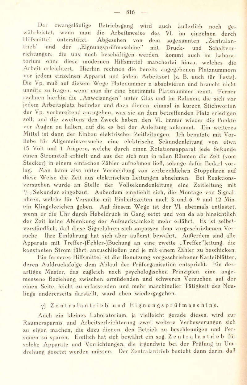 Der zwangsläufige Betriebsgang wird auch äußerlich noch ge¬ währleistet, wenn man die Arbeitsweise des VI. im einzelnen durch Hilfsmittel unterstützt. Abgesehen von dem sogenannten „Zentralan- trieb' und der „Eignungspriifmaschine” mit Druck- und Schaltvor- richtungcn, die uns noch beschäftigen werden, kommt auch im Labora¬ torium ohne diese modernen Hilfsmittel mancherlei hinzu, welches die Arbeit erleichtert. Hierhin rechnen die bereits angegebenen Platznuminern vor jedem einzelnen Apparat und jedem Arbeitsort (z. B. auch für Tests). Die V p. muß auf diesem Wege Platznummer n absolvieren und braucht nicht unnütz zu fragen, wenn man ihr eine bestimmte Platznummer nennt. Ferner rechnen hierhin die „Anweisungen unter Glas und im Rahmen, die sich vor jedem Arbeitsplatz befinden und dazu dienen, einmal in kurzen Stichworten der Vp. vorbereitend anzugeben, was sie an dem betreffenden Platz erledigen soll, und die zweitens den Zweck haben, den VI. immer wieder die Punkte vor Augen zu halten, auf die es bei der Anleitung ankommt. Ein weiteres Mittel ist dann der Einbau elektrischer Zeitleitungen. Ich benutzte mit Vor¬ liebe für Allgemeinversuche eine elektrische. Sekundenleitung von etwa 15 Volt und 1 Ampere, welche durch einen Rotationsapparat jede Sekunde einen Stromstoß erhielt und aus der sich nun in allen Räumen die Zeit (vom Stecker) in einem einfachen Zähler aufnehmen ließ, solange dafür Bedarf vor¬ lag. Man kann also unter Vermeidung von zerbrechlichen Stoppuhren auf diese Weise die Zeit aus elektrischen Leitungen abnehmen. Bei Reaktions¬ versuchen wurde an Stelle der Vollsekundenleitung eine Zeitleitung mit Vi o Sekunden eingebaut. Außerdem empfiehlt sich, die Montage von Signal¬ uhren, welche für Versuche mit Einheitszeiten nach 3 und 6, 9 und 12 Min. ein Klingelzeichen geben. Auf diesem Wege ist der VI. abermals entlastet, wenn er die Uhr durch Hebeldruck in Gang setzt und von da ab hinsichtlich der Zeit keine Ablenkung der Aufmerksamkeit mehr erfährt. Es ist selbst¬ verständlich, daß diese Signaluhren sich anpassen dem vorgeschriebenen Ver¬ suche. Ihre Einführung hat sich aber äußerst bewährt. Außerdem sind alle Apparate mit Treffer-(Fehler-)Buchung an eine zweite ,,Trefferleitung, die konstanten Strom führt, anzuschließen und je mit einem Zähler zu beschicken. Ein ferneres Hilfsmittel ist die Benutzung vorgeschriebener Karteiblätter, deren Aufdrucksfolge dem Ablauf der Prüforganisation entspricht. Ein der¬ artiges Muster, das zugleich nach psychologischen Prinzipien eine ange¬ messene Beziehung zwischen ermüdenden und schweren Versuchen auf der einen Seite, leicht zu erfassenden und mehr maschineller Tätigkeit des Neu¬ lings andererseits darstellt, ward oben wiedergegeben. y) Zentralantrieb und Eignungsprüfmaschine. Auch ein kleines Laboratorium, ja vielleicht gerade dieses, wird zur Raumersparnis und Arbeitserlcichterung zwei weitere Verbesserungen sich zu eigen machen, die dazu dienen, den Betrieb zu beschleunigen und Per¬ sonen zu sparen. Erstlich hat sich bewährt ein sog. Zentralantrieb für solche Apparate und Vorrichtungen, die irgendwie bei der Prüfung in Um¬ drehung gesetzt werden müssen. Der Zentralantrieb besteht dann darin, daß